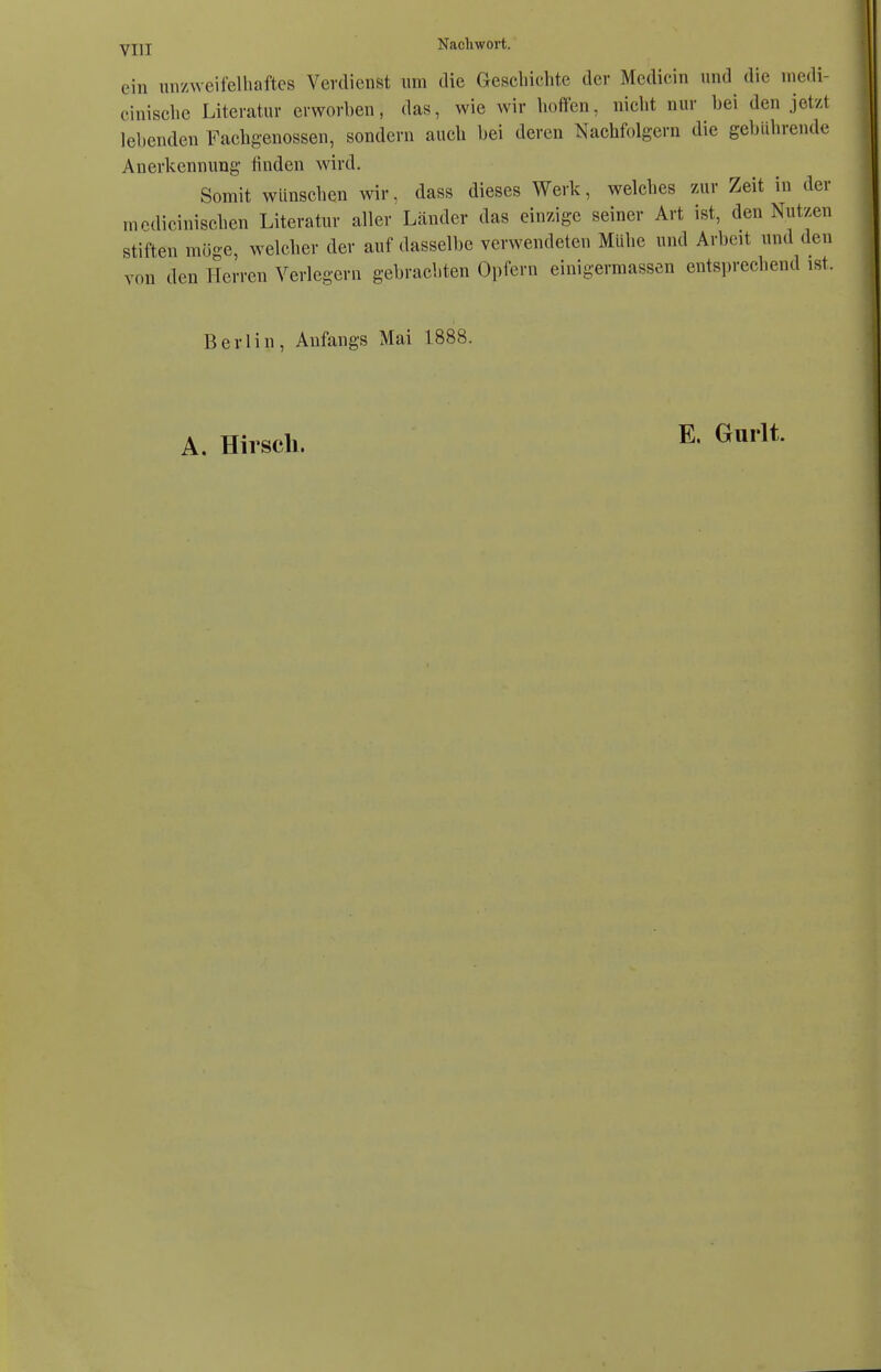 ein unzweifelhaftes Verdienst um die Geschichte der Mcdicin und die medi- cinische Literatur erworben, das, wie wir hoffen, nicht nur bei den jetzt lebenden Fachgenossen, sondern auch bei deren Nachfolgern die gebührende Anerkennung finden wird. Somit wünschen wir, dass dieses Werk, welches zur Zeit in der rnedioinischen Literatur aller Länder das einzige seiner Art ist, den Nutzen stiften möge, welcher der auf dasselbe verwendeten Mühe und Arbeit und den von den Herren Verlegern gebrachten Opfern einigermassen entsprechend ist. Berlin, Anfangs Mai 1888. A. Hirsch. E, Gurlt.