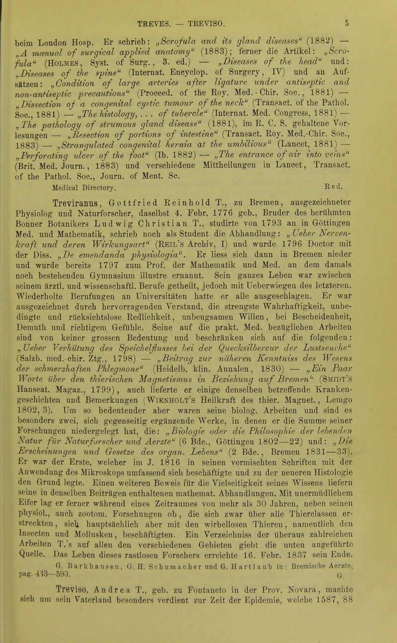 beim London Hosp. Er schrieb: „Scrofula and its gland diseases (1882) — „A manual of surgical applied anatomy (1883); ferner die Artikel: „Scro- fula (Holmes, Syst. of Surg., 3. ed.) — „Diseases of the head und: „Diseases of the spine (Internat. Encyclop. of Surgery, IV) und an Auf- sätzen: „Gondition of large arteries after ligature under antiseptic and non-antiseptic precautions (Proceed. of the Roy. Med.-Chir. Soc., 1881) — „Dissection of a congenital cystic tumour of the neck (Transact. of the Pathol. Soc., 1881) — „Thehistology, .. . of tubercle (Internat. Med. Congress, 1881) — „ The pathology of strumous gland disease (1881), im R. C. S. gehaltene Vor- lesungen — „Resection of portions of intestine (Transact. Roy. Med.-Chir. Soc, 1883) — nStrangulated congenital hernia at the umbilious (Lancet, 1881) — „Perforating ulcer of the foot (Ib. 1882) — „The entrance of air into veins (Brit. Med. Journ., 1883) und verschiedene Mittheilungen in Lancet, Transact. of the Pathol. Soc, Journ. of Ment. Sc. Medical Directory. Red. TreviraiLllS, Gottfried Reinhold T., zu Bremen, ausgezeichneter Physiolog und Naturforscher, daselbst 4. Febr. 1776 geb., Bruder des berühmten Bonner Botanikers Ludwig Christian T., studirte von 1793 an in Göttingen Med. und Mathematik, schrieb noch als Student die Abhandlung: „ lieber Nerven- kraft und deren Wirkungsart (Reil's Archiv, I) und wurde 1796 Doctor mit der Diss. „De emendanda physiologia. Er Hess sich dann in Bremen nieder und wurde bereits 1797 zum Prof. der Mathematik und Med. an dem damals noch bestehenden Gymnasium illustre ernannt. Sein ganzes Leben war zwischen seinem ärztl. und wissenschaftl. Berufe getheilt, jedoch mit Ueberwiegen des letzteren. Wiederholte Berufungen an Universitäten hatte er alle ausgeschlagen. Er war ausgezeichnet durch hervorragenden Verstand, die strengste Wahrhaftigkeit, unbe- dingte und rücksichtslose Redlichkeit, unbeugsamen Willen, bei Bescheidenheit, Demuth und richtigem Gefühle. Seine auf die prakt. Med. bezüglichen Arbeiten sind von keiner grossen Bedeutung und beschränken sieh auf die folgenden: „ Ueber Vei'hütung des Speichelflusses bei der Quecksilbercur der Lustseuche (Salzb. med.-chir. Ztg., 1798) — „Beitrag zur näheren Kenntniss des Wesens der schmerzhaften Phlegmone (Heidelb. klin. Annalen, 1830) — „Ein Paar Worte über den thierischen Magnetismus in Beziehung auf Bremen (Smidt's Hanseat. Magaz., 1799), auch lieferte er einige denselben betreffende Kranken- geschichten und Bemerkungen (Wienholt's Heilkraft des thier. Magnet., Lemgo 1802, 3). Um so bedeutender aber waren seine biolog. Arbeiten und sind es besonders zwei, sich gegenseitig ergänzende Werke, in denen er die Summe seiner Forschungen niedergelegt hat, die: „Biologie oder die Philosophie der lebenden Natur für Naturforscher und Aerzte (6 Bde., Göttingen 1802—22) und: „Die Erscheinungen und Gesetze des organ. Lebens (2 Bde., Bremen 1831—33). Er war der Erste, welcher im J. 1816 in seinen vermischten Schriften mit der Anwendung des Mikroskops umfassend sich beschäftigte und zu der neueren Histologie den Grund legte. Einen weiteren Beweis für die Vielseitigkeit seines Wissens liefern seine in denselben Beiträgen enthaltenen mathemat. Abhandlungen. Mit unermüdlichem Eifer lag er ferner während eines Zeitraumes von mehr als 30 Jahren, neben seinen physiol., auch zootom. Forschungen ob , die sich zwar über alle Thierclassen er- streckten , sich hauptsächlich aber mit den wirbellosen Thieren, namentlich den Insecten und Mollusken, beschäftigten. Ein Verzeichniss der überaus zahlreichen Arbeiten T.'s auf allen den verschiedenen Gebieten giebt die unten angeführte Quelle. Das Leben dieses rastlosen Forschers erreichte 16. Febr. 1837 sein Ende. G. Barkhausen, G. H. Schumacher und G. Hartlaub in: Bremische Aerzte, pag. 413—590. G. Treviso, Andrea T., geb. zu Fontaneto in der Prov. Novara, machte sich um sein Vaterland besonders verdient zur Zeit der Epidemie, welche 1587, 88