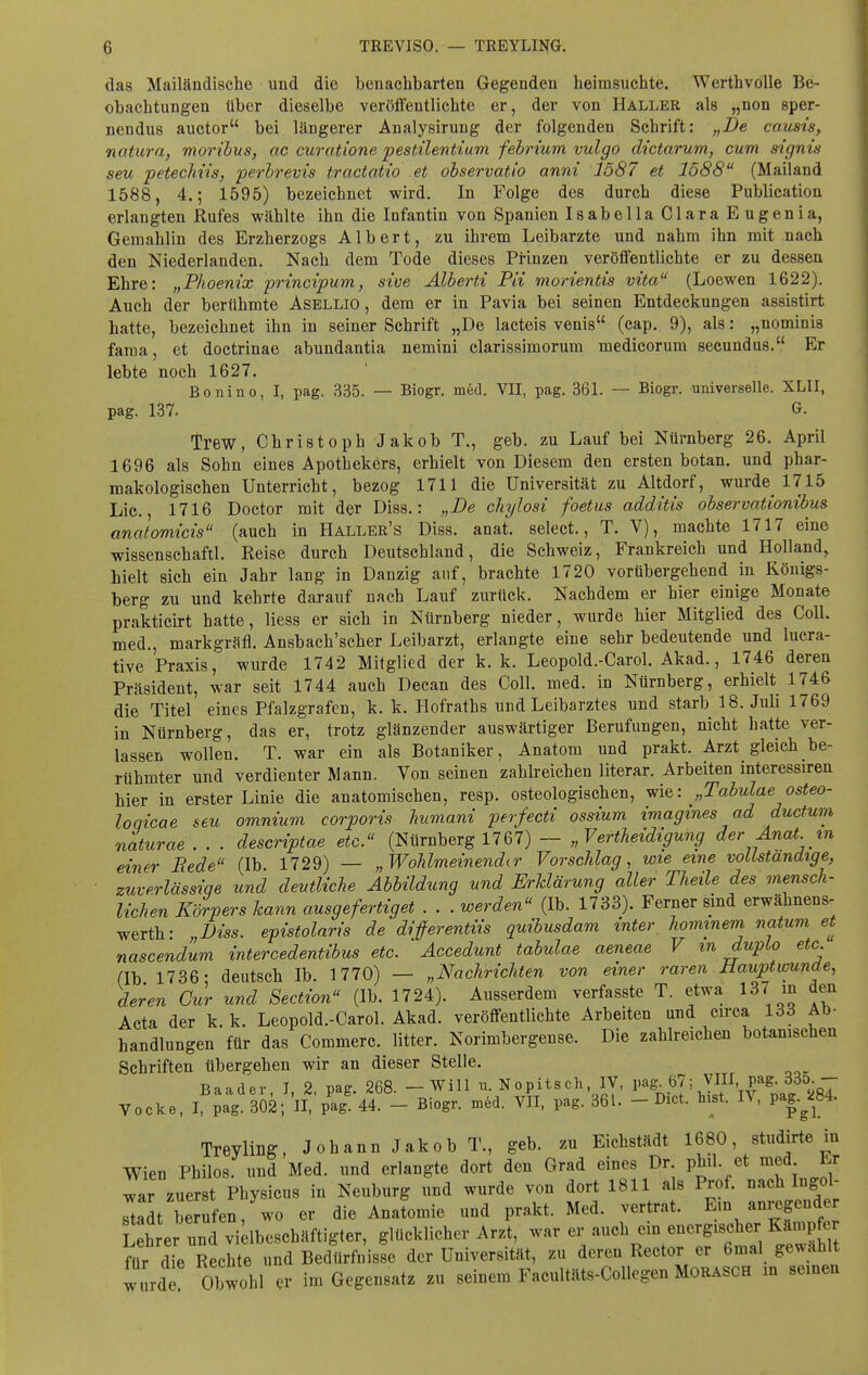 das Mailändische und die benachbarten Gegenden heimsuchte. Werthvolle Be- obachtungen über dieselbe veröffentlichte er, der von Haller als „non sper- nendus auctor bei längerer Analysirung der folgenden Schrift: „De causis, natura, moribus, ac curatione pestilentium febrium vulgo dictarum, cum signis seu petechiis, perbrevis tractatio et observatio anni 1587 et 1588 (Mailand 1588, 4.; 1595) bezeichnet wird. In Folge des durch diese Publication erlangten Rufes wählte ihn die Infantin von Spanien Isabella Clara Eugenia, Gemahlin des Erzherzogs Albert, zu ihrem Leibarzte und nahm ihn mit nach den Niederlanden. Nach dem Tode dieses Prinzen veröffentlichte er zu dessen Ehre: „Phoenix principum, sive Alberti Pii morientis vita (Loewen 1622). Auch der berühmte Asellio , dem er in Pavia bei seinen Entdeckungen assistirt hatte, bezeichnet ihn in seiner Schrift „De lacteis venis (cap. 9), als: „nominis fama, et doctrinae abundantia nemini clarissimorum medicorum secundus. Er lebte noch 1627. Bonino, I, pag. 335. — Biogr. med. VII, pag. 361. — Biogr. universelle. XLII, pag. 137. G- Trew, Christoph Jakob T., geb. zu Lauf bei Nürnberg 26. April 1696 als Sobn eines Apothekers, erhielt von Diesem den ersten botan. und phar- makologischen Unterricht, bezog 1711 die Universität zu Altdorf, wurde^ 1715 Lic., 1716 Doctor mit der Diss.: „De chylosi foetus additis observationibus analomicis (auch in Haller's Diss. anat. select., T. V), machte 1717 eine wissenschaftl. Reise durch Deutschland, die Schweiz, Frankreich und Holland, hielt sich ein Jahr lang in Danzig auf, brachte 1720 vorübergehend in Königs- berg zu und kehrte darauf nach Lauf zurück. Nachdem er hier einige Monate prakticirt hatte, Hess er sich in Nürnberg nieder, wurde hier Mitglied des Coli, med., markgräfl. Ansbach'scher Leibarzt, erlangte eine sehr bedeutende und lucra- tive Praxis, wurde 1742 Mitglied der k. k. Leopold.-Carol. Akad., 1746 deren Präsident, war seit 1744 auch Decan des Coli. med. in Nürnberg, erhielt 1746 die Titel eines Pfalzgrafen, k. k. Hofraths und Leibarztes und starb 18. Juli 1769 in Nürnberg, das er, trotz glänzender auswärtiger Berufungen, nicht hatte ver- lassen wollen. T. war ein als Botaniker, Anatom und prakt. Arzt gleich be- rühmter und verdienter Mann. Von seinen zahlreichen literar. Arbeiten interessiren hier in erster Linie die anatomischen, resp. osteologischen, wie: „Tabulaeosteo- loqicae seu omnium corporis humani perfecti ossium imagmes ad ductum naturae . . . descriptae etc. (Nürnberg 1767) — „Verteidigung der Anat in einer Rede (Ib 1729) — „Wohlmeinender Vorschlag, wie eine vollständige, zuverlässige und deutliche Abbildung und Erklärung aller Theile des mensch- lichen Körpers kann ausgefertigt . . . werden (Ib. 1733). Ferner sind erwäknens- werth: „Diss. epistolaris de diferentiis quibusdam inter, hommem natum et nascendum inter cedentibus etc. Accedunt tabulae aeneae V m duplo etc. (Ib 1736- deutsch Ib. 1770) — „Nachrichten von einer raren Uauptwunde, deren Cur und Section (Ib. 1724). Ausserdem verfasste T. etwa 137 in den Acta der k. k. Leopold.-Carol. Akad. veröffentlichte Arbeiten und circa 133 Ab- handlungen für das Commerc. litter. Norimbergense. Die zahlreichen botanischen Schriften übergehen wir an dieser Stelle. Baader, I, 2, pag. 268. - Will u. Nopitsch IV, pag.67; VIII pa8-33o.- Vocke, I, pag. 302; II, pag. 44. - Biogr. med. VII, pag. 361. - Biet. Inst. IV, pag.^84. Trevling, Johann Jakob T., geb. zu Eichstädt 1680, studirte in Wien Philos. und Med. und erlangte dort den Grad eines Dr. phil. et med Er war zuerst Physicus in Neuburg und wurde von dort 1811 als Prof. nach Ingol- stadt berufen, wo er die Anatomie und prakt. Med. vertrat. Ein anregender Leh er unc vi Ibeschäftigter, glücklicher Arzt, war er auch ein energischer Kämpfer ftir die Rechte und Bedürfnisse der Universität, zu deren Rector er 6mal gewählt w t rd Obwohl er im Gegensatz zu seinem Facultäts-Collegen Morasch in seinen