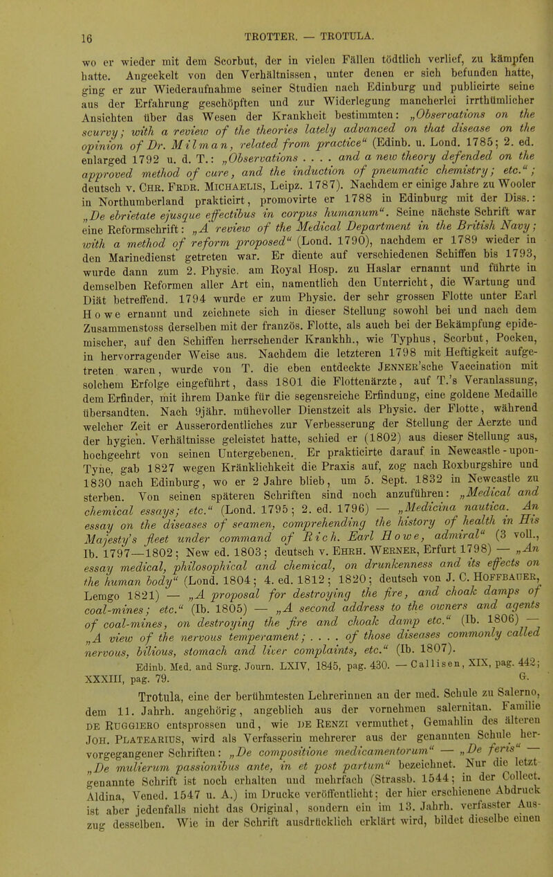 wo er wieder mit dem Scorbut, der in vielen Fällen tödtlich verlief, zu kämpfen hatte. Angeekelt von den Verhältnissen, unter denen er sich befunden hatte, ging er zur Wiederaufnahme seiner Studien nach Edinburg und publicirte seine aus der Erfahrung geschöpften und zur Widerlegung mancherlei irrthümlicher Ansichten über das Wesen der Krankheit bestimmten: „Observations on the scurvy; with a review of the theories lately advanced on that disease on the opinion of Dr. Milman, related from practice (Edinb. u. Lond. 1785; 2. ed. enlarged 1792 u. d. T.: „Observations .... and a new theory defended on the approved method of eure, and the induetion of pneumatic chemistry; etc.; deutsch v. Chr. Frdr. Michaelis, Leipz. 1787). Nachdem er einige Jahre zu Wooler in Northumberland prakticirt, promovirte er 1788 in Edinburg mit der Diss.: „De ebrietate ejusque effectibus in corpus humanum. Seine nächste Schrift war eine Reformschrift: „A review of the Medical Department in the British Navy; with a method of reform proposed (Lond. 1790), nachdem er 1789 wieder in den Marinedienst getreten war. Er diente auf verschiedenen Schiffen bis 1793, wurde dann zum 2. Physic. am Royal Hosp. zu Haslar ernannt und führte in demselben Reformen aller Art ein, namentlich den Unterricht, die Wartung und Diät betreffend. 1794 wurde er zum Physic. der sehr grossen Flotte unter Earl Howe ernannt und zeichnete sich in dieser Stellung sowohl bei und nach dem Zusammenstoss derselben mit der französ. Flotte, als auch bei der Bekämpfung epide- mischer, auf den Schiffen herrschender Krankhh., wie Typhus, Scorbut, Pocken, in hervorragender Weise aus. Nachdem die letzteren 1798 mit Heftigkeit aufge- treten waren, wurde von T. die eben entdeckte jENNER'sche Vaceination mit solchem Erfolge eingeführt, dass 1801 die Flottenärzte, auf T.'s Veranlassung, dem Erfinder, mit ihrem Danke für die segensreiche Erfindung, eine goldene Medaille übersandten. Nach 9jähr. mühevoller Dienstzeit als Physic. der Flotte, während welcher Zeit er Ausserordentliches zur Verbesserung der Stellung der Aerzte und der hygien. Verhältnisse geleistet hatte, schied er (1802) aus dieser Stellung aus, hochgeehrt von seinen Untergebenen. Er prakticirte darauf in Newcastle - upon- Tyhe. gab 1827 wegen Kränklichkeit die Praxis auf, zog nach Roxburgshire und 1830 nach Edinburg, wo er 2 Jahre blieb, um 5. Sept. 1832 in Newcastle zu sterben. Von seinen späteren Schriften sind noch anzuführen: „Medical and chemical essays; etc. (Lond. 1795; 2. ed. 1796) — „Medicina nautica. An essay on the diseases of seamen, comprehending the history of health in His Majesty's fleet under command of Bich. Sari Howe, admiral (3 voll., Ib. 1797—1802 ; New ed. 1803 ; deutsch v. Ehrh. Werner, Erfurt 1798) — „An essay medical, philosophical and chemical, on drunkenness and its efects on the human body (Lond. 1804; 4. ed. 1812; 1820; deutsch von J. C. Hoffbaüer, Lemgo 1821) — „A proposal for destroying the fire, and choak damps of coal-mines; etc. (Ib. 1805) — „A second address to the owners and agents of coal-mines, on destroying the fire and choak damp etc. (Ib. 1806) — „A view of the nervous temperament; . . . . of those diseases commonly called nervous, bilious, stomach and liver complaints, etc. (Ib. 1807). Edinb. Med. and Surg. Journ. LXIV, 1845, pag. 430. — Callisen, XIX, pag. 442; XXXIII, pag. 79. G. Trotula, eine der berühmtesten Lehrerinnen an der med. Schule zu Salerno, dem 11. Jahrh. angehörig, angeblich aus der vornehmen salernitan. Familie de Ruggiero entsprossen und, wie DE Renzi vermuthet, Gemahlin des älteren Joh. Platearius, wird als Verfasserin mehrerer aus der genannten Schule ^her- vorgegangener Schriften: „De compositione medicamentorum — „De feris „De mulierum passionibus ante, in et post partum bezeichnet. Nur die letzt genannte Schrift ist noch erhalten und mehrfach (Strassb. 1544; in der Collect. Aldina, Vened. 1547 u. A.) im Drucke veröffentlicht; der hier erschienene Abdruck ist aber jedenfalls nicht das Original, sondern ein im 13. Jahrh. verfasster Aus- zug desselben. Wie in der Schrift ausdrücklich erklärt wird, bildet dieselbe einen