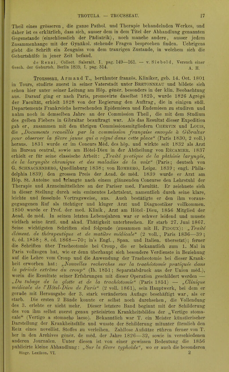 Theil eines grösseren , die ganze Pathol. und Therapie behandelnden Werkes, und daher ist es erklärlich, dass sich, ausser dem in dem Titel der Abhandlung genannten Gegenstande (einschliesslich der Pädiatrik), noch manche andere, ausser jedem Zusammenhange mit der Gynäkol. stehende Fragen besprochen finden. Uebrigens giebt die Schrift ein Zeugniss von dem traurigen Zustande, in welchem sich die Geburtshülfe in jener Zeit befand. de Renzi, Collect. Salernit. I, pag. 149—161. — v. Siebold, Versuch einer Gesch. der Geburtsh. Berlin 1839, I, pag. 314. A jj Trousseau, Armand T., berühmter französ. Kliniker, geb. 14. Oct. 1801 in Tours, studirte zuerst in seiner Vaterstadt unter Bretonneaü und bildete sich schon hier unter seiner Leitung am Höp. gener. besonders in der klin. Beobachtung aus. Darauf ging er nach Paris, promovirte daselbst 1825, wurde 1826 Agrege der Facultät, erhielt 1828 von der Eegierung den Auftrag, die in einigen stidl. Departements Frankreichs herrschenden Epidemieen und Endemieen zu studiren und nahm noch in demselben Jahre an der Commission Theil, die mit dem Studium des gelben Fiebers in Gibraltar beauftragt war. Als das Resultat dieser Expedition gab er, zusammen mit den übrigen Commissionsmitgliedern Chervin und Louis, die „Documents recueillis par la commission frangaise envoyie h Gibraltar pour observer la fievre jaune qui a rigne dans cette place (Paris 1830, 2 voll.) heraus. 1831 wurde er im Concurs Med. des höp. und wirkte seit 1832 als Arzt im Bureau central, sowie am Hotel-Dieu in der Abtheilung von Recamier. 1837 erhielt er für seine classische Arbeit: „TraitS pratique de la phthisie laryng6e, de la laryngite chronique et des maladies de la voix (Paris; deutsch von G. Schnackenberg, Quedlinburg 1838; von Romberg, Leipz. 1839; engl. Phila- delphia 1839) den grossen Preis der Acad. de med. 1839 wurde er Arzt am Höp. St. Antoine und erlangte nach einem glänzenden Concurse den Lehrstuhl der Therapie und Arzneimittellehre an der Pariser med. Facultät. Er zeichnete sich in dieser Stellung durch sein eminentes Lehrtalent, namentlich durch seine klare, leichte und fesselnde Vortragsweise, aus. Auch bestätigte er den ihm voraus- gegangenen Ruf als tüchtiger und kluger Arzt und Diagnostiker vollkommen. 1850 wurde er Prof. der med. Klinik, Arzt am Hotel-Dieu, 1856 Mitglied der Acad. de med. In seinen letzten Lebensjahren war er schwer leidend und musste vielfach seine ärztl. und akad. Thätigkeit unterbrechen. Er starb 27. Juni 1867. Seine wichtigsten Schriften sind folgende (zusammen mit H. Pidoüx): „Traiti Clement, de therapeutique et de matiere mcfdicaleu (2 voll., Paris 1836—39; 6. ed. 1858; 8. ed. 1868—70; in's Engl., Span, und Italien, übersetzt); ferner die Schriften über Tracheotomie bei Croup, die er bekanntlich zum 1. Mal in Paris vollzogen hat, wie er denn überhaupt sich besondere Verdienste in Beziehung auf die Lehre vom Croup und die Anwendung der Tracheotomie bei dieser Krank- heit erworben hat: „Nouvelles reckerches sur la tracheotomie pratiqude dans la periode extreme du croup (Ib. 1851; Separatabdruck aus der Union med.), worin die Resultate seiner Erfahrungen mit dieser Operation geschildert werden — „Du tubage de la glotte et de la tracheotomie (Paris 1851) — „Clinique medicale de VBötel-Dieu de Paris (2 voll. 1861), sein Hauptwerk, bei dem er gerade mit Herausgabe der 3. stark veränderten Auflage beschäftigt war, als er starb. Die ersten 2 Bände konnte er selbst noch durchsehen, die Vollendung des 3. erlebte er nicht mehr. Dieser letztere Band beginnt mit der Schilderung des von ihm selbst zuerst genau präcisirten Krankheitsbildes der „Vertigo stoma- cale (Vertigo a stomacho laeso). Bekanntlich war T. ein Meister künstlerischer Darstellung der Krankheitsfälle und wusste der Schilderung mitunter förmlich den Reiz eines novellist. Stoffes zu verleihen. Zahllose Aufsätze rühren ferner von T. her in den Archives g6ner. de med. der Jahre 1826—32, sowie in verschiedenen anderen Journalen. Unter diesen ist von einer gewissen Bedeutung die 1856 publicirte kleine Abhandlung: „Sur la fievre typhoide, wo er auch die besonderen Biogr. Lexikon. VI. 2