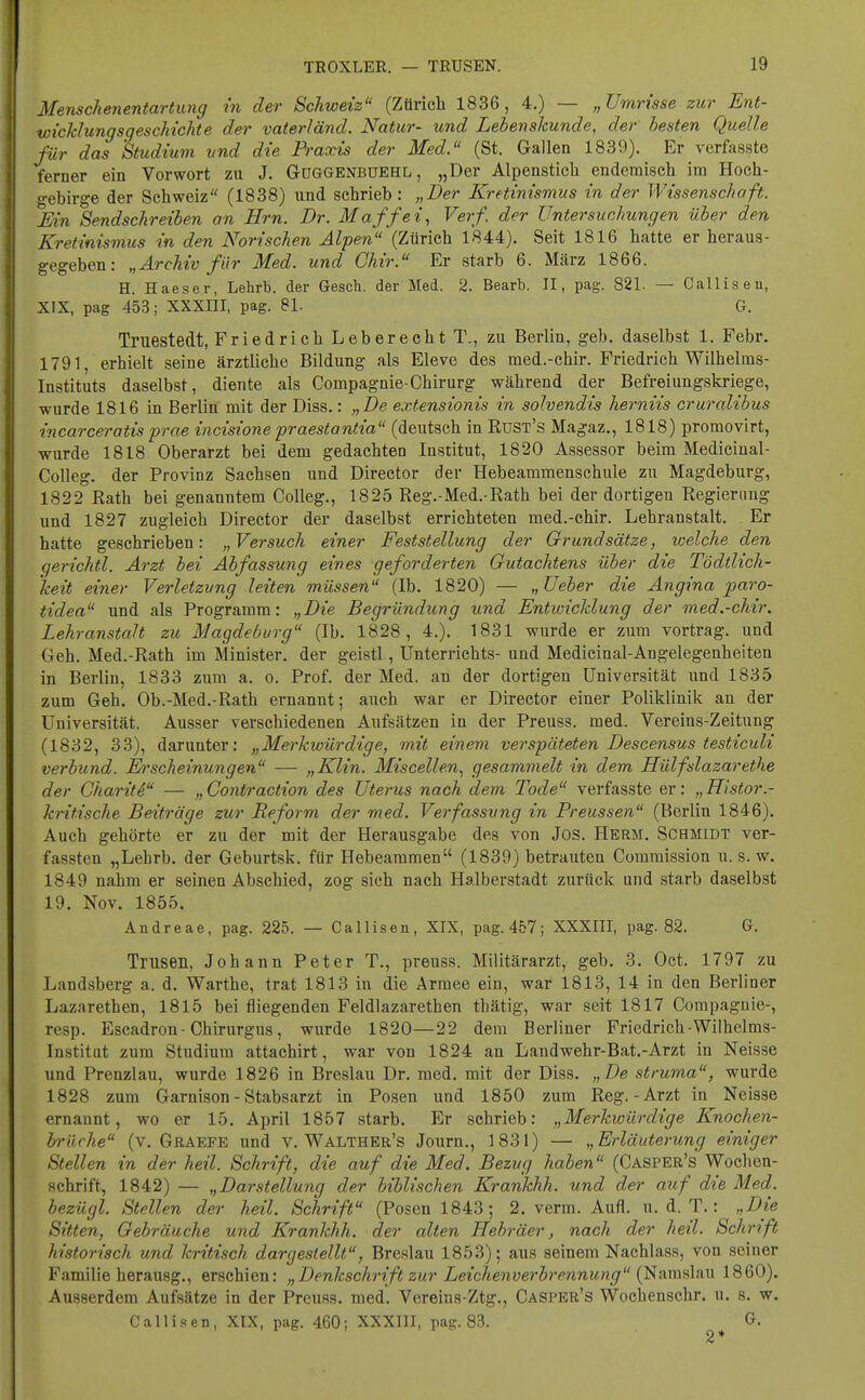 Menschenentartung in der Schweiz (Zürich 1836, 4.) — „Umrisse zur Ent- wicklungsgeschichte der vaterländ. Natur- und Lebenskunde, der besten Quelle für das Studium und die Praxis der Med. (St. Gallen 1839). Er verfasste ferner ein Vorwort zu J. Goggenbuehl , „Der Alpenstich endemisch im Hoch- gebirge der Schweiz (1838) und schrieb: „Der Kretinismus in der Wissenschaft. Hin Sendschreiben an Hrn. Dr. Maffei, Verf. der Untersuchungen über den Kretinismus in den Norischen Alpen (Zürich 1844). Seit 1816 hatte er heraus- gegeben: „Archiv für Med. und Ghir. Er starb 6. März 1866. H. Haeser, Lehrb. der Gesch. der Med. 2. Bearb. II, pag. 821. — Calliseu, XIX, pag 453; XXXIII, pag. 81. G. Truestedt, Friedrich Leberecht T., zu Berlin, geb. daselbst 1. Febr. 1791 erhielt seine ärztliche Bildung als Eleve des med.-chir. Friedrich Wilhelms- Instituts daselbst, diente als Compagnie-Chirurg während der Befreiungskriege, wurde 1816 in Berlin mit der Diss.: „De extensionis in solvendis herniis cruralibus incarceratis prae incisione praestantia (deutsch in RüST's Magaz., 1818) promovirt, wurde 1818 Oberarzt bei dem gedachten Institut, 1820 Assessor beim Medicinal- Colleg. der Provinz Sachsen und Director der Hebeammenschule zu Magdeburg, 1822 Rath bei genanntem Colleg., 1825 Reg.-Med.-Rath bei der dortigen Regierung und 1827 zugleich Director der daselbst errichteten med.-chir. Lehranstalt. Er hatte geschrieben: „Versuch einer Feststellung der Grundsätze, welche den gerichtl. Arzt bei Abfassung eines geforderten Gutachtens über die Tödtlich- keit einer Verletzung leiten müssen (Ib. 1820) — „ Ueber die Angina paro- tidea und als Programm: „Die Begründung und Entwicklung der med.-chir. Lehranstalt zu Magdeburg (Ib. 1828, 4.). 1831 wurde er zum Vortrag, und Geh. Med.-Rath im Minister, der geistl, Unterrichts- und Medicinal-Angelegenheiten in Berlin, 1833 zum a. o. Prof. der Med. an der dortigen Universität und 1835 zum Geh. Ob.-Med.-Rath ernannt; auch war er Director einer Poliklinik an der Universität. Ausser verschiedenen Aufsätzen in der Preuss. med. Vereins-Zeitung (1832, 33), darunter: „Merkwürdige, mit einem verspäteten Descensus testiculi verbünd. Erscheinungen — „Klin. Miscellen, gesammelt in dem Hülfslazarethe der Charite — „Contraction des Uterus nach dem Tode verfasste er: „Histor.- kritische Beiträge zur Reform der med. Verfassung in Preussen (Berlin 1846). Auch gehörte er zu der mit der Herausgabe des von Jos. Herm. Schmidt ver- fassten „Lehrb. der Geburtsk. für Hebeammen (1839) betrauten Commission u. s. w. 1849 nahm er seinen Abschied, zog sich nach Halberstadt zurück und starb daselbst 19. Nov. 1855. Andreae, pag. 225. — Calliseu, XIX, pag. 457; XXXIII, pag. 82. G. Trusen, Johann Peter T., preuss. Militärarzt, geb. 3. Oct. 1797 zu Landsberg a. d. Warthe, trat 1813 in die Armee ein, war 1813, 14 in den Berliner Lazarethen, 1815 bei fliegenden Feldlazarethen thätig, war seit 1817 Compagnie-, resp. Escadron- Chirurgus, wurde 1820—22 dem Berliner Friedrich-Wilhelms- Institut zum Studium attachirt, war von 1824 an Landwehr-Bat.-Arzt in Neisse und Prenzlau, wurde 1826 in Breslau Dr. med. mit der Diss. „De struma, wurde 1828 zum Garnison - Stabsarzt in Posen und 1850 zum Reg.-Arzt in Neisse ernannt, wo er 15. April 1857 starb. Er schrieb: „Merkwürdige Knochen- brüche (v. Graefe und v. Walther's Journ., 1831) — „Erläuterung einiger Stellen in der heil. Schrift, die auf die Med. Bezug haben (Casper's Wochen- schrift, 1842) — „Darstellung der biblischen Krankhh. und der auf die Med. bezügl. Stellen der heil. Schrift (Posen 1843; 2. verm. Aufl. u. d. T.: „Die Sitten, Gebräuche und Krankhh. der alten Hebräer, nach der heil. Schrift historisch und kritisch dargestellt, Breslau 1853); aus seinem Nachlass, von seiner Familie herausg., erschien: „Denkschrift zur Leichenverbrennung (Namslau 1860). Ausserdem Aufsätze in der Preuss. med'. Vereins-Ztg., Casper's Wochenschr. u. s. w. Callisen, XIX, pag. 460; XXXIII, pag. 83. &.