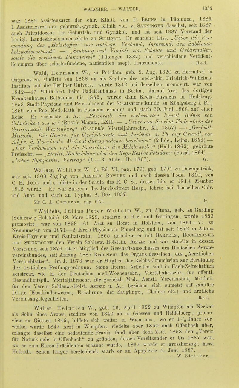 war 1882 Assistenzarzt der chir. Klinik von P. Brüns in Tübingen, 1883 [. Assistenzarzt der geburtsh.-gynäk. Klinik von v. Saexinger daselbst, seit 1887 auch Privatdocent für Geburtsh. und Gyuäkol. und ist seit 1887 Vorstand der königl. Landeshebeammenschule zu Stuttgart. Er scbrieb: Diss. „Ueber die Ver- wendung des „Holzstoffes11 zum antisept. Verband, insbesond. den Sublimat- holzioolleverband — „Senkung und Vorfall von Scheide und Gebärmutter, sowie die veralteten Dammrisse (Tübingen 1887) und verscbiedene Veröffent- lichungen über selbsterfundene, namentlich asept. Instrumente. Red. Wald, Hermann W., zu Potsdam, geb. 2. Aug. 1820 zu Herrndorf in Ostpreussen, studirte vou 1838 an als Zögling des med.-chir. Friedrich-Wilhelms- Instituts auf der Berliner Univers., wurde 1842 bei derselben promovirt, war von 1842 47 Militärarzt beim Cadettenbause in Berlin, darauf Arzt des dortigen Krankenhauses Bethanien bis 1852, wurde dann Kreis - Physictis in Heilsberg, 1853 Stadt-Pbysicus und Privatdocent der Staatsarzneikunde zu Königsberg i. Pr., 1859 zum Reg.-Med.-Rath in Potsdam ernannt und starb 30. Juni 1868 auf einer Reise. Er verfassie u. A.: „Beschreib, des verbesserten kiinstl. Beines von Schmückert u. s. w. (Rust's Magaz., LXII) — „ Ueber eine Scorbut-Endemie in der Strafanstalt Wartenburg (Casper's Vierteljahrsschr., XI, 1857) —„Gerichtl. Medicin. Ein Handb. für Gerichtsärzte und Juristen, z. Th. auf ^ Gründl, von AI fr. S. Taylor's MedicalJurisprudence bearbeitet (2 Bde., Leipz. 1858) — „Das Vorkommen und die Entstehung des Milzbrandes (Halle 1862), gekrönte Preisschr. — „Statist. Nachrichten über den Reg.-Bezirk Potsdam (Potsd. 1864) — „Ueber Sympathie. Vortrag (1.—3. Abdr., Ib. 1867). G. Wallace, William W. (s. Bd. VI, pag. 179), geb. 1791 zu Downpatrick, war seit 1808 Zögling von Charles Bowden und nach dessen Tode, 1810, von C. H. Todd und studirte in der Schule des R. C. S., dessen Lic. er 1813, Member 1815 wurde. Er war Surgeon des Jervis-Street Hosp., lehrte bei demselben Chir. und Anat. und starb an Typhus 8. Dec. 1837. Sir C. A. C am er on, pag. 673. * Wallichs, Julius Peter Wilhelm W., zu Altona, geb. zu Garding (Schleswig-Holstein) 18. März 1829, studirte in Kiel und Göttingen, wurde 1853 promovirt, war von 1853—61 Arzt zu Horst in Holstein, von 1861—71 zu Neumünster von 1871—2 Kreis-Physicus in Pinneberg und ist seit 1872 in Altona Kreis-Physicus und Sanitätsrath. 1865 gründete er mit Bartels, Bockendahl und Steindorff den Verein Schlesw.-Holstein. Aerzte und war ständig in dessen Vorstande, seit 1876 ist er Mitglied des Geschäftsausschusses des Deutschen Aerzte- vereinsbundes, seit Anfang 1887 Redacteur des Organs desselben, des „Aerztlichen Vereinsblattes. Im J. 1878 war er Mitglied der Reichs-Commission zur Berathung der ärztlichen Prüfungsordnung. Seine literar. Arbeiten sind in Fach-Zeitschriften zerstreut, wie in der Deutschen med.Wochenschr., Vierteljahrsschr. für öffentl. Gesundheitspfl., Vierteljahrsschr. für gerichtl. Med., Aerztl. Vereinsblatt, Mittheil, für den Verein Schlesw.-Holst. Aerzte u. A., beziehen sich zumeist auf sanitäre Dinge (Kostkinderwesen, Ernährung der Säuglinge, Cholera etc.) und ärztliche Vereinsangelegenheiten. Red. Walter, Heinrich W., geb. 16. April 1822 zu Wimpfen am Neckar als Sohn eines Arztes, studirte von 1840 an in Giessen und Heidelberg, promo- virte zu Giessen 1845, bildete sich weiter in Wien aus, wo er IV2 Jahre ver- weilte, wurde 1847 Arzt in Wimpfen, siedelte aber 1850 nach Offenbach über, erlangte daselbst eine bedeutende Praxis, faud aber doch Zeit, 1858 den „Verein für Naturkunde in Offenbach zu gründen, dessen Vorsitzender er bis 18«7 war, wo er zum Ehren-Präsidenten ernannt wurde. 1867 wurde er grossherzogl. hess. Hofrath. Schon länger herzleidend, starb er an Apoplexie 4. Juni 1887. W. Stricker.