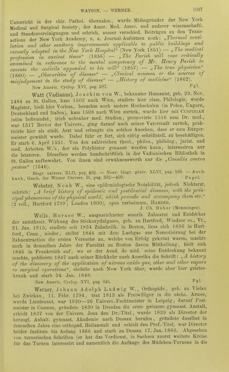 WATSON. — WERNER. Unterricht in der chir. Pathol. übernahm, wurde Mitbegründer der New York Medical and Surgical Society, der Amer. Med. Assoc. und anderer wissenschaftl. und Standesvereinigungen und schrieb, ausser verschied. Beiträgen zu den Trans- actions der New York Academy, u. a. Journal-Aufsätzen noch^ „Thermal Venti- lation and other sanitary improvements applicable to public buildings and recently adopted in the New York Hospital (New York 1851) — „The medical profeasion in ancient times (1856) — „The Parish will case critically examined in reference to the mental competency of Mr. Henry Parish to execute the codicils appended to Ms will (1857) — „The true physician (-1860) „Obscurities of disease — „Clinical acumen or the sources of misjudgement in the study of disease — „Hutory of medicine (1862). New Anieric. Cyclop. XVI, pag. 287. Rgl- Watt (Vadiaims), Joachim von W., bekannter Humanist, geb. 29. Nov. 1484 zu St. Gallen, kam 1502 nach Wien, studirte hier class. Philologie, wurde Magister, hielt hier Vorless., besuchte noch andere Hochschulen (in Polen, Ungarn, Deutschland und Italien), kam 1508 nach Wien zurück, wurde hier mit Cüspjnian intim befreundet, trieb nebenher med. Studien, promovirte 1516 zum Dr. med., war 1517 Rector der Univers., ging darauf nach seiner Vaterstadt zurück, prak- ticirte hier als städt. Arzt und erlangte ein solches Ansehen, dass er zum Bürger- meister gewählt wurde. Dabei fuhr er fort, sich eifrig schriftstell, zu beschäftigen. Er starb 6. April 1551. Von den zahlreichen theol., philos., philolog., jurist. und med. Arbeiten W.'s, der ein Polyhistor genannt werden kann, interessiren nur die letzteren. Dieselben werden handschriftlich in der Vadianischen Bibliothek in St. Gallen aufbewahrt. Von ihnen sind erwähnenswerth nur die „ öonsilia contra pestem (1546). Biogr. nnivers. XL1I, pag. 402. — Nouv. biogr. gener. XLVI, pag. 598- — Asch- bach, Gesch. der Wiener Univers. II, pag. 392—409. Pagel. Webster, Noah W., eine epidemiologische Notabilität, jedoch Nichtarzt, schrieb: „A brief history of epidemic and pestilential diseases, with theprin- cipalphenomena of'thephysical world, lohich precede and accompany them etc. (2 voll., Hartford 1799 ; London 1800), opus rarissimum, Haeser. J. Ch. Hub er (Memmingen). Wells, Horace W., ausgezeichneter amerik. Zahnarzt und Entdecker der anästhesir. Wirkung des Stickoxydulgases, geb. zu Hartford, Windsor co., Vt., 21. Jan. 1815, studirte seit 1K34 Zahnheilk. in Boston, Hess sich 1836 in Hart- ford, Conn., nieder, stellte 1844 mit dem Lachgas zur Narcotisirung bei der Zahnextraction die ersten Versuche an, welche von Erfolg gekrönt waren, machte noch in demselben Jahre der Facultät zu Boston davon Mittheilung, hielt sich 1846 in Frankreich auf, wo er der Acad. de med. seine Entdeckung bekannt machte, publicirte 1847 nach seiner Rückkehr nach Amerika die Schrift: „A history of the discovery of the application of nitrous oxide gas, ether and other vapors to surgical Operations, siedelte nach New York über, wurde aber hier geistes- krank und starb 24. Jan. 1848. New Americ. Cyclop. XVI, pag. 346. pgl- Werner, Johann Adolph Ludwig W., Orthopäde, geb. zu Vielau bei Zwickau, 11. Febr. 1794, trat 1813 als Freiwilliger in die sächs. Armee, wurde Lieutenant, war 1820—26 Univers.-Fechtmeister in Leipzig, darauf Post- meister in Camenz, gründete 1830 in Dresden die erste grössere gymnast. Anstalt, erhielt 1837 von der Univers. Jena den Dr.-Titel, wurde 1839 als Director der herzogl. Anhalt, gymnast. Akademie nach Dessau berufen, gründete daselbst in demselben Jahre eine Orthopäd. Heilanstalt und erhielt den Prof.-Titel, war Director beider Institute bis Anfang 1866 und starb zu Dessau 17. Jan. 1866. Abgesehen von turnerischen Schriften (er hat das Verdienst, in Sachsen zuerst weitere Kreise für das Turnen interessirt und namentlich die Anfänge des Mädchen-Turnens in die