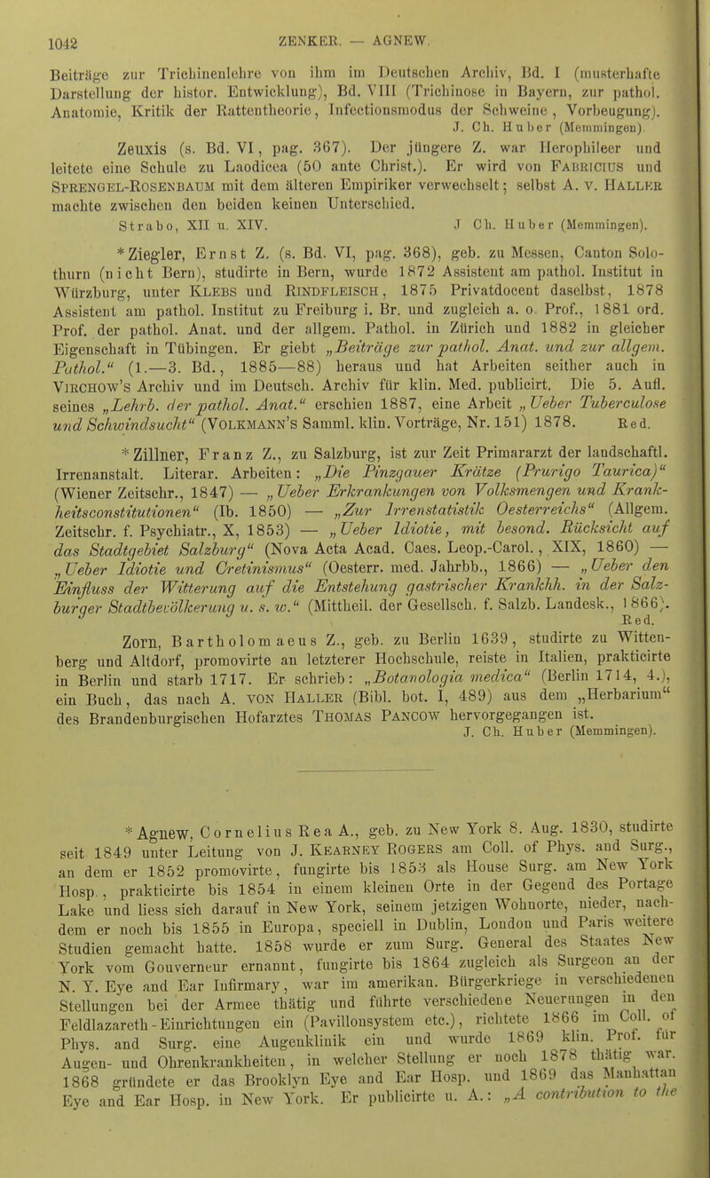 Beiträge zur Trichinenlehre von ihm im Deutschen Archiv, Bd. I (musterhafte Darstellung der histor. Entwicklung), Bd. VIII (Trichinose iu Bayern, zur pathol. Anatomie, Kritik der Rattentheorie, Infectionsrnodus der Schweine, Vorbeugung . J. Ch. Huber (Metnmingen). Zenxis (s. Bd. VI, pag. 367). Der jüngere Z. war Herophileer und leitete eine Schule zu Laodicea (50 ante Christ.). Er wird von Fahricius und Sprengel-Rosenbaum mit dem älteren Empiriker verwechselt; selbst A. v. Kaller machte zwischen den beiden keinen Unterschied. Strabo, XII u. XIV. J Ch. II über (Memmingen). * Ziegler, Ernst Z, (s. Bd. VI, pag. 368), geb. zu Messen, Canton Solo- thurn (nicht Bern), studirte in Bern, wurde 1872 Assistent am pathol. Institut in Würzburg, unter Klebs und Rindfleisch, 1875 Privatdocent daselbst, 1878 Assistent am pathol. Institut zu Freiburg i. Br. und zugleich a. o. Prof., 1881 ord. Prof. der pathol. Anat. und der allgem. Pathol. in Zürich und 1882 in gleicher Eigenschaft in Tübingen. Er giebt „Beiträge zur pathol. Anat. und zur allgem. Puthol. (1.—3. Bd., 1885—88) heraus und hat Arbeiten seither auch in Virchow's Archiv und im Deutsch. Archiv für klin. Med. publicirt. Die 5. Aufl. seines „Lehrb. der pathol. Anat. erschien 1887, eine Arbeit „Ueber Tuberculose und Schwindsucht (Volkmann's Samml. klin. Vorträge, Nr. 151) 1878. Red. * Zillner, Franz Z., zu Salzburg, ist zur Zeit Primararzt der landschaftl. Irrenanstalt. Literar. Arbeiten: „Die Pinzgauer Krätze (Prurigo Taurica) (Wiener Zeitschr., 1847) — „ Ueber Erkrankungen von Volksmengen und Krank- heitsconstitutionen (Ib. 1850) — „Zur Irrenstatistik Oesterreichs (Allgem. Zeitschr. f. Psychiatr., X, 1853) — „Ueber Idiotie, mit besond. Rücksicht auf das Stadtgebiet Salzburg (Nova Acta Acad. Caes. Leop.-Carol., XIX, 1860) — „Ueber Idiotie und Gretinismus (Oesterr. med. Jahrbb., 1866) — ,, Ueber den Einfluss der Witterung auf die Entstehung gastrischer Krankhh. in der Salz- burger Stadtbevölkerung u. 's. w. (Mittheil, der Gesellsch. f. Salzb. Landesk., J^6)« Zorn, Bartholom aeus Z., geb. zu Berlin 1639, studirte zu Witten- berg und Altdorf, promovirte an letzterer Hochschule, reiste in Italien, prakticirte in Berlin und starb 1717. Er schrieb: „Botanologia medica (Berlin 1714, 4.), ein Buch, das nach A. von Haller (Bibl. bot. I, 489) aus dem „Herbarium des Brandenburgischen Hofarztes Thomas Pancow hervorgegangen ist. J. Ch. Hub er (Memmingen). *Agnew, Cornelius Rea A., geb. zu New York 8. Aug. 1830, studirte seit 1849 unter Leitung von J. Keabney Rogers am Coli, of Phys. and Surg., an dem er 1852 promovirte, fungirte bis 1853 als House Surg. am New York Hosp., prakticirte bis 1854 in einem kleinen Orte in der Gegend des Portage Lake uud Hess sich darauf in New York, seinem jetzigen Wohnorte, nieder, nach- dem er noch bis 1855 in Europa, speciell in Dublin, London und Paris weitere Studien gemacht hatte. 1858 wurde er zum Surg. General des Staates *sew York vom Gouverneur ernannt, fuugirte bis 1864 zugleich als Surgeon au der N Y. Eye and Ear Iufirmary, war im amerikan. Bürgerkriege in verschiedenen Stellungen bei der Armee thätig und führte verschiedene Neuerungen m den Feldlazarett-Einrichtungen ein (Pavillonsystem etc.), richtete 1866 im Coli, ot Phys. and Surg. eine Augenklinik ein und wurde 1869 klin Prot, tur Augen- und Ohrenkrankheiten, in welcher Stellung er noch 1878 thätig war. 1868 gründete er das Brooklyn Eye and Ear Hosp. und 1869 das Manhattan Eye and Ear Hosp. in New York. Er publicirte u. A.: „A contnbutwn to the