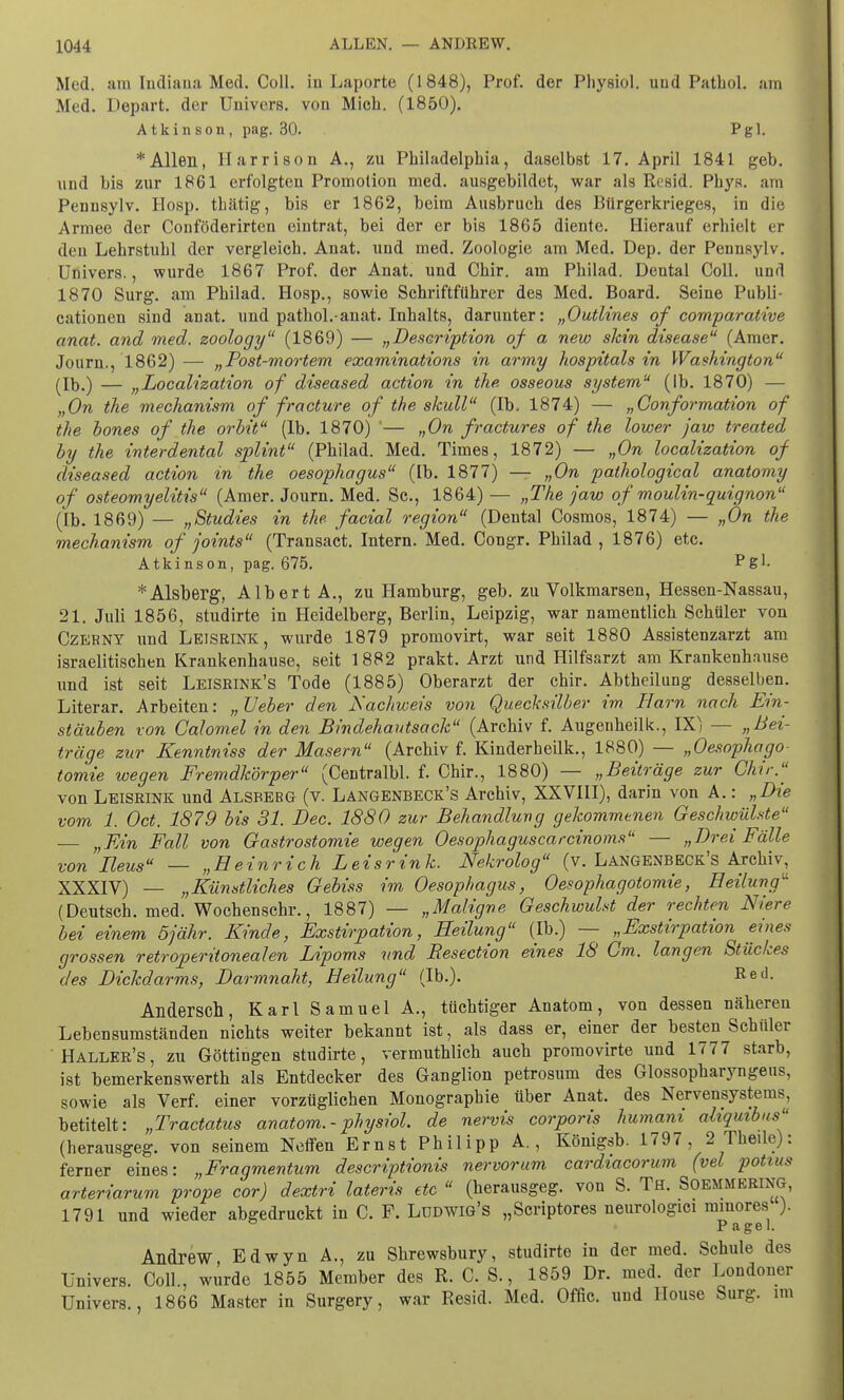 Med. am Indiana Med. Coli, in Laporte (1848), Prof. der Physiol. und Pathol. am Med. Depart. der Uuivcrs. von Mich. (1850). Atkinson, pag. 30. Pgl. * Allen, l-Iarrison A., zu Philadelphia, daselbst 17. April 1841 geb. und bis zur 1861 erfolgten Promotion med. ausgebildet, war als Resid. Phys. am Penusylv. Hosp. thätig, bis er 1862, beim Ausbruch des Bürgerkrieges, in die Armee der Conföderirten eintrat, bei der er bis 1865 diente. Hierauf erhielt er den Lehrstuhl der vergleich. Anat. und med. Zoologie am Med. Dep. der Pennsylv. Univers., wurde 1867 Prof. der Anat. und Chir. am Philad. Dental Coli, und 1870 Surg. am Philad. Hosp., sowie Schriftführer des Med. Board. Seine Publi- cationen sind anat. und pathol.-anat. Inhalts, darunter: „Outlines of comparative anat. and med. zoology (1869) — „Deseription of a new skin disease (Amer. Journ., 1862) — „Post-mortem examinations in army hospitals in Washington (Ib.) — „Localization of diseased action in the osseous System (Ib. 1870) — „On the mechanism of fracture of the skull (Ib. 1874) — „Conformation of the bones of the orbit (Ib. 1870) '— „On fractures of the lower jaw treated by the interdental splint (Philad. Med. Times, 1872) — „On localization of diseased action in the Oesophagus (Ib. 1877) — „On pathological anatomy of Osteomyelitis (Amer. Journ. Med. Sc, 1864) — „The jaw of moulin-quignon (Ib. 1869) — „Studies in the. facial region (Dental Cosmos, 1874) — „On the mechanism of joints (Transact. Intern. Med. Congr. Philad , 1876) etc. Atkinson, pag. 675. Pg1- * Alsberg, Albert A., zu Hamburg, geb. zu Volkmarsen, Hessen-Nassau, 21. Juli 1856, studirte in Heidelberg, Berlin, Leipzig, war namentlich Schüler von Czerny und Leisrink, wurde 1879 promovirt, war seit 1880 Assistenzarzt am israelitischen Krankenhause, seit 1882 prakt. Arzt und Hilfsarzt am Krankenhause und ist seit Leisrink's Tode (1885) Oberarzt der chir. Abtheilung desselben. Literar. Arbeiten: „Ueber den Nachweis von Quecksilber im Harn nach Ein- stäuben von Calomel in den Bindehautsack (Archiv f. Augenheilk., IX) — „Bei- träge zur Kenntniss der Masern (Archiv f. Kinderheilk., 1880) — „Oesophago- tomie wegen Fremdkörper (Centralbl. f. Chir., 1880) — „Beiträge zur Chir.'' von Leisrink und Alsberg (v. Langenbeck's Archiv, XXVIII), darin von A.: „Die vom 1. Oct. 1879 bis 31. Dec. 1880 zur Behandlung gekommenen Geschwülste — „Ein Fall von Gastrostomie wegen Oesophaguscarcinoms — „Drei Fälle von Ileus — „Heinrich Leisrink. Nekrolog (v. Langenbeck's Archiv, XXXIV) — „Künstliches Gebiss im Oesophagus, Oesophagotomie, Heilung'-' (Deutsch, med. Wochen sehr., 1887) — „Maligne Geschwulst der rechten Niere bei einem 5jähr. Kinde, Exstirpation, Heilung (Ib.) — „Exstirpation eines grossen retroperitonealen Lipoms und Besection eines 18 Gm. langen Stückes des Dickdarms, Darmnaht, Heilung (Ib.). Red. Andersen, Karl Samuel A., tüchtiger Anatom, von dessen näheren Lebensumständen nichts weiter bekannt ist, als dass er, einer der besten Schüler Haller's, zu Göttingen studirte, vermuthlich auch promovirte und 1777 starb, ist bemerkenswerth als Entdecker des Ganglion petrosum des Glossopharyngeus, sowie als Verf. einer vorzüglichen Monographie über Anat. des Nervensystems, betitelt: „Tractatus anatom.- physiol. de nervis corporis humani aliquibus (herausgeg. von seinem Neffen Ernst Philipp A., Königsb. 1797, 2 Theile): ferner eines: „Fragmentum descriptionis nervorum cardiacorum (vel potiu* arteriarum prope cor) dextri lateris etc  (herausgeg. von S. Th. Soemmering, 1791 und wieder abgedruckt in C. F. Lüdwig's „Scriptores neurologici minores ). P agel. Andrew Edwyn A., zu Shrewsbury, studirte in der med. Schule des Univers. Coli., würde 1855 Member des R. C. S., 1859 Dr. med. der Londoner Univers., 1866 Master in Surgery, war Resid. Med. Offic. und House Surg. im