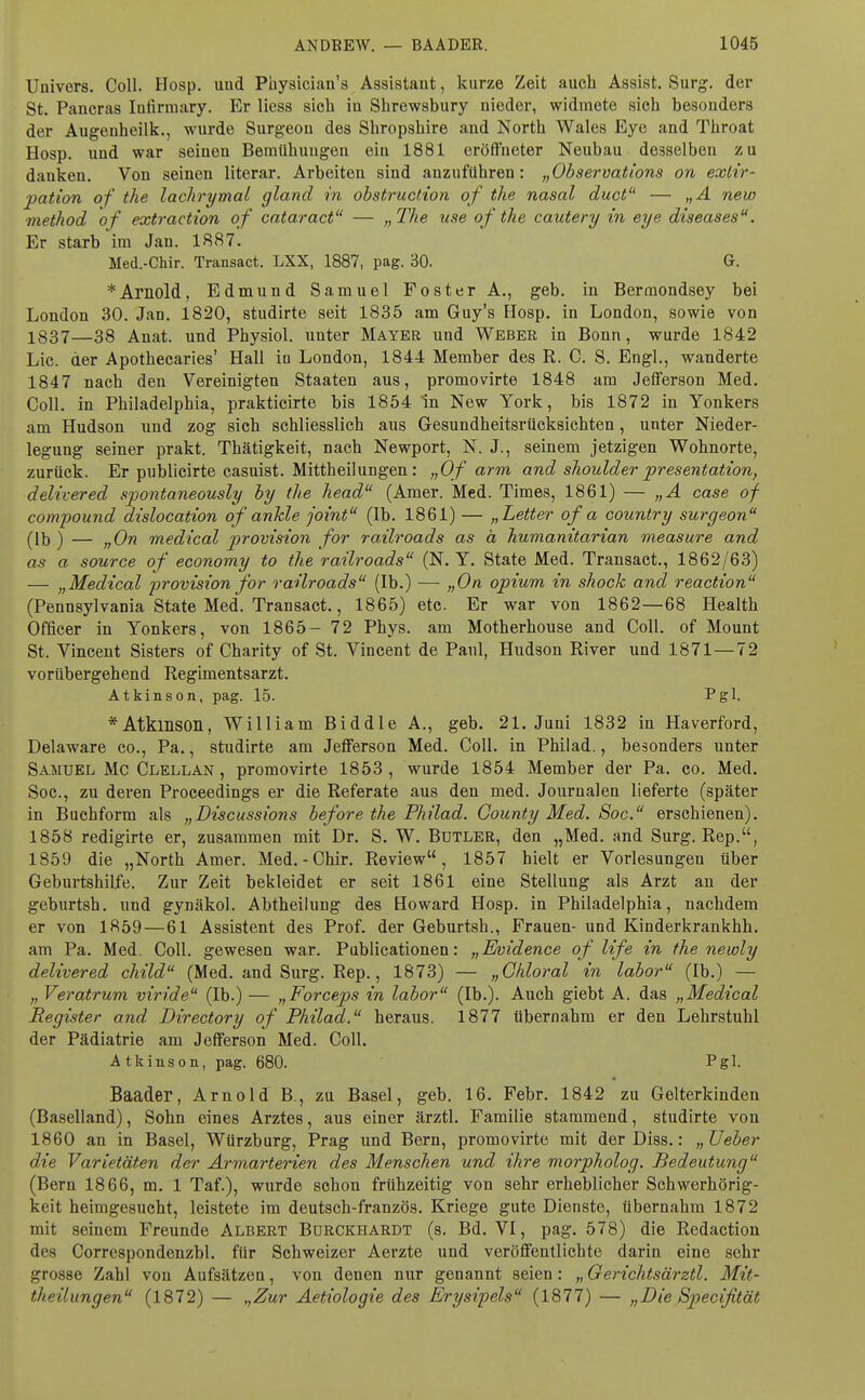 Univers. Coli. Hosp. und Physicians Assistaut, kurze Zeit auch Assist. Surg. der St. Pancras Iutinuary. Er Hess sich in Shrewsbury nieder, widmete sich besonders der Augenheilk., wurde Surgeon des Shropshire and North Wales Eye and Throat Hosp. und war seinen Beinühuugen ein 1881 eröffneter Neubau desselben zu danken. Von seinen literar. Arbeiten sind anzuführen: „Observations on exlir- pation of the lachrymal gland in obstruction of the nasal duct — „A new method of extraction of cataract — „ The use of the cautery in eye diseases. Er starb im Jan. 1887. Med.-Chir. Transact. LXX, 1887, pag. 30. Gr. * Arnold, Edmund Samuel Foster A., geb. in Bermondsey bei London 30. Jan. 1820, studirte seit 1835 am Guy's flosp. in London, sowie von 1337—38 Auat. uud Physiol. unter Mayer und Weber in Bonn, wurde 1842 Lic. der Apothecaries' Hall in London, 1844 Member des R. C. S. Engl., wanderte 1847 nach den Vereinigten Staaten aus, promovirte 1848 am Jefferson Med. Coli, in Philadelphia, prakticirte bis 1854 In New York, bis 1872 in Yonkers am Hudson und zog sich schliesslich aus Gesundheitsrücksichten, unter Nieder- legung Beiner prakt. Thätigkeit, nach Newport, N. J., seinem jetzigen Wohnorte, zurück. Er publicirte casuist. Mittheilungen: „Of arm and Shoulder presentation, delivered spontaneously by the head (Amer. Med. Times, 1861) — „A case of Compound dislocation of ankle joint (Ib. 1861) — „Letter of a country surgeon (lb ) — „On medical provision for railroads as a humanitarian measure and as a source of economy to the railroads (N.Y. State Med. Transact., 1862/63) — „Medical provision for railroads (Ib.) — „On opium in shock and reaction (Pennsylvania State Med. Transact., 1865) etc. Er war von 1862—68 Health Officer in Yonkers, von 1865- 72 Phys. am Motherhouse and Coli, of Mount St. Vincent Sisters of Charity of St. Vincent de Paul, Hudson River und 1871—72 vorübergehend Regimentsarzt. Atkinson, pag. 15. Pgl. *AtklnSOll, William Biddle A., geb. 21. Juni 1832 in Haverford, Delaware co., Pa., studirte am Jefferson Med. Coli, in Philad., besonders unter Samuel Mc Clellan , promovirte 1853 , wurde 1854 Member der Pa. co. Med. Soc, zu deren Proceedings er die Referate aus den med. Journalen lieferte (später in Buchform als „Discussions before the Philad. County Med. Soc. erschienen). 1858 redigirte er, zusammen mit Dr. S. W. Butler, den „Med. and Surg. Rep., 1859 die „North Amer. Med.-Chir. Review, 1857 hielt er Vorlesungen über Geburtshilfe. Zur Zeit bekleidet er seit 1861 eine Stellung als Arzt an der geburtsh. und gynäkol. Abtheiluug des Howard Hosp. in Philadelphia, nachdem er von 1859—61 Assistent des Prof. der Geburtsh., Frauen- und Kinderkrankhh. am Pa. Med. Coli, gewesen war. Publicationen: „Evidence of life in the newly delivered child (Med. and Surg. Rep., 1873) — „Ghloral in labor (Ib.) — „ Veratrum viride (Ib.) — „Forceps in labor (Ib.). Auch giebt A. das „Medical Register and Directory of Philad,. heraus. 1877 übernahm er den Lehrstuhl der Pädiatrie am Jefferson Med. Coli. Atkinson, pag. 680. Pgl. Baader, Arnold B, zu Basel, geb. 16. Febr. 1842 zu Gelterkinden (Baselland), Sohn eines Arztes, aus einer ärztl. Familie stammend, studirte von 1860 an in Basel, Würzburg, Prag und Bern, promovirte mit der Diss.: „lieber die Varietäten der Armarterien des Menschen und ihre morpholog. Bedeutung (Bern 1866, m. 1 Taf.), wurde schon frühzeitig von sehr erheblicher Schwerhörig- keit heimgesucht, leistete im deutsch-französ. Kriege gute Dienste, übernahm 1872 mit seinem Freunde Albert Bdrckhardt (s. Bd. VI, pag. 578) die Redaction des Correspondenzbl. für Schweizer Aerzte und veröffentlichte darin eine sehr grosse Zahl von Aufsätzen, von denen nur genannt seien: „ Gerichtsärztl. Mit- theilungen (1872) — „Zur Aetiologie des Erysipels (1877) — „Die Specifität