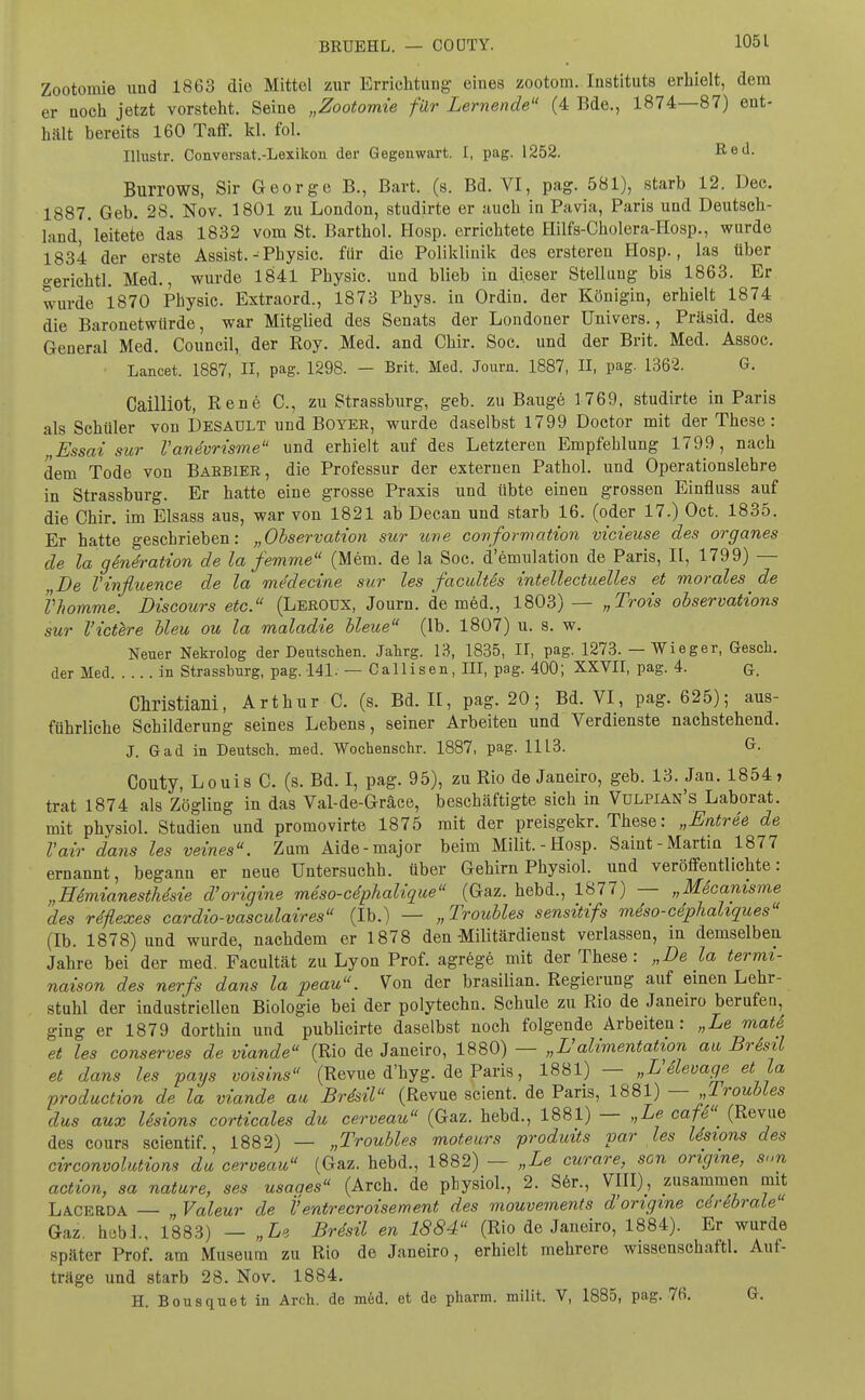 Zootomie und 18G3 die Mittel zur Errichtung eines zootom. Instituts erhielt, dem er noch jetzt vorsteht. Seine „Zootomie für Lernende (4 Bde., 1874—87) ent- hält bereits 160 Taff. kl. fol. Illustr. Conversat.-Lexikon der Gegenwart. I, pag. 1252. Red. Burrows, Sir George B., Bart. (s. Bd. VI, pag. 581), starb 12. Dec. 1887. Geb. 28. Nov. 1801 zu London, studirte er auch in Pavia, Paris und. Deutsch- land, leitete das 1832 vom St. Barthol. Hosp. errichtete ffilfs-Cholera-Hosp., wurde 1834 der erste Assist. -Physic. für die Poliklinik des ersteren Hosp., las über o-erichtl. Med., wurde 1841 Physic. und blieb in dieser Stellung bis 1863. Er wurde 1870 Physic. Extraord., 1873 Phys. in Ordin. der Königin, erhielt 1874 die Baronetwürde, war Mitglied des Senats der Londoner Univers., Präsid. des General Med. Council, der Roy. Med. and Chir. Soc. und der Brit. Med. Assoc. Lancet. 1887, II, pag. 1298. — Brit. Med. Journ. 1887, II, pag. 1362. G. Caüliot, Rene C, zu Strassburg, geb. zu Bauge 1769, studirte in Paris als Schüler von Desaült und Boyer, wurde daselbst 1799 Doctor mit der These: „Essai sur V anevrisme und erhielt auf des Letzteren Empfehlung 1799, nach dem Tode von Babbier, die Professur der externen Pathol. und Operationslehre in Strassburg. Er hatte eine grosse Praxis und übte einen grossen Einfluss auf die Chir. im Elsass ans, war von 1821 ab Decan und starb 16. (oder 17.) Oct. 1835. Er hatte geschrieben: „Observation sur une conformation vicieuse des organes de la gSneration de la femme (Mem. de la Soc. d'emulation de Paris, II, 1799) — „De Vinfluence de la medecine sur les facultas intellectuelles et morales ^ de Vhomme. Discours etc. (Lerotjx, Journ. de med., 1803) — „Trois observations sur l'ictere bleu ou la maladie bleue (lb. 1807) u. s. w. Neuer Nekrolog der Deutschen. Jahrg. 13, 1835, II, pag. 1273. — Wieger, Gesch. der Med in Strassburg, pag. 141. — Callisen, III, pag. 400; XXVII, pag. 4. ß. Christiaili, Arthur C. (s. Bd. II, pag. 20; Bd. VI, pag. 625); aus- führliche Schilderung seines Lebens, seiner Arbeiten und Verdienste nachstehend. J. Gad in Deutsch, med. Wochenschr. 1887, pag. 1113. G. Couty, Louis C. (s. Bd. I, pag. 95), zu Rio de Janeiro, geb. 13. Jan. 1854, trat 1874 als Zögling in das Val-de-Gräce, beschäftigte sich in Vülpian's Laborat. mit physiol. Studien und promovirte 1875 mit der preisgekr. These: „Entree de Vair dans les veines. Zum Aide-major beim Milit.-Hosp. Saint-Martin 1877 ernannt, begann er neue Untersuchh. über Gehirn Physiol. und veröffentlichte: „Hdmianesthesie d'origine meso-cdphalique (Gaz. hebd., 1877) — „Mäcanisme des rdflexes cardio-vasculaires (Ib.) — „Troubles sensitifs meSo-cephahques (Ib. 1878) und wurde, nachdem er 1878 den Militärdienst verlassen, in demselben Jahre bei der med. Facultät zu Lyon Prof. agrege mit der These: „De la termi- naison des nerfs dans la peau. Von der brasilian. Regierung auf einen Lehr- stuhl der industriellen Biologie bei der polytechn. Schule zu Rio de Janeiro berufen, ging er 1879 dorthin und publicirte daselbst noch folgende Arbeiten: „Le matS et les conserves de viande (Rio de Janeiro, 1880) — ,,L'alimentation au BrSsil et dans les pags voisins (Revue d'hyg-^e Paris, 1881) — „VSlevage et ja production de la viande au Brdsil (Revue scient. de Paris, 1881) — „Troubles dus aux Usions corticales du cerveau (Gaz. hebd., 1881) — „Le cafd (Revue des cours scientif., 1882) — „Troubles moteurs produits var les Usions des circonvolutiom da cerveau (Gaz. hebd., 1882) — „Le curare, scn origme, 8„n action, sa nature, ses usaaes (Arch. de physiol., 2. Ser., VIII), zusammen mit Lacbrda — „ Valeur de Ventrecroisement des mouvements d'origine cerebrale Gaz. heb!., 1883) — „Le Brdsil en 1884 (Rio de Janeiro, 1884). Er wurde später Prof. am Museum zu Rio de Janeiro, erhielt mehrere wissensehaftl. Auf- träge und starb 28. Nov. 1884. H. Bousquet in Arch. de med. et de pharm, milit. V, 1885, pag. 76. G.