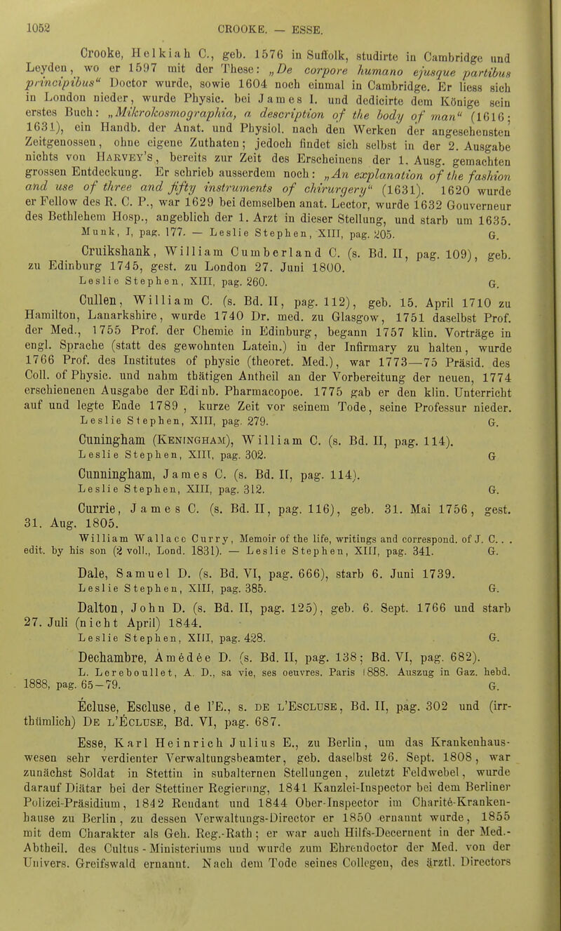 Crooke, Holkiah C, geb. 1576 in Suffolk, studirte in Cambridge und Leyden, wo er 1597 mit der These: „De corpore humano ejusque partibm principibus Doctor wurde, sowie 1604 noch einmal in Cambridge. Er Hess sich in London nieder, wurde Physic. bei James I. und dedicirte dem Könige sein erstes Buch: „Mikrokosmograplria, a description of the body of man (1616- 1631), ein Handb. der Anat. und Pbysiol. nach den Werken der angesehensten Zeitgenossen, ohne eigene Zuthaten; jedoch findet sich selbst in der 2. Ausgabe nichts von Harvey's , bereits zur Zeit des Erscheinens der 1. Ausg. gemachten grossen Entdeckung. Er schrieb ausserdem noch: „An explanation of the fashion and use of three and fifty instruments of chirurgery (1631). 1620 wurde er Fellow des R. C. P., war 1629 bei demselben anat. Lector, wurde 1632 Gouverneur des Bethlehem Hosp., angeblich der 1. Arzt in dieser Stellung, und starb um 1635. Münk, I, pag. 177. — Leslie Stephen, XIII, pag. 205. G. Cmikshank, William Cumberland C. (s. Bd. II, pag. 109), geb. zu Edinburg 174 5, gest. zu London 27. Juni 1800. Leslie Stephen, XIII, pag. 260. G. Cullen, William C. (s. Bd. II, pag. 112), geb. 15. April 1710 zu Hamilton, Lanarkshire, wurde 1740 Dr. med. zu Glasgow, 1751 daselbst Prof. der Med., 1755 Prof. der Chemie in Edinburg, begann 1757 klin. Vorträge in engl. Sprache (statt des gewohnten Latein.) in der Infirmary zu halten, wurde 1766 Prof. des Institutes of physic (theoret. Med.), war 1773—75 Präsid. des Coli, of Physic. und nahm tbätigen Antheil an der Vorbereitung der neuen, 1774 erschienenen Ausgabe derEdinb. Pharmacopoe. 1775 gab er den klin. Unterricht auf und legte Ende 1789 , kurze Zeit vor seinem Tode, seine Professur nieder. Leslie Stephen, XIII, pag. 279. G. Cuningham (Keningham), William C. (s. Bd. II, pag. 114). Leslie Stephen, XIII, pag. 302. G Cunninguani, James C. (s. Bd. II, pag. 114). Leslie Stephen, XIII, pag. 312. G. Currie, James C. (s. Bd. II, pag. 116), geb. 31. Mai 1756, gest. 31. Aug. 1805. William Wallace Curry, Memoir of the life, writings and correspond. of J. C.. . edit. by his son (2 voll., Lond. 1831). — Leslie Stephen, XIII, pag. 341. G. Dale, Samuel D. (s. Bd. VI, pag. 666), starb 6. Juni 1739. Leslie Stephen, XIII, pag. 385. G. Dalton, John D. (s. Bd. II, pag. 125), geb. 6. Sept. 1766 und starb 27. Juli (nicht April) 1844. Leslie Stephen, XIII, pag. 428. G. Dechambre, Amedee D. (s. Bd. II, pag. 138; Bd. VI, pag. 682). L. Lereboullet, A. D., sa vie, ses oeuvres. Paris 1888. Auszug in Gaz. hebd. 1888, pag. 65-79. G. Ecluse, Escluse, de l'E., s. de l'Escluse, Bd. II, pag. 302 und (irr- thümlich) De l'Ecluse, Bd. VI, pag. 687. Esse, Karl Heinrich Julius E., zu Berlin, um das Krankenhaus- wesen sehr verdienter Verwaltungsbeamter, geb. daselbst 26. Sept. 1808, war zunächst Soldat in Stettin in subalternen Stellungen, zuletzt Feldwebel, wurde darauf Diätar bei der Stettiner Regierung, 1841 Kanzlei-Iuspector bei dem Berliner Polizei-Präsidium, 184 2 Reudant und 1844 Ober-Inspector im Charite-Kranken- hause zu Berlin, zu dessen Verwaltungs-Director er 1850 ernannt wurde, 1855 mit dem Charakter als Geh. Reg.-Rath; er war auch Hilfs-Decernent in der Med.- Abtheil. des Cultus - Ministeriums und wurde zum Ehreudoctor der Med. von der Univers. Greifswald ernannt. Nach dem Tode seines Collegen, des ärztl. Directors