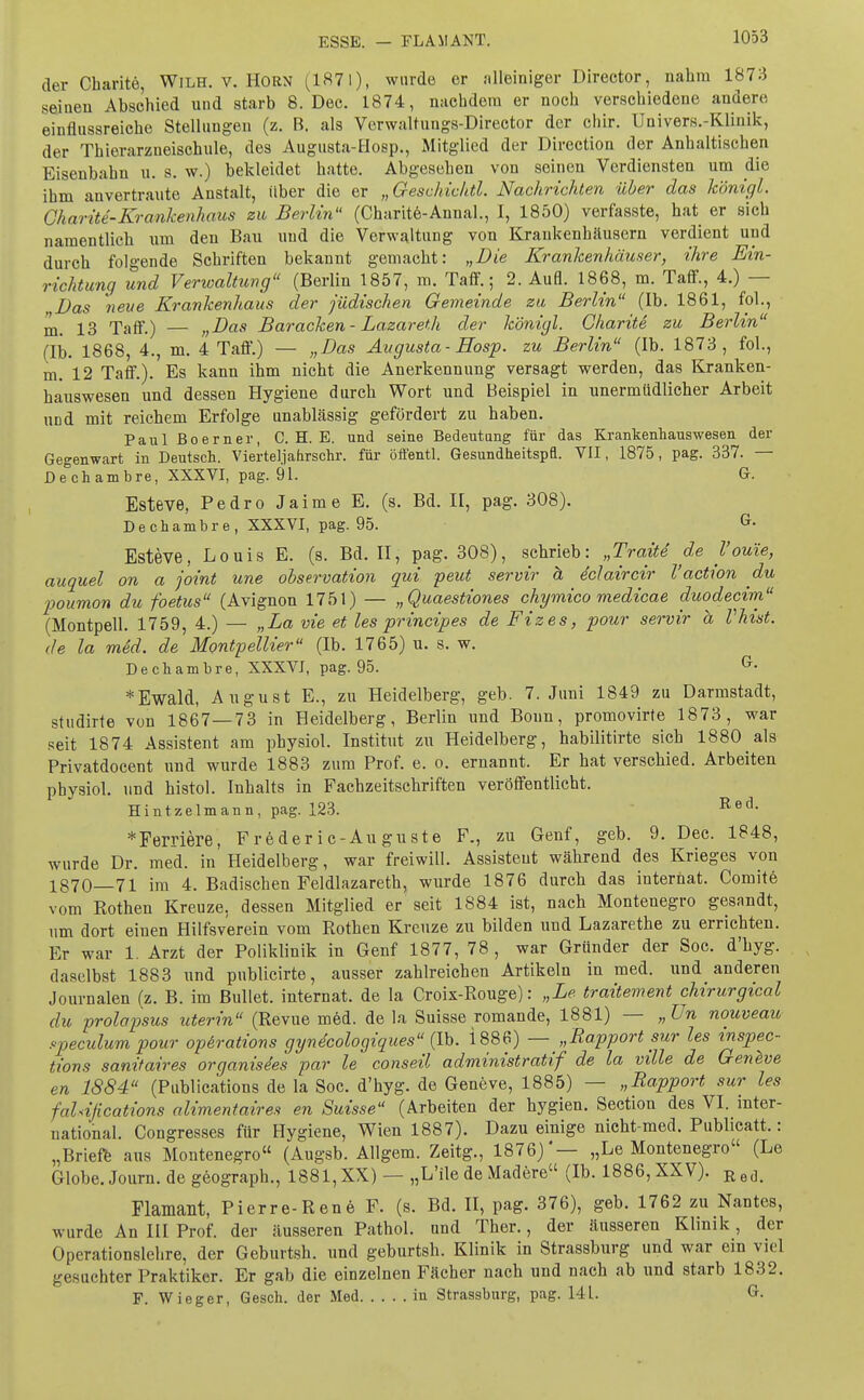 ESSE. — FLAMANT. der Charite, Wilh. v. Horn (1871), wurde er alleiniger Director, nahm 1873 seinen Abschied und starb 8. Dec. 1874, nachdem er noch verschiedene andere einflussreiche Stellungen (z. B. als Verwaltungs-Director der chir. Univers.-Klinik, der Thierarzneischule, des Augusta-Hosp., Mitglied der Directiou der Anhaltischen Eisenbahn u. s. w.) bekleidet hatte. Abgesehen von seinen Verdiensten um die ihm anvertraute Anstalt, über die er „Geschichtl. Nachrichten über das königl. Charite-Krankenhaus zu Berlin (Charite-Annal., I, 1850) verfasste, hat er sich namentlich um den Bau und die Verwaltung von Kraukenhäusern verdient und durch folgende Schriften bekannt gemacht: „Die Krankenhäuser, ihre Ein- richtung und Verwaltung (Berlin 1857, m. Taff.; 2. Aufl. 1868, m. Taff., 4.) — Das neue Krankenhaus der jüdischen Gemeinde zu Berlin (Ib. 1861, fol., m. 13 Taff.) — „Das Baracken- Lazareth der königl. Charite zu Berlin (Ib. 1868, 4., m. 4 Taff.) — „Das Augusta-Hosp. zu Berlin (Ib. 1873, fol., m. 12 Taff.). Es kann ihm nicht die Anerkennung versagt werden, das Kranken- hauswesen und dessen Hygiene durch Wort und Beispiel in unermüdlicher Arbeit imd mit reichem Erfolge unablässig gefördert zu haben. Paul ßoerner, C. H. E. und seine Bedeutung für das Krankenhauswesen der Gegenwart in Deutsch. Vierteljahrschr. für öffentl. Gesundheitspfl. VII, 1875, pag. 337. — Dechambre, XXXVI, pag. 91. G. Esteve, Pedro Jaime E. (s. Bd. II, pag. 308). Dechambre, XXXVI, pag. 95. G- Esteve, Louis E. (s. Bd. II, pag. 308), schrieb: „Tratte de V ouie, auguel on a joint une Observation gui peut servir ä iclaircir l'action du poumon du foetus (Avignon 1751) — „Quaestiones chymico medicae duodecim (Montpell. 1759, 4.) — „La vie et les principes de Fizes, pour servir a Vhist. de la med. de Montpellier (Ib. 1765) u. s. w. Dechambre, XXXVJ, pag. 95. G- * Ewald, August E., zu Heidelberg, geb. 7. Juni 1849 zu Darmstadt, studirte von 1867—73 in Heidelberg, Berlin und Bonn, promovirte 1873, war seit 1874 Assistent am physiol. Institut zu Heidelberg, habilitirte sich 1880 als Privatdocent und wurde 1883 zum Prof. e. o. ernannt. Er hat verschied. Arbeiten physiol. und histol. Inhalts in Fachzeitschriften veröffentlicht. Hintzelmann, pag. 123. Red- * Fernere, Frederic-Auguste F., zu Genf, geb. 9. Dec. 1848, wurde Dr. med. in Heidelberg, war freiwill. Assisteut während des Krieges von 1870—71 im 4. Badischen Feldlazareth, wurde 1876 durch das internat. Comite vom Rothen Kreuze, dessen Mitglied er seit 1884 ist, nach Montenegro gesandt, um dort einen Hilfsverein vom Rothen Kreuze zu bilden und Lazarethe zu errichten. Er war 1. Arzt der Poliklinik in Genf 1877, 78 , war Gründer der Soc. d'hyg. daselbst 1883 und publicirte, ausser zahlreichen Artikeln in med. und anderen Journalen (z. B. im Bullet, internat. de la Croix-Rouge): „Le traitement chirurgical du prolapsus uterin (Revue med. de la Suisse romande, 1881) — „Un nouveau speculum pour Operations gyndcologiques (Ib. 1886) — „Rapport sur les tnspec- tions sanifaires organisdes par le conseil administratif de la ville de Geneve en 1884 (Publications de la Soc. d'hyg. de Geneve, 1885) — „Rapport sur les fahijications alimentäres en Suisse (Arbeiten der hygien. Section des VI. inter- national. Congresses für Hygiene, Wien 1887). Dazu einige nicht-med. Publicatt.: „Briefe aus Montenegro (Augsb. Allgem. Zeitg., 1876)'— „Le Montenegro (Le Globe.Journ. de geograph., 1881, XX) — „L'ile de Madere (Ib. 1886, XXV). Re(L Flamant, Pierre-Rene F. (s. Bd. II, pag. 376), geb. 1762 zu Nantes, wurde An III Prof. der äusseren Pathol. und Ther., der äusseren Klinik, der Operationslehre, der Geburtsh. und geburtsh. Klinik in Strassburg und war ein viel gesuchter Praktiker. Er gab die einzelnen Fächer nach und nach ab und starb 1832. F. Wieger, Gesch. der Med in Strassburg, pag. 141. G.