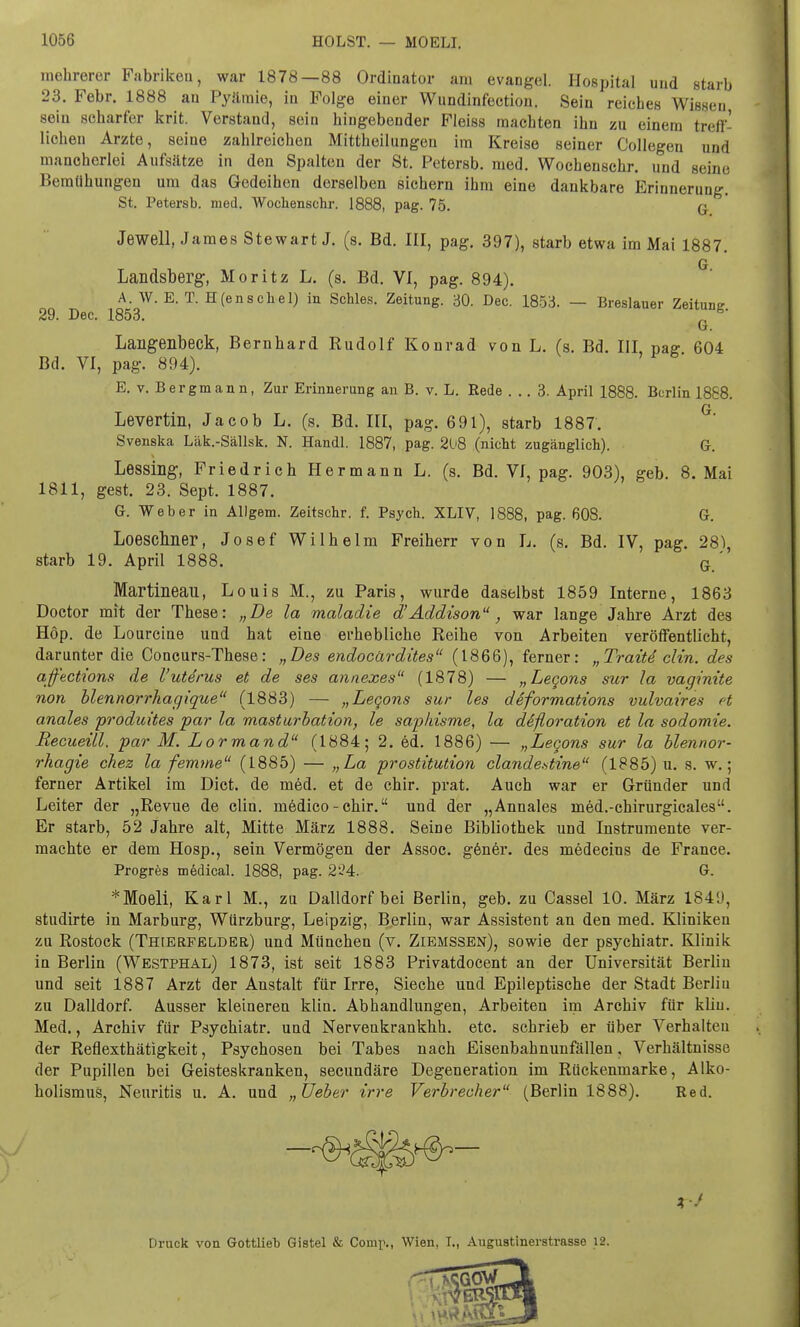 mehrerer Fabriken, war 1878—88 Ordinator am evangel. Hospital und starb 23. Febr. 1888 an Pyäraie, in Folge einer Wundinfection. Sein reiches Wissen sein scharfer krit. Verstand, sein hingebender Fleiss machten ihn zu einem treff- lichen Arzte, seine zahlreichen Mittheilungen im Kreise seiner Collegen und mancherlei Aufsätze in den Spalten der St. Petersb. med. Wochenschr. und seine Bemühungen um das Gedeihen derselben sichern ihm eine dankbare Erinnerung. St. Petersb. med. Wochenschr. 1888, pag. 75. q Jewell, James Stewart J. (s. Bd. III, pag. 397), starb etwa im Mai 1887. Landsberg, Moritz L. (s. Bd. VI, pag. 894). G. A. W. E. T. H(enschel) in Schles. Zeitung. 30. Dec. 1853. — Breslauer Zeituntr 29. Dec. 1853. „ g' Laiigenbeck, Bernhard Rudolf Konrad von L. (s. Bd. III paff 604 Bd. VI, pag. 894). E. v. Bergmann, Zur Erinnerung an B. v. L. Rede ... 3. April 1888. Berlin 1868. Q Levertin, Jacob L. (s. Bd. III, pag. 691), starb 1887. Svenska Läk.-Sällsk. N. Handl. 1887, pag. 208 (nicht zugänglich). G. Lessing, Friedrich Hermann L. (s. Bd. VI, pag. 903), geb. 8. Mai 1811, gest. 23. Sept. 1887. G. Weber in Allgem. Zeitschr. f. Psych. XLIV, 1888, pag. 608. G. Loeschner, Josef Wilhelm Freiherr von L. (s. Bd. IV, pag. 28^, starb 19. April 1888. G ' Martineau, Louis M., zu Paris, wurde daselbst 1859 Interne, 1863 Doctor mit der These: „De la maladie d'Addison, war lange Jahre Arzt des Hop. de Lourcine und hat eine erhebliche Reihe von Arbeiten veröffentlicht, darunter die Concurs-These: „Des endoeärdites (1866), ferner: „Trait4 clin. des ajfections de l'uterus et de ses annexes (1878) — „Legons sur la vaginite non blennorrhagique (1883) — „Legons sur les deformations vulvaires et anales produites par la masturbation, le saphisme, la difloration et la Sodomie. Recueill. par M. Lormand (1884; 2. ed. 1886) — „Legons sur la blennor- rhagie chez la femme (1885) — „La prostitution clande.stine (1885) u. s. w.; ferner Artikel im Dict. de med. et de chir. prat. Auch war er Gründer und Leiter der „Revue de clin. inedico - chir. und der „Annales med.-chirurgicales. Er starb, 52 Jahre alt, Mitte März 1888. Seine Bibliothek und Instrumente ver- machte er dem Hosp., sein Vermögen der Assoc. gener. des medecius de France. Progres medical. 1888, pag. 224. G. *Moeli, Karl M., zu Dalldorf bei Berlin, geb. zu Cassel 10. März 1849, studirte in Marburg, Würzburg, Leipzig, Berlin, war Assistent an den med. Kliniken zu Rostock (Thierfelder) und München (v. Ziemssen), sowie der psychiatr. Klinik in Berlin (Westphal) 1873, ist seit 1883 Privatdocent an der Universität Berlin und seit 1887 Arzt der Anstalt für Irre, Sieche und Epileptische der Stadt Berlin zu Dalldorf. Ausser kleineren klin. Abhandlungen, Arbeiten im Archiv für kliu. Med., Archiv für Psychiatr. und Nervenkrankhh. etc. schrieb er über Verhalten der Reflexthätigkeit, Psychosen bei Tabes nach Eisenbahnunfällen. Verhältnisse der Pupillen bei Geisteskranken, secundäre Degeneration im Rückenmarke, Alko- holismus, Neuritis u. A. und „Ueber irre Verbrecher (Berlin 1888). Red. Druck von Gottlieb Gistel & Comp., Wien, T., Augustinerstrasse 12.