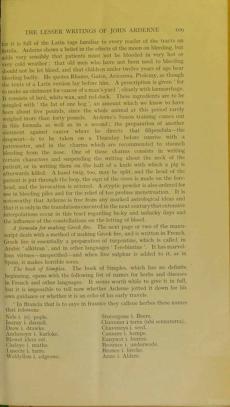 for it is full of the Latin tags familiar to every reader of the tracts on fistula. Arderne shows a belief in the effects of the moon on bleeding, but adds very sensibly that patients must not be blooded in very hot or very cold weather ; that old men who have not been used to bleeding should not be let blood, and that children under twelve years of age bear bleeding badly. He quotes Rhazes, Galen, Avicenna, Ptolemy, as though the texts of a Latin version lay before him. A prescription is given ' for to make an ointment for cancer of a man's yard ', clearly with haemorrhage. It eonsists of lard, white wax, and red clock. These ingredients are to be iningled with ' the fat of one hog ', an amount which we know to have been about five pounds, since the whole animal at this period rarely weighed more than forty pounds. Arderne's Saxon training comes out in this formula as well as in a second; the preparation of another ointment against cancer where he directs that filipendula—the dropwort—is to be taken on a Thursday before sunrise with a paternoster, and in the charms which are recommended to staunch bleeding from the nose. One of these charms consists in writing certain characters and suspending the writing about the neck of the patient, or in writing them on the haft of a knife with which a pig is afterwards killed. A hazel twig, too, may be split, and the head of the patient is put through the loop, the sign of the cross is made on the fore- head, and the invocation is uttered. A styptic powder is also ordered for use in bleeding piles and for the relief of too profuse menstruation. It is noteworthy that Arderne is free from any marked astrological ideas and that it is only in the translations executed in the next century that extensive interpolations occur in this tract regarding lucky and unlucky days and the influence of the constellations on the letting of blood. .4 formula for making Greek fire. The next page or two of the manu- script deals with a method of making Greek fire, and is written in French. Greek fire is essentially a preparation of turpentine, which is called in Arabic ' alkitran ', and in other languages ' Terebintine '. It has marvel- lous virtues—unspecified—and when live sulphur is added to it, as in Spain, it makes horrible sores. The book of Simples. The book of Simples, which has no definite beginning, opens with the following list of names for herbs and diseases in French and other languages. It seems worth while to give it in full, but it is impossible to tell now whether Arderne jotted it down for his own guidance or whether it is an echo of his early travels. ' In ffrancia that is to saye in fraunce they callene herbes these names that folowene Nele i. (e). pople. Stocorgone i. Beere. Ineray i. darnell. Chavener i terra (ubi sennaterra). Drew i. drawke. Chaveneys i. seed. Ambesoyn i. karloke. Cannere i. hempe. Blewet idem est. Eanynot i. burres. Cheleye i. mathe. Brounce i. underwodc. Lusecte i. tarre. Bronce i. birchc. Weldyllon i. edgrowc. Anne i. Aldere.