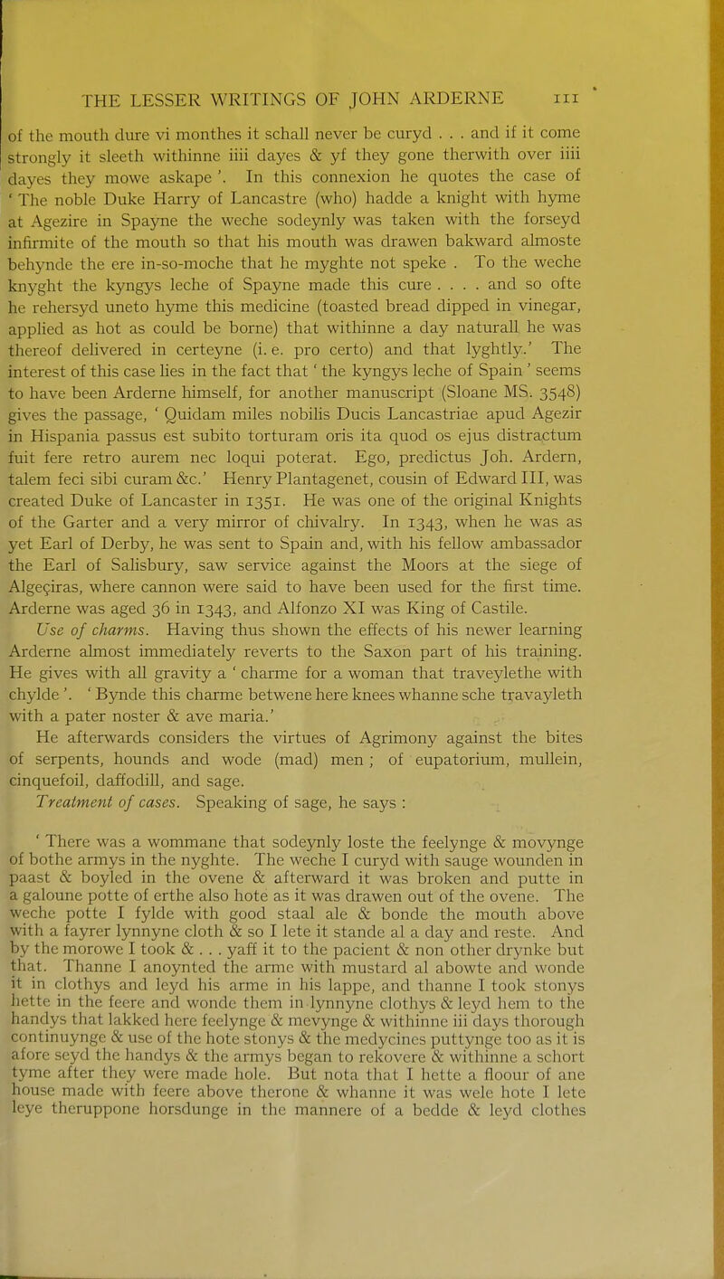 of the mouth dure vi monthes it schall never be curyd . . . and if it come strongly it sleeth withinne iiii dayes & yf they gone therwith over iiii dayes they raowe askape '. In this connexion he quotes the case of ' The noble Duke Harry of Lancastre (who) hadde a knight with hyme at Agezire in Spayne the weche sodeynly was taken with the forseyd infirmite of the mouth so that his mouth was drawen bakward almoste behynde the ere in-so-moche that he myghte not speke . To the weche knyght the kyngys leche of Spayne made this cure .... and so ofte he rehersyd uneto hyme this medicine (toasted bread dipped in vinegar, applied as hot as could be borne) that withinne a day natural! he was thereof delivered in certeyne (i. e. pro certo) and that lyghtly.' The interest of this case lies in the fact that' the kyngys leche of Spain ' seems to have been Arderne himself, for another manuscript (Sloane MS. 3548) gives the passage, ' Quidam miles nobilis Ducis Lancastriae apud Agezir in Hispania passus est subito torturam oris ita quod os ejus distractum fuit fere retro aurem nec loqui poterat. Ego, predictus Joh. Ardern, talem feci sibi curam&c' Henry Plantagenet, cousin of Edward III, was created Duke of Lancaster in 1351. He was one of the original Knights of the Garter and a very mirror of chivalry. In 1343, when he was as yet Earl of Derby, he was sent to Spain and, with his fellow ambassador the Earl of Salisbury, saw service against the Moors at the siege of Algeciras, where cannon were said to have been used for the first time. Arderne was aged 36 in 1343, and Alfonzo XI was King of Castile. Use of charms. Having thus shown the effects of his newer learning Arderne almost immediately reverts to the Saxon part of his training. He gives with all gravity a ' charme for a woman that traveylethe with chykle '. ' Bynde this charme betwene here knees whanne sche travayleth with a pater noster & ave maria.' He afterwards considers the virtues of Agrimony against the bites of serpents, hounds and wode (mad) men ; of eupatorium, mullein, cinquefoil, daffodill, and sage. Treatment of cases. Speaking of sage, he says : ' There was a wommane that sodeynly loste the feelynge & movynge of bothe armys in the nyghte. The weche I curyd with sauge wounden in paast & boyled in the ovene & afterward it was broken and putte in a galoune potte of erthe also hote as it was drawen out of the ovene. The weche potte I fylde with good staal ale & bonde the mouth above with a fayrer lynnyne cloth & so I lete it stande al a day and reste. And by the morowc I took & . . . yaff it to the pacient & non other drynke but that. Thanne I anoynted the armc with mustard al abowte and wonde it in clothys and leyd his arme in his lappe, and thanne I took stonys hette in the feerc and wonde them in lynnyne clothys & leyd hem to the handys that lakkcd here feelynge & mevynge & withinne iii clays thorough continuynge & use of the hote stonys & the medycines puttynge too as it is afore seyd the handys & the armys began to rekovere & withinne a schort tyme after they were made hole. But nota that I hette a floour of ane house made with feere above therone & whanne it was wele hole 1 lete leye theruppone horsdungc in the mannere of a bedde & leyd clothes