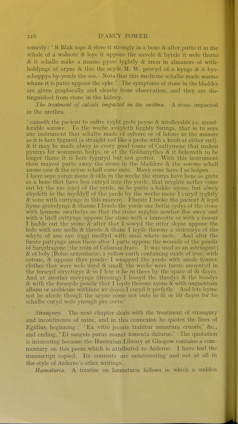 remedy: ' R Blak sope & stere it strongly in a boxe & after putte it in the schale of a walnote & leye it uppone the navele & bynde it wele therto & it schalle make a manne pysse lyghtly & anon in almanere of with- holdynge of uryne & this the seyde M. W. provyd of a kynge & ii bys- schoppys by-yende the see. Nota that this medicine schalbe made warme whane it is putte uppone the syke.' The symptoms of stone in the bladder are given graphically and clearly from observation, and they are dis- tinguished from stone in the kidney. The treatment of calculi impacted in the urethra. A stone impacted in the urethra ' causeth the pacient to suffre ryght grete peyne & intolerable i.e. unsuf- ferable sorowe. To the weche avayleth hyghly Siringa, that is to seye ane instrument that schalbe made of sylvere or of latone in the manere as it is here fygured (a straight rod like a probe with a knob at either end). & it may be made alwey in every good toune of Craftymene that maken pynnys for wommens hedys, or at the Goldsmythes & it behoveth to be lenger thane it is here fyguryd but not gretter. With this instrument thou mayest putte awey the stone in the bladdere & the sorowe schall anone cese & the uryne schall come oute. Many oone have I so holpen . . . I have seye yonge mene & olde in the weche the stonys have bene as grete as a bene that have ben entryd into the yerde, that myghte nether come out by the yze (eye) of the yerde, ne be putte a-bakke ayene, but alwey abydeth in the myddyll of the yerde by the weche mene I curyd lyghtly & sone with cuttynge in this manere. Ffurste I tooke the pacient & leyd hyme grovelynge & thanne I bonde the yerde one bothe sydys of the stone with lynnene swathelys so that the stone myghte nowher flee awey and with a litell cuttynge uppone the stone with a launcette or with a rasour I hadde out the stone & after that I sowyd the utter skyne uppone the hole with ane nedle & threde & thane I leyde therone a strictorye of the whyte of ane eye (egg) medlyd with smal whete mele. And aftir the furste puttynge anon there-after I putte uppone the wounde of the poudir of Sangdragone [the resin of Calamus draco. It'was used as an astringent] & of boly [Bolus armeniacus, a yellow earth containing oxide of iron] with cotone, & uppone thys poudre I wrappyd the yerde with smale lynnen clothes that were wele usyd & small, the weche were furste anoyntyd in the forseyd stryctorye & so I lete it be in thees by the space of iii dayes. And at another mevynge (dressing) I loosyd the thredys & the bondys & with the forseyde poudir that I leyde therone ayene & with ungucntum album or arabicum withinne xv dayes I curyd it pcrfytly. And lete hyme not be aferde though the uryne come not outc in iii or iiii da)^es for he schalbe curyd wele ynough pro certo.' Strangury. The next chapter deals with the treatment of strangury and incontinence of urine, and in this connexion he quotes the linos of Egidius, beginning: 'Ex vitio jecoris trahitur minatura cruoris,' &c, and ending, ' Et sanguis purus manat foment a daturas.' The quotation is interesting because the Hunterian Library at Glasgow contains a com- mentary on this poem which is attributed to Arderne. 1 have had the manuscript copied. Its contents are uninteresting and not at all in the style of Ardernc's other writings. Hcematuria. A treatise on hematuria follows in which a sudden