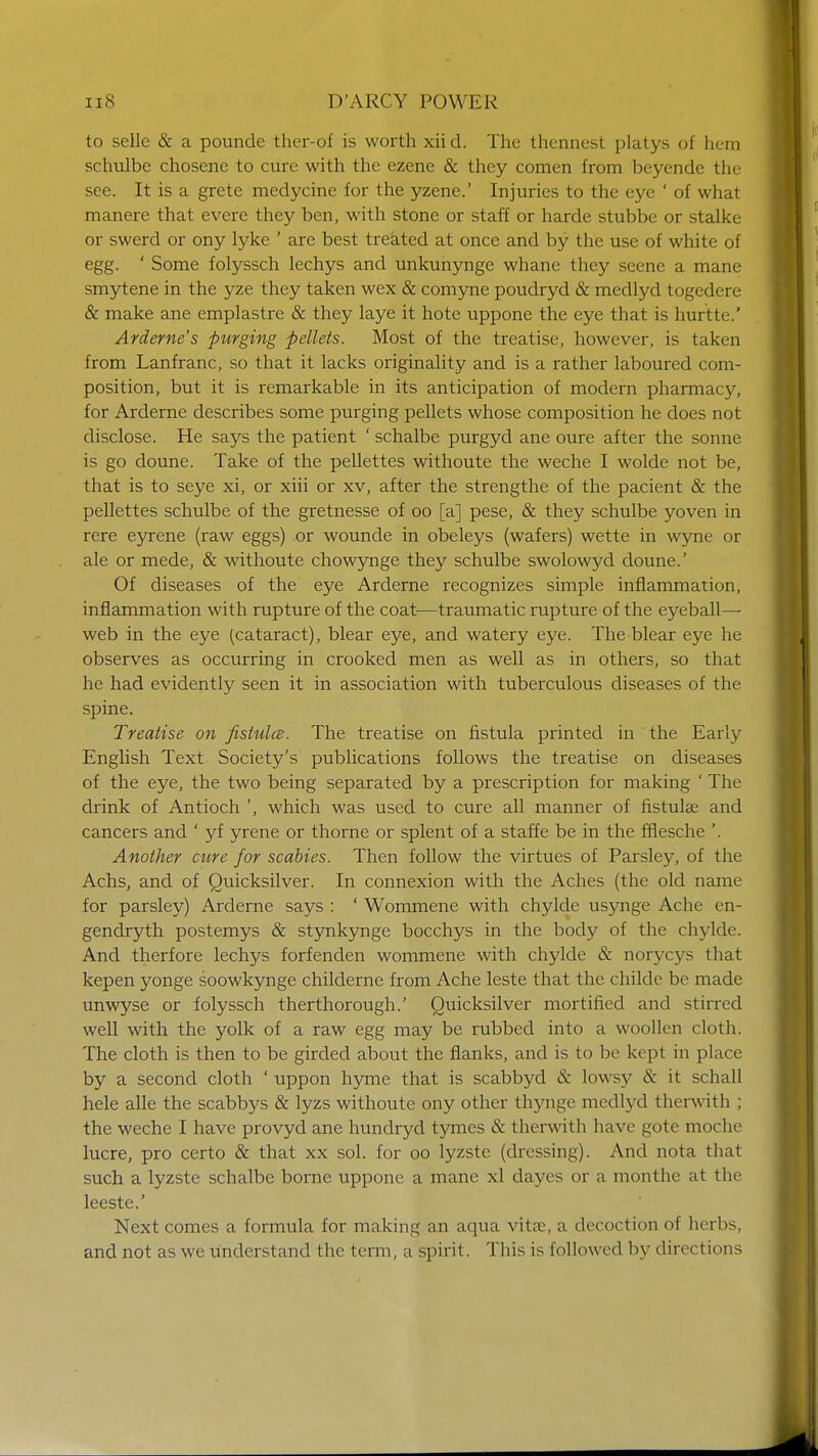 to selle & a pounde ther-of is worth xii d. The thennest platys of hem schulbe chosene to cure with the ezene & they comen from beyende the see. It is a grete medycine for the yzene.' Injuries to the eye ' of what manere that evere they ben, with stone or staff or harde stubbe or stalke or swerd or ony lyke ' are best treated at once and by the use of white of egg. ' Some folyssch lechys and unkunynge whane they seene a mane smytene in the yze they taken wex & comyne poudryd & medlyd togedere & make ane emplastre & they laye it hote uppone the eye that is hurtte.' Arderne's purging pellets. Most of the treatise, however, is taken from Lanfranc, so that it lacks originality and is a rather laboured com- position, but it is remarkable in its anticipation of modern pharmacy, for Arderne describes some purging pellets whose composition he does not disclose. He says the patient ' schalbe purgyd ane oure after the Sonne is go doune. Take of the pellettes withoute the weche I wolde not be, that is to seye xi, or xiii or xv, after the strengthe of the pacient & the pellettes schulbe of the gretnesse of oo [a] pese, & they schulbe yoven in rere eyrene (raw eggs) or wounde in obeleys (wafers) wette in wyne or ale or mede, & withoute chowynge they schulbe swolowyd doune.' Of diseases of the eye Arderne recognizes simple inflammation, inflammation with rupture of the coat-—traumatic rupture of the eyeball— web in the eye (cataract), blear eye, and watery eye. The blear eye he observes as occurring in crooked men as well as in others, so that he had evidently seen it in association with tuberculous diseases of the spine. Treatise on fistulce. The treatise on fistula printed in the Early English Text Society's publications follows the treatise on diseases of the eye, the two being separated by a prescription for making ' The drink of Antioch ', which was used to cure all manner of fistula? and cancers and ' yf yrene or thorne or splent of a staffe be in the fflesche '. Another cure for scabies. Then follow the virtues of Parsley, of the Achs, and of Quicksilver. In connexion with the Aches (the old name for parsley) Arderne says : ' Wommene with chylde usynge Ache en- gendryth postemys & stynkynge bocchys in the body of the chylde. And therfore lechys forfenden wommene with chylde & norycj^s that kepen yonge soowkynge childerne from Ache leste that the childe be made unwyse or folyssch therthorough.' Quicksilver mortified and stirred well with the yolk of a raw egg may be rubbed into a woollen cloth. The cloth is then to be girded about the flanks, and is to be kept in place by a second cloth ' uppon hyme that is scabbyd & lowsy & it schall hele alle the scabbys & lyzs withoute ony other thynge medlyd therwith ; the weche I have provyd ane hundryd tymes & therwith have gote moche lucre, pro certo & that xx sol. for oo lyzste (dressing). And nota that such a lyzste schalbe borne uppone a mane xl dayes or a monthe at the leeste.' Next comes a formula for making an aqua vitae, a decoction of herbs, and not as we understand the term, a spirit. This is followed by directions