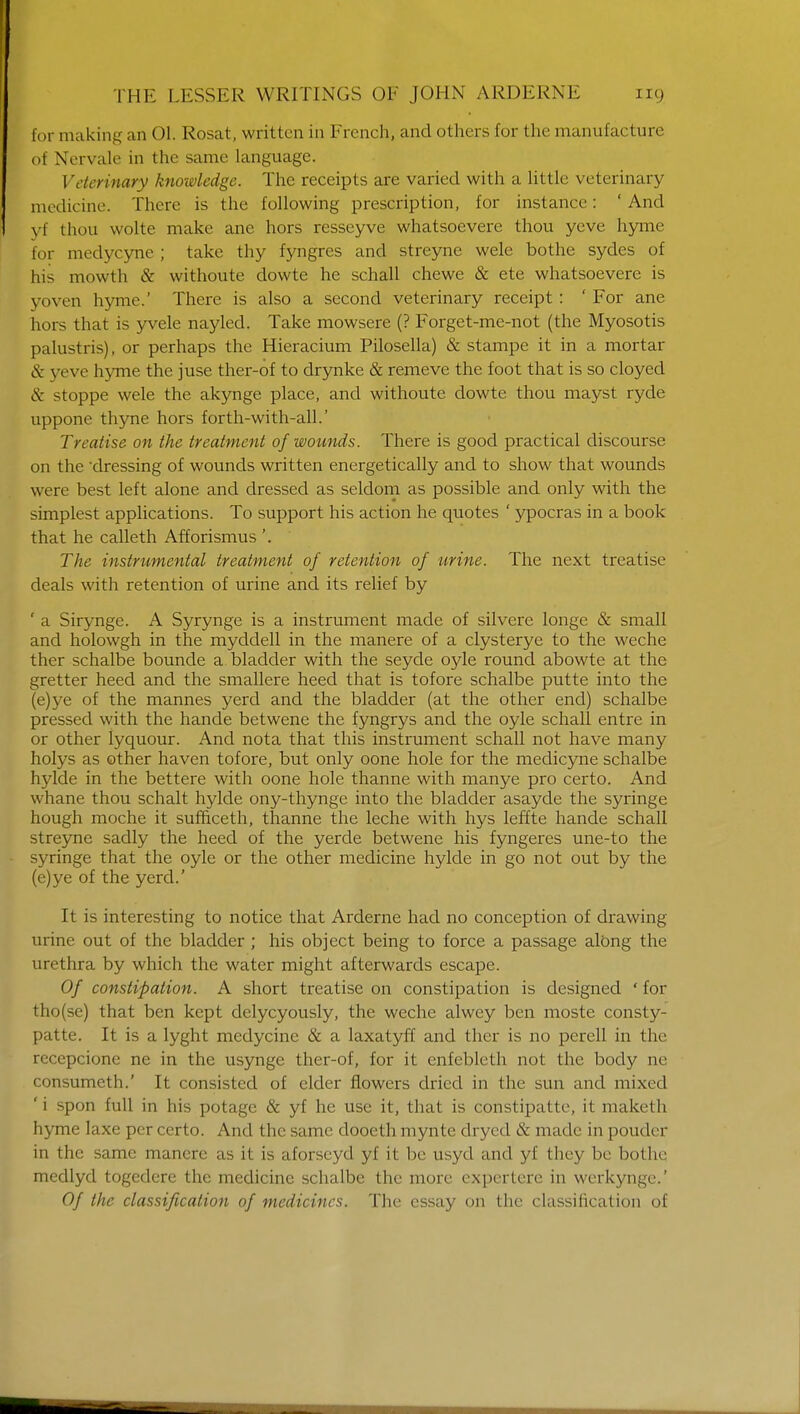 for making an 01. Rosat, written in French, and others for the manufacture of Nervale in the same language. Veterinary knowledge. The receipts are varied with a little veterinary- medicine. There is the following prescription, for instance: ' And yf thou wolte make ane hors resseyve whatsoevere thou yeve hyme for medycyne ; take thy fyngres and streyne wele bothe sydes of his mowth & withoute dowte he schall chewe & ete whatsoevere is yoven hyme.' There is also a second veterinary receipt : ' For ane hors that is yvele nayled. Take mowsere (? Forget-me-not (the Myosotis palustris), or perhaps the Hieracium Pilosella) & stampe it in a mortar & yeve hyme the juse ther-of to drynke & remeve the foot that is so cloyed & stoppe wele the akynge place, and withoute dowte thou mayst ryde uppone thyne hors forth-with-all.' Treatise on the treatment of wounds. There is good practical discourse on the dressing of wounds written energetically and to show that wounds were best left alone and dressed as seldom as possible and only with the simplest applications. To support his action he quotes ' ypocras in a book that he calleth Afforismus '. The instrumental treatment of retention of tirine. The next treatise deals with retention of urine and its relief by ' a Sirynge. A Syrynge is a instrument made of silvere longe & small and holowgh in the myddell in the manere of a clysterye to the weche ther schalbe bounde a bladder with the seycle oyle round abowte at the gretter heed and the smallere heed that is tofore schalbe putte into the (e)ye of the mannes yerd and the bladder (at the other end) schalbe pressed with the hande betwene the fyngrys and the oyle schall entre in or other lyquour. And nota that this instrument schall not have many holys as other haven tofore, but only oone hole for the medicyne schalbe hylde in the bettere with oone hole thanne with manye pro certo. And whane thou schalt hylde ony-thynge into the bladder asayde the syringe hough moche it sufficeth, thanne the leche with hys leffte hande schall streyne sadly the heed of the yerde betwene his fyngeres une-to the syringe that the oyle or the other medicine hylde in go not out by the (e)ye of the yerd.' It is interesting to notice that Arderne had no conception of drawing urine out of the bladder ; his object being to force a passage along the urethra by which the water might afterwards escape. Of constipation. A short treatise on constipation is designed ' for tho(se) that ben kept delycyously, the weche alwey ben moste consty- patte. It is a lyght mcdycine & a laxatyff and ther is no perell in the recepcione ne in the usynge ther-of, for it enfebleth not the body ne consumeth.' It consisted of elder flowers dried in the sun and mixed ' i spon full in his potage & yf he use it, that is constipatte, it maketh hyme laxe per certo. And the same dooeth mynte drycd & made in pouder in the same manere as it is aforseyd yf it be usyd and yf they be bothe medlyd togedere the medicine schalbe the more expertere in werkyngc.' Of the classification of medicines. The essay on the classification of