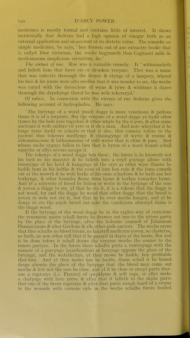 medicines is mostly formal and contains little of interest. It shows incidentally that Arderne had a high opinion of vinegar both as an external application and on account of its dietetic value. The remarks on simple medicines, he says., ' ben drawen out of ane extracttc booke that is callyd liber virtutum, the weche begynneth thus Cogitanti mihi de medicinarum simplicium virtutibus, &c.' The virtues of rue. Rue was a valuable remedy. It ' withstandyth and heleth hem that have ete or dronken venyme. Ther was a mane that was enfectte thorough the desyre & etynge of a lamprey, wherof his face & his yzene were alto swollen that it was wonder to see, the weche was curyd with the decoccione of wyne & rywe & withinne ii dayes thorough the drynkynge therof he was wele rekeveryd.' Of rabies. In connexion with the virtues of rue Arderne gives the following account of hydrophobia. He says : ' The bytynge of a wood (mad) dogge is more venemous & perlous thane it is of a serpente, ffor the venyme of a wood dogge ys hydd often tymes by the hole yere togydere & other whyle by the ii yere, & after some auctours it wole endure'vii yere or it sle a man. And note wheyther it be longe tyme hydd or schorte or that it slee, ther comene tofore to the pacient thes tokenys medlynge & chaungynge of wytte & resone & abhominacione & lothsomnesse of cold water that is clene & pure. And whane suche sygnys fallen to him that is byten of a wood hound schall unnethe or ellys nevere ascape it. The tokenys of a wood dogge ben these; the furste is he knoweth not his lord ne his mayster & he falleth into a voyd goyinge allone with boowynge of his heed & hangynge of the erys as other wyse thanne he hadde hem in his helthe & the yene of him ben rede & the fome cometh out at the mowth & he wole berke at his oune schadowe & he hath ane hos berkynge, & other houndes fieene from hyme & berken towardys hyme. And yf a schyvere of breed be folden or wette in the bytynge of the sore & yoven a dogge to ete, yf that he ete it, it is a tokene that the dogge is not wood, for and the dogge be wood that other dogge that the breed is yoven to wole not ete it, but that he be over moche hungry, and yf he denye to ete the seyde breed out-take the condicione aforseyd thane is the dogge wood. If the bytynge of the wood dogge be in the ryghte wey of curacione the venemous mater schall furste be drawen out une-to the uttere party by the place of the bytynge, after the holsome counsell of Johannem Damascenum & after Gordone & alle other gode auctors. The weche seyne that ther schalbe no blood letene, ne laxatyff medicyne yoven, ne clysterye, ne bath, ne non other tyll that it be passyd iii dayes at the leeste, ffor and it be done tofore it schall drawe the venyme moche the souner to the innere partyes. In the furste there schalbe putte a ventosynge with the manere of a garcynge (scarification) or boxynge upponc the place of the bytynge, and the watcrlechys, yf they mowe be hadde, ben profitable ther-fore. And yf they mowe not be hadde, thane schall it be boxed deepe abowte the place of the bytynge that the blood may come out moche & lete not the sore be close, and yf it be close or strayt putte ther- one a ruptorye (i.e. Fretere) of qwyklyme & soft sope, or ellys make a chafynge with hote yrene & after that it falleth to the skyne putte ther-one of the brent ruptorye & after that putte rawgh laard of a swyne in the wounde with comone oyle in the weche schalbe furste boyled