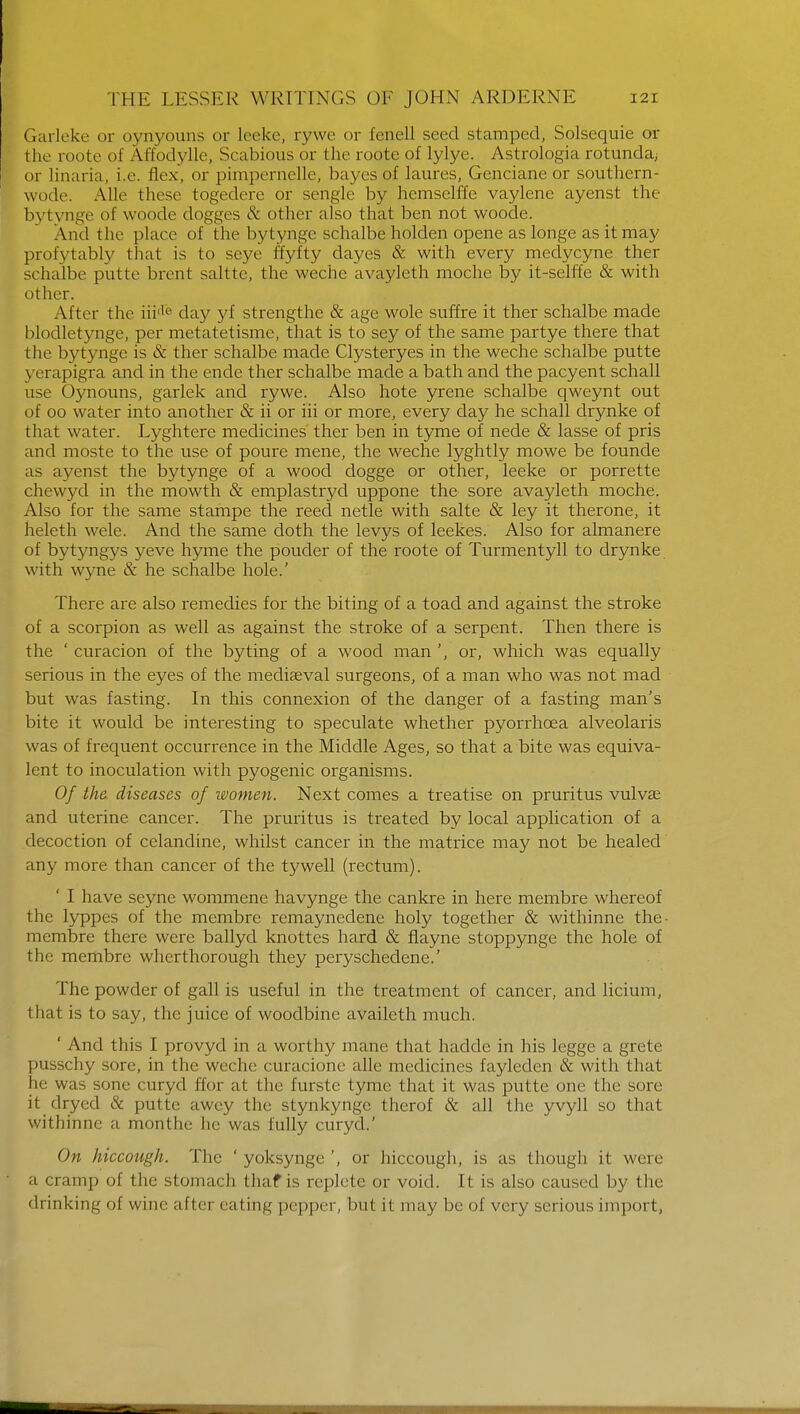 Garleke or oynyouns or leeke, rywe or fenell seed stamped, Solsequie or the roote of Affodylle, Scabious or the roote of lylye. Astrologia rotunda; or linaria, i.e. flex, or pimpernelle, bayes of laures, Genciane or southern- wode. Alio these togedere or sengle by hemselffe vaylene ayenst the bytynge of woode dogges & other also that ben not woode. And the place of the bytynge schalbe holden opene as longe as it may profytably that is to seye ffyfty dayes & with every medycyne ther schalbe putte brent saltte, the weche avayleth moche by it-selffe & with other. Alter the iiide day yf strengthe & age wole suffre it ther schalbe made blodletynge, per metatetisme, that is to sey of the same partye there that the bytynge is & ther schalbe made Clysteryes in the weche schalbe putte yerapigra and in the ende ther schalbe made a bath and the pacyent schall use Oynouns, garlek and rywe. Also hote yrene schalbe qweynt out of oo water into another & ii or iii or more, every day he schall drynke of that water. Lyghtere medicines ther ben in tyme of nede & lasse of pris and moste to the use of poure mene, the weche lyghtly mowe be founde as ayenst the bytynge of a wood dogge or other, leeke or porrette chewyd in the mowth & emplastryd uppone the sore avayleth moche. Also for the same stampe the reed netle with salte & ley it therone, it heleth wele. And the same doth the levys of leekes. Also for almanere of bytyngys yeve hyme the pouder of the roote of Turmentyll to drynke with wyne & he schalbe hole.' There are also remedies for the biting of a toad and against the stroke of a scorpion as well as against the stroke of a serpent. Then there is the ' curacion of the by ting of a wood man ', or, which was equally serious in the eyes of the mediaeval surgeons, of a man who was not mad but was fasting. In this connexion of the danger of a fasting man's bite it would be interesting to speculate whether pyorrhoea alveolaris was of frequent occurrence in the Middle Ages, so that a bite was equiva- lent to inoculation with pyogenic organisms. Of the diseases of women. Next comes a treatise on pruritus vulva? and uterine cancer. The pruritus is treated by local application of a decoction of celandine, whilst cancer in the matrice may not be healed any more than cancer of the tywell (rectum). ' I have seyne wommene havynge the cankre in here membre whereof the lyppes of the membre remaynedene holy together & withinne the- membre there were ballyd knottes hard & flayne stoppynge the hole of the membre wherthorough they peryschedene.' The powder of gall is useful in the treatment of cancer, and licium, that is to say, the juice of woodbine availeth much. ' And this I provyd in a worthy mane that hadde in his legge a grete pusschy sore, in the weche curacione alle medicines fayleden & with that he was sone curyd ffor at the furste tyme that it was putte one the sore it dryed & putte awey the stynkynge therof & all the yvyll so that withinne a monthe he was fully curyd.' On hiccough. The ' yoksynge', or hiccough, is as though it were • a cramp of the stomach thaf is replete or void. It is also caused by the drinking of wine a fter eating pepper, but it may be of very serious import,