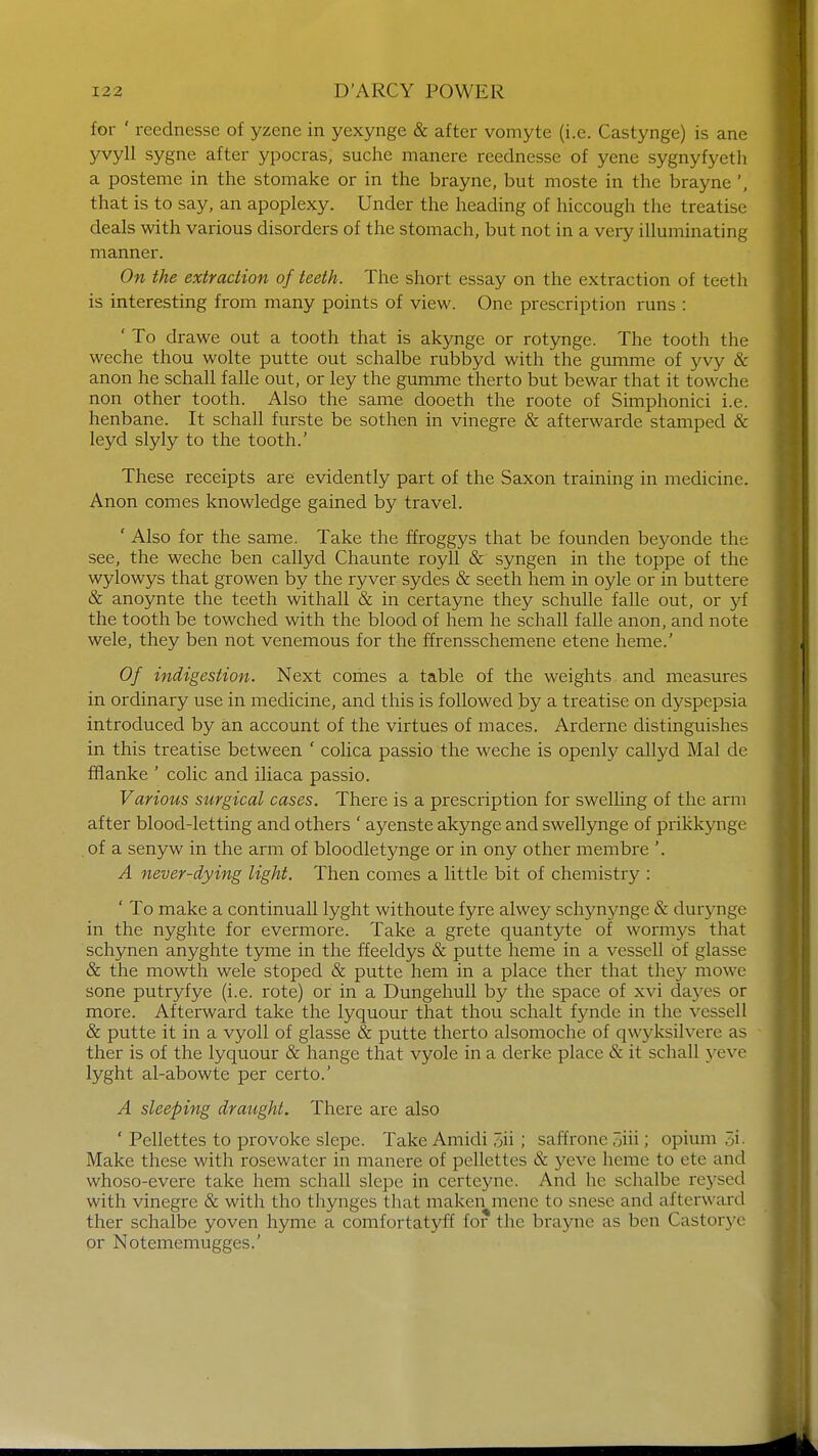 for ' reednesse of yzene in yexynge & after vomyte (i.e. Castynge) is ane yvyll sygne after ypocras, suche manere reednesse of yene sygnyfyeth a posteme in the stomake or in the brayne, but moste in the brayne ', that is to say, an apoplexy. Under the heading of hiccough the treatise deals with various disorders of the stomach, but not in a very illuminating manner. On the extraction of teeth. The short essay on the extraction of teeth is interesting from many points of view. One prescription runs : ' To drawe out a tooth that is akynge or rotynge. The tooth the weche thou wolte putte out schalbe rubbyd with the gumme of yvy & anon he schall falle out, or ley the gumme therto but bewar that it towche non other tooth. Also the same dooeth the roote of Simphonici i.e. henbane. It schall furste be sothen in vinegre & afterwarde stamped & leyd slyly to the tooth.' These receipts are evidently part of the Saxon training in medicine. Anon comes knowledge gained by travel. ' Also for the same. Take the ffroggys that be founden beyonde the see, the weche ben callyd Chaunte royll & syngen in the toppe of the wylowys that growen by the ryver sydes & seeth hem in oyle or in buttere & anoynte the teeth withall & in certayne they schulle falle out, or yf the tooth be towched with the blood of hem he schall falle anon, and note wele, they ben not venemous for the ffrensschemene etene heme.' Of indigestion. Next comes a table of the weights and measures in ordinary use in medicine, and this is followed by a treatise on dyspepsia introduced by an account of the virtues of maces. Arderne distinguishes in this treatise between ' colica passio the weche is openly callyd Mai de fflanke ' colic and iliaca passio. Various surgical cases. There is a prescription for swelling of the arm after blood-letting and others ' ayenste akynge and swellynge of prikkynge . of a senyw in the arm of bloodletynge or in ony other membre '. A never-dying light. Then comes a little bit of chemistry : ' To make a continuall lyght withoute fyre alwey schynynge & durynge in the nyghte for evermore. Take a grete quantyte of wormys that schynen anyghte tyme in the ffeeldys & putte heme in a vessell of glasse & the mowth wele stoped & putte hem in a place ther that they mowe sone putryfye (i.e. rote) or in a Dungehull by the space of xvi dayes or more. Afterward take the lyquour that thou schalt fynde in the vessell & putte it in a vyoll of glasse & putte therto alsomoche of qwyksilvere as ther is of the lyquour & hange that vyole in a derke place & it schall yeve lyght al-abowte per certo.' A sleeping draught. There are also ' Pellettes to provoke slepe. Take Amidi 3h ; saffrone 5iii; opium i Make these with rosewater in manere of pellettes & yew heme to ete and whoso-evere take hem schall slepe in certeyne. And he schalbe reysed with vinegre & with tho thynges that maken mene to snese and afterward ther schalbe yoven hyme a comfortatyff for the brayne as ben Castorye or Notememugges.'