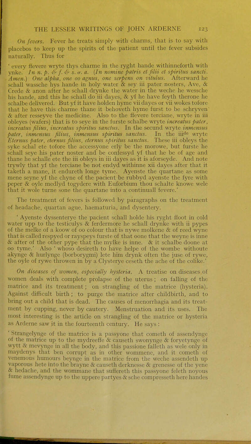 On fevers. Fever he treats simply with charms, that is to say with placebos to keep up the spirits of the patient until the fever subsides naturally. Thus for ' every ffevere wryte thys charme in the ryght handc withinneforth with \ nkc. In n. p. & /. & s. <t. a. (In nomine patris et filii et spiritus sancti. Allien.) One alpha, one 00 agnus, one serpens on vitulus. Afterward lie schall wassche hys hande in holy water & sey iii pater nosters, Ave, & Crede & anon after he schall drynke the water in the weche he wesschc his hande, and this he schall do iii dayes, & yf he have feyth therone he schalbe delivered. But yf it have holden hyme vii dayes or vii wokes tofore that he have this charme thane it behoveth hyme furst to be schryven' & after resseyve the medicine. Also to the ffevere terciane, wryte in iii obleyes (wafers) that is to seye in the furste schalbe wryte increatus pater, iucr eat us filius, increatus spiritus sanchis. In the secund wryte inmensus pater, inmensus filius, inmensus spiritus sanctus. In the iiide wryte Eternus pater, eternus filius, eternus spiritus sanctus. These iii obleys the syke schal ete tofore the accessyone erly be the morowe, but furste he schall seye his pater noster and be confessyd yf that he be of age and thane he schalle ete the iii obleys in iii dayes as it is aforseyde. And note trywly that yf the terciane be not endyd withinne xii dayes after that it taketh a mane, it endureth longe tyme. Ayenste the quartane as some mene seyne yf the chyne of the pacient be rubbyd ayenste the fyre with peper & oyle medlyd togydere with Eufbrbium thou schalte knowe wele that it wole turne sone the quartane into a continuall fevere.' The treatment of fevers is followed by paragraphs on the treatment of headache, quartan ague, haematuria, and dysentery. ' Ayenste dyssenterye the pacient schall holde his ryght ffoot in cold water upp to the testiculys & ferdermore he schall drynke with ii pypes of the melke of a koow of 00 colour that is nywe molkene & of reed wyne that is called respyed or rayspeys furste of that oone that the weyne is inne & after of the other pype that the mylke is inne. & it schalbe doone at 00 tyme.' Also ' whoso desireth to have helpe of the wombe withoute akynge & hurlynge (borborygmi) lete him drynk often the juse of rywe, the oyle of rywe throwen in by a Clysterye ceseth the ache of the colike.' On diseases of women, especially hysteria. A treatise on diseases of women deals with complete prolapse of the uterus ; on falling of the matrice and its treatment ; on strangling of the matrice (hysteria). Against difficult birth; to purge the matrice after childbirth, and to bring out a child that is dead. The causes of menorrhagia and its treat- ment by cupping, never by cautery. Menstruation and its uses. The most interesting is the article on strangling of the matrice or hysteria as Arderne saw it in the fourteenth century. He says : ' Strangelynge of the matrice is a passyone that cometh of assendynge of the matrice up to the mydreeffc & causeth swonynge & foryctynge of wytt & mevynge in all the body, and this passione falleth as wele only in maydenys that ben corrupt as in other wommene, and it cometh of venemous humours beynge in the matrice from the weche assendeth up vaporous hete into the braync & causeth derknesse & grenesse of the yene & hedache, and the wommane that suffereth this passyone feleth noyous fume assendynge up to the uppere partyes & sche compresseth here handes