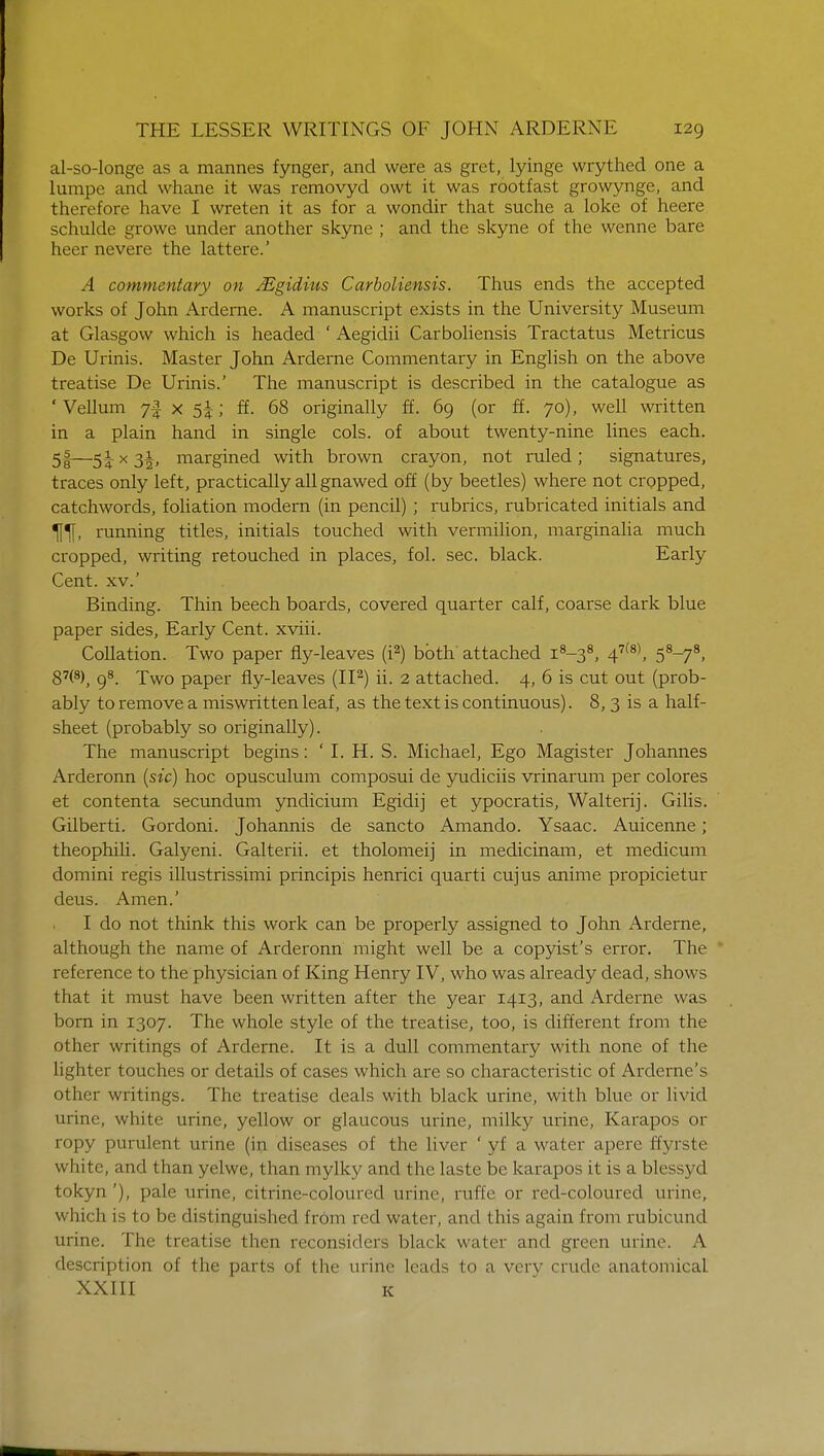 al-so-longe as a mannes fynger, and were as gret, lyinge wrythed one a lumpe and whane it was removyd owt it was rootfast growynge, and therefore have I wreten it as for a wondir that suche a loke of heere schulde growe under another skyne ; and the skyne of the wenne bare heer nevere the lattere.' A commentary on Mgidius Carboliensis. Thus ends the accepted works of John Arderne. A manuscript exists in the University Museum at Glasgow which is headed ' Aegidii Carboliensis Tractatus Metricus De Urinis. Master John Arderne Commentary in English on the above treatise De Urinis.' The manuscript is described in the catalogue as 'Vellum 7f x ; ff. 68 originally ff. 69 (or ff. 70), well written in a plain hand in single cols, of about twenty-nine lines each. 5|—51 x 31, margined with brown crayon, not ruled ; signatures, traces only left, practically all gnawed off (by beetles) where not cropped, catchwords, foliation modern (in pencil) ; rubrics, rubricated initials and Tffl, running titles, initials touched with vermilion, marginalia much cropped, writing retouched in places, fol. sec. black. Early Cent, xv.' Binding. Thin beech boards, covered quarter calf, coarse dark blue paper sides, Early Cent, xviii. Collation. Two paper fly-leaves (i2) both attached i8-38, 47(8), 58-78, 87(8), 98. Two paper fly-leaves (II2) ii. 2 attached. 4, 6 is cut out (prob- ably to remove a miswritten leaf, as the text is continuous). 8, 3 is a half- sheet (probably so originally). The manuscript begins: ' I. H. S. Michael, Ego Magister Johannes Arderonn (sic) hoc opusculum composui de yudiciis vrinarum per colores et contenta secundum yndicium Egidij et ypocratis, Walterij. Gilis. Gilberti. Gordoni. Johannis de sancto Amando. Ysaac. Auicenne; theophili. Galyeni. Galterii. et tholomeij in medicinam, et medicum domini regis illustrissimi principis henrici quarti cujus anime propicietur deus. Amen.' I do not think this work can be properly assigned to John Arderne, although the name of Arderonn might well be a copyist's error. The 1 reference to the physician of King Henry IV, who was already dead, shows that it must have been written after the year 1413, and Arderne was born in 1307. The whole style of the treatise, too, is different from the other writings of Arderne. It is a dull commentary with none of the lighter touches or details of cases which are so characteristic of Arderne's other writings. The treatise deals with black urine, with blue or livid urine, white urine, yellow or glaucous urine, milky urine, Karapos or ropy purulent urine (in diseases of the liver ' yf a water apere ffyrste white, and than yelwc, than mylky and the laste be karapos it is a blessyd tokyn'), pale urine, citrine-coloured urine, ruffe or red-coloured urine, which is to be distinguished from red water, and this again from rubicund urine. The treatise then reconsiders black water and green urine. A description of the parts of the urine leads to a very crude anatomical XXIII K