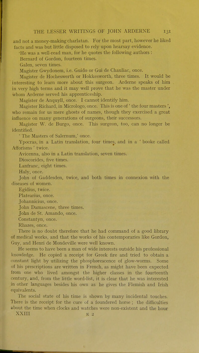 and not a money-making charlatan. For the most part, however he liked facts and was but little disposed to rely upon hearsay evidence. 'He was a well-read man, for he quotes the following authors : Bernard of Gordon, fourteen times. (ialen, seven times. Magister Gwydonem, i.e. Guido or Gui de Chauliac, once. Magister de Hocheswerth or Hokkesworth, three times. It would be interesting to learn more about this surgeon. Arderne speaks of him . in very high terms and it may well prove that he was the master under whom Arderne served his apprenticeship. Magister de Anquyll, once. I cannot identify him. Magister Richard, in Micrologo, once. This is one of ' the four masters who remain for us mere ghosts of names, though they exercised a great influence on many generations of surgeons, their successors. Magister W. de Burgo, once. This surgeon, too, can no longer be identified. ' The Masters of Salernum,' once. Ypocras, in a Latin translation, four times, and in a ' booke called Afforisms ' twice. Avicenna, also in a Latin translation, seven times. Dioscorides, five times. Lanfranc, eight times. Haly, once. John of Gaddesden, twice, and both times in connexion with the diseases of women. Egidius, twice. Platearius, once. Johannicius, once. John Damascene, three times. John de St. Amando, once. Constantyn, once. Rhazes, once. There is no doubt therefore that he had command of a good library of medical works, and that the works of his contemporaries like Gordon, Guy, and Henri de Mondeville were well known. He seems to have been a man of wide interests outside his professional knowledge. He copied a receipt for Greek fire and tried to obtain a constant light by utilizing the phosphorescence of glow-worms. Some of his prescriptions are written in French, as might have been expected from one who lived amongst the higher classes in the fourteenth century, and, from the little word-list, it is clear that he was interested in other languages besides his own as he gives the Flemish and Irish equivalents. The social state of his time is shown by many incidental touches. There is the receipt for the cure of a foundered horse ; the difficulties about the time when clocks and watches were non-existent and the hour XXIII K 2