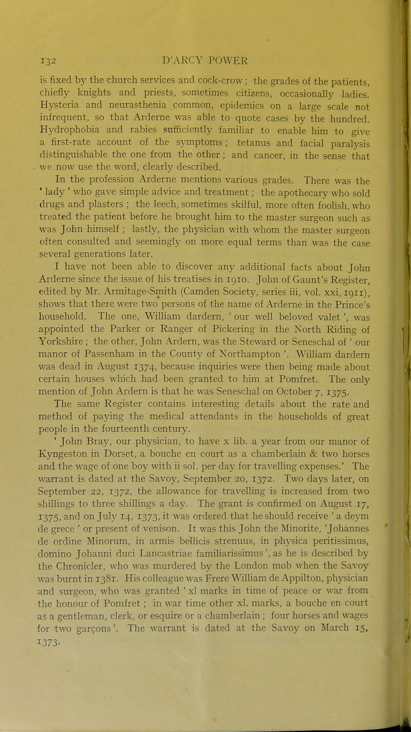 is fixed by the church services and cock-crow; the grades of the patients, chiefly knights and priests, sometimes citizens, occasionally ladies. Hysteria and neurasthenia common, epidemics on a large scale not infrequent, so that Arderne was able to quote cases by the hundred. Hydrophobia and rabies sufficiently familiar to enable him to give a first-rate account of the symptoms; tetanus and facial paralysis distinguishable the one from the other; and cancer, in the sense that we now use the word, clearly described. In the profession Arderne mentions various grades. There was the ' lady ' who gave simple advice and treatment; the apothecary who sold drugs and plasters ; the leech, sometimes skilful, more often foolish, who treated the patient before he brought him to the master surgeon such as was John himself ; lastly, the physician with whom the master surgeon often consulted and seemingly on more equal terms than was the case several generations later. I have not been able to discover any additional facts about John Arderne since the issue of his treatises in 1910. John of Gaunt's Register, edited by Mr. Armitage-Smith (Camden Society, series iii, vol. xxi, 1911), shows that there were two persons of the name of Arderne in the Prince's household. The one, William dardern, ' our well beloved valet', was appointed the Parker or Ranger of Pickering in the North Riding of Yorkshire; the other, John Ardern, was the Steward or Seneschal of ' our manor of Passenham in the County of Northampton '. William dardern was dead in August 1374, because inquiries were then being made about certain houses which had been granted to him at Pomfret. The only mention of John Ardern is that he was Seneschal on October 7, 1375. The same Register contains interesting details about the rate and method of paying the medical attendants in the households of great people in the fourteenth century. ' John Bray, our physician, to have x lib. a year from our manor of Kyngeston in Dorset, a bouche en court as a chamberlain & two horses and the wage of one boy with ii sol. per day for travelling expenses.' The warrant is dated at the Savoy, September 20, 1372. Two days later, on September 22, 1372, the allowance for travelling is increased from two shillings to three shillings a day. The grant is confirmed on August 17, 1375, and on July 14, 1373, it was ordered that he should receive ' a deym de grece ' or present of venison. It was this John the Minorite, 'Johannes de ordine Minorum, in armis bellicis strenuus, in physica peritissimus, domino Johanni duci Lancastriae familiarissimus', as he is described by the Chronicler, who was murdered by the London mob when the Savoy was burnt in 1381. His colleague was Frere William de Appilton, physician and surgeon, who was granted ' xl marks in time of peace or war from the honour of Pomfret; in war time other xl. marks, a bouche en court as a gentleman, clerk, or esquire or a chamberlain ; four horses and wages for two garcons'. The warrant is dated at the Savoy on March 15, 1373.