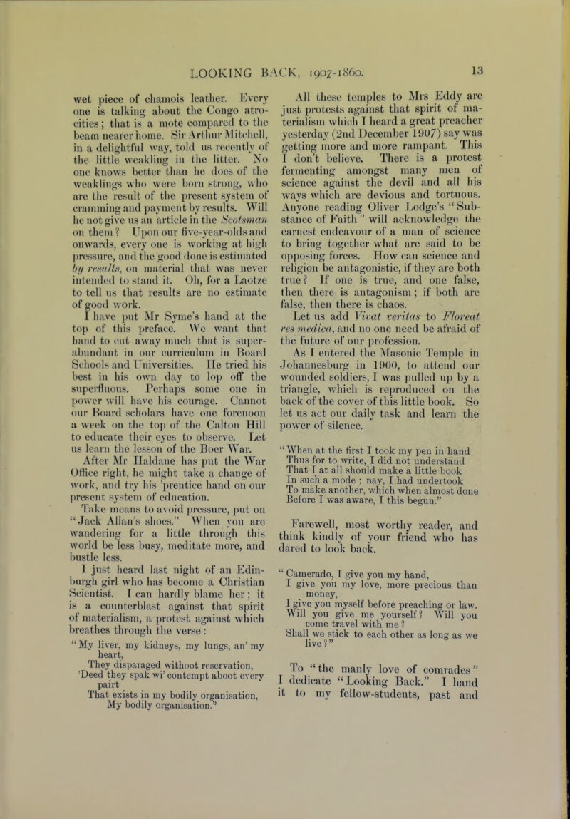 wet piece of chamois leather. Every one is talking about the Congo atro- cities ; that is a mote compared to the beam nearer home. Sir Arthur Mitchell, in a delightful way, told us recently of the little weakling in the litter. No one knows better than he does of the weaklings who were born strong, who are the result of the present system of cramming and payment by results. Will he not give us an article in the Scotsman on them ? Upon our five-year-olds and onwards, every one is working at high pressure, and the good done is estimated by results, on material that was never intended to stand it. Oh, for a Laotze to tell us that results are no estimate of goad work. I have put Mr Syme's hand at the top of this preface. We want that hand to cut away much that is super- abundant in our curriculum in Board Schools and Universities. He tried his best in his own day to lop off the superfluous. Perhaps some one in power will have his courage. Cannot our Board scholars have one forenoon a week on the top of the Calton Hill to educate their eyes to observe. Let us learn the lesson of the Boer War. After Mr Haldane has put the War Office right, he might take a change of work, and try his 'prentice hand on our present system of education. Take means to avoid pressure, put on Jack Allan's shoes. When you are wandering for a little through this world be less busy, meditate more, and bustle less. I just heard last night of an Edin- burgh girl who has become a Christian Scientist. I can hardly blame her ; it is a counterblast against that spirit of materialism, a protest against which breathes through the verse :  My liver, my kidneys, my lungs, an' my heart, They disparaged withoot reservation, 'Deed they spak wi'contempt aboot every pairt That exists in my bodily organisation, My bodily organisation. All these temples to Mrs Eddy arc just protests against that spirit of ma- terialism which I heard a great preacher yesterday (2nd December 1907) say was getting more and more rampant. This I don't believe. There is a protest fermenting amongst many men of science against the devil and all his ways which are devious and tortuous. Anyone reading Oliver Lodge's Sub- stance of Faith  will acknowledge the earnest endeavour of a man of science to bring together what are said to be opposing forces. How can science and religion be antagonistic, if they are both true? If one is true, and one false, then there is antagonism ; if both are false, then there is chaos. Let us add Vivat Veritas to Floreai res medica, and no one need be afraid of the future of our profession. As I entered the Masonic Temple in Johannesburg in 1900, to attend our wounded soldiers, I was pulled up by a triangle, which is reproduced on the back of the cover of this little book. So let us act our daily task and learn the power of silence.  When at the first I took my pen in hand Thus for to write, I did not understand That I at all should make a little book In such a mode ; nay, I had undertook To make another, which when almost done Before I was aware, I this begun. Farewell, most worthy reader, and think kindly of your friend who has dared to look back.  Camerado, I give you my hand, I give you my love, more precious than money, I give you myself before preaching or law. Will you give me yourself? Will you come travel with me ? Shall we stick to each other as long as we live? To the manly love of comrades Back. I hand it to my fellow-students, past and