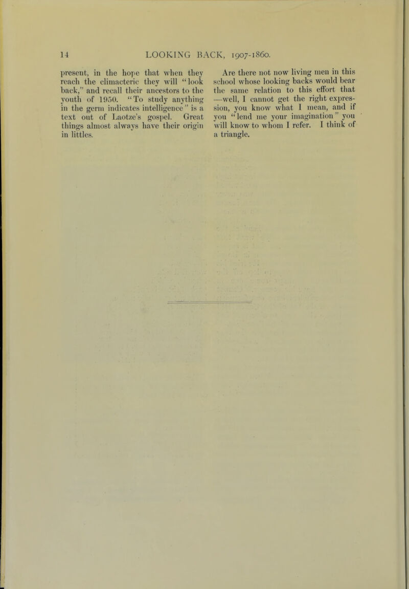 present, in the hope that when they reach the climacteric thev will  look back, and recall their ancestors to the youth of 1950. To study anything in the germ indicates intelligence  is a text out of Laotze's gospel. Great things almost always have their origin in littles. Are there not now living men in this school whose looking backs would bear the same relation to this effort that —well, I cannot get the right expres- sion, you know what I mean, and if you  lend me your imagination  you will know to whom I refer. I think of a triangle.