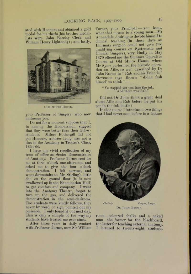 1!) ated with Honours and obtained a gold medal for his thesis (his brother medal- lists were John Barclay Clerk and William Henry Lightbody); and lastly, Old Minto House. your Professor of Surgery, who now addresses you. Do not for a moment suppose that I, in naming the Honoursmen, suggest that they were better than their fellow- students. Milner Fothergill did not get Honours, Andrew Lang was not a dux in the Academy in Trotter's Class, L854-60. I have one vivid recollection of my term of office as Senior Demonstrator of Anatomy. Professor Turner sent for me at three o'clock one afternoon, and asked me to give the four o'clock demonstration. I felt nervous, and went downstairs to Mr Stirling's little den on the ground floor (it is now swallowed up in the Examination Hall) to get comfort and company. I went into the Anatomy Theatre, forgot to turn up the gas, and delivered the demonstration in the semi-darkness. The students were kindly fellows, they never by word or sign pointed out my omission. I only found it out next day. This is only a sample of the way my students have treated me ever since. After three years in daily contact with Professor Turner, now Sir William Turner, your Principal you know what that means to a young man—Mr Annandale, desiring to devote himself to clinical teaching (in those days an Infirmary surgeon could not give two qualifying courses on Systematic and Clinical Surgery), very kindly in May 1870 offered me the Summer Operative Course at Old Minto House, where Mr Syme performed the historic opera- tion on Ailie, so well described by Dr John Brown in Bab and his Friends. Stevenson says Brown  didna fash himsel' to think —  Ye stapped yer pen into the ink, And there was Rab. Did not Dr John think a great deal about Ailie and Rab before he put his pen in the ink-bottle? In that course I introduced two things that I had never seen before in a lecture Photo by Fergus, Largs. Dr John Brown. room—coloured chalks and a naked man—the former for the blackboard, the latter for teaching external anatomy. I lectured to twenty-eight students.