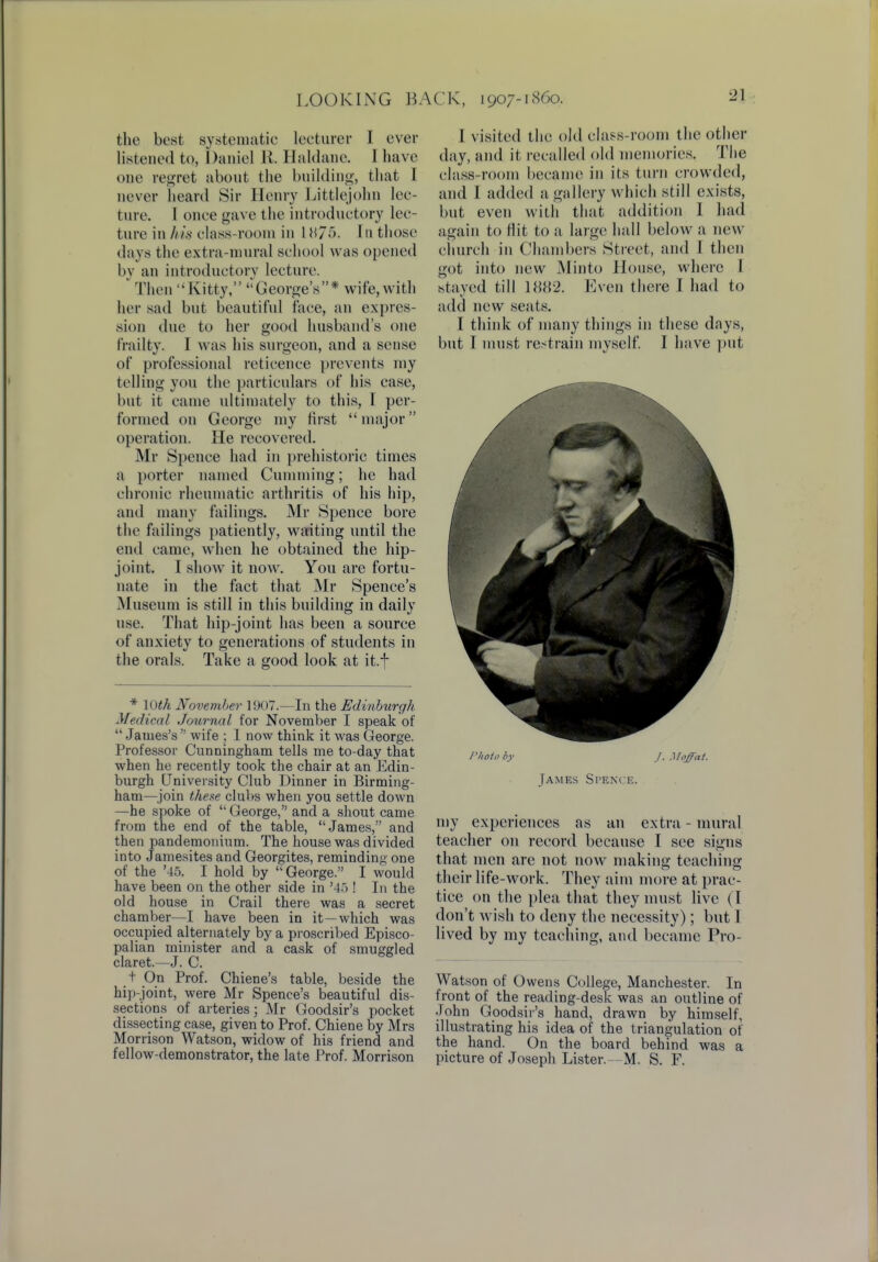 the best systematic lecturer I ever listened to, Daniel B. Haldane. I have one regret about the building, that I never heard Sir Henry Littlejohn lec- ture. I once gave the introductory lec- ture in his class-room in 18/5. Tn those days the extra-mural school was opened by an introductory lecture. Then Kitty, George's* wife, with her sad but beautiful face, an expres- sion due to her good husband's one frailty. I was his surgeon, and a sense of professional reticence prevents ray telling you the particulars of his case, but it came ultimately to this, I per- formed on George my first major operation. He recovered. Mr Spence had in prehistoric times a porter named dimming; he had chronic rheumatic arthritis of his hip, and many failings. Mr Spence bore tin1 failings patiently, waiting until the end came, when he obtained the hip- joint. I show it now. You are fortu- nate in the fact that Mr Spence's Museum is still in this building in daily use. That hip-joint has been a source of anxiety to generations of students in the orals. Take a good look at it.f * 10th November 1907—In the Edinburgh Medical Journal for November I speak of  James's  wife ; I now think it was George. Professor Cunningham tells me to-day that when he recently took the chair at an Edin- burgh University Club Dinner in Birming- ham—join these clubs when you settle down —he spoke of George, and a shout came from the end of the table, James, and then pandemonium. The house was divided into Jamesites and Georgites, reminding one of the '45. I hold by  George. I would have been on the other side in '45 ! In the old house in Crail there was a secret chamber—I have been in it—which was occupied alternately by a proscribed Episco- palian minister and a cask of smuggled claret.—J. C. t On Prof. Chiene's table, beside the hip-joint, were Mr Spence's beautiful dis- sections of arteries; Mr Goodsir's pocket dissecting case, given to Prof. Chiene by Mrs Morrison Watson, widow of his friend and fellow-demonstrator, the late Prof. Morrison I visited the old class-room the other day, and it recalled old memories. The class-room became in its turn crowded, and I added a gallery which still exists, but even with that addition I had again to Hit to a large hall below a new church in Chambers Street, and I then got into new Minto House, where I stayed till 1882. Even there I had to add new seats. I think of many things in these days, but I must restrain myself. I have put Photo by J. Moffat. James Spence. my experiences as an extra-mural teacher on record because I see signs that men are not now making teaching their life-work. They aim more at prac- tice on the plea that they must live (1 don't Avish to deny the necessity); but 1 lived by my teaching, and became Pro- Watson of Owens College, Manchester. In front of the reading-desk was an outline of John Goodsir's hand, drawn by himself, illustrating his idea of the triangulation of the hand. On the board behind was a picture of Joseph Lister. -M. S. F.