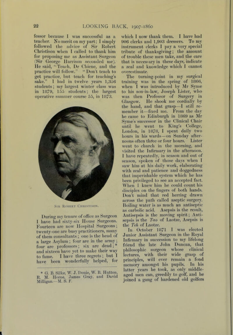 fessor because I was successful as a teacher. No merit on my part; I simply followed the advice of Sir Robert Christison when I called to thank him for proposing me as Assistant Surgeon (Sir George Harrison seconded me). He said, Teach, Dr Clriefie, and the practice will follow.  Don't teach to get practice, but teach for teaching's sake. I had in twelve years 1,356' students; my largest winter class was in 1879, 155 students; the largest operative summer course 5f>, in 1873. Sir Robert Christison. During my tenure of office as Surgeon I have had sixty-six House Surgeons. Fourteen are now Hospital Surgeons ; t wenty-one arc busy practitioners, many of them consultants ; one is the head of a large Asylum ; four are in the army ; four are professors; six are dead; * and sixteen have yet to make their way to fame. I have three regrets ; but I have been wonderfully helped, for * G. B. Silke, W. J. Douie, W. B. Hutton, R M. Home, James Gray, and David Milligan.—M. S. F. which I now thank them. I have had 906 clerks and 1,903 dressers. To my instrument clerks I pay a very special tribute of thanksgiving; the amount of trouble these men take, and the care that is necessary in these days, indicate a zeal and knowledge which I cannot overestimate. The turning-point in my surgical training was in the spring of 1866, when I was introduced by Mr Synie to his son-in-law, Joseph Lister, who was then Professor of Surgery in Glasgow. He shook me cordially by the hand, and that grasp—I still re- member it—fixed me. From the day he came to Edinburgh in 1869 as Mr Syme's successor in the Clinical Chair until he went to King's College, London, in 1878, I spent daily two hours in his wards—on Sunday after- noons often three or four hours. Lister went to church in the morning, and visited the Infirmary in the afternoon. I have repeatedly, in season and out of season, spoken of those days when I saw him at his daily work, elaborating with zeal and patience and doggedness that imperishable system which he has been privileged to see an accepted fact. When I knew him he could count his disciples on the fingers of both hands. Don't mind that red herring drawn across the path called aseptic surgery. Boiling water is as much an antiseptic as carbolic acid. Asepsis is the result, Antisepsis is the moving spirit; Anti- sepsis is the Tao of Laotze, Asepsis is the Teh of Laotze. In October 1871 I was elected Junior Assistant Surgeon in the Royal Infirmary in succession to my lifelong friend the late John Duncan, that philosophic surgeon whose clinical lectures, with their wide grasp of principles, will ever remain a fond memory amongst his pupils. In his latter years he took, as only middle- aged men can, greedily to golf, and he joined a gang of hardened old golfers