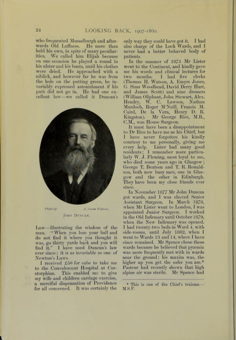 who frequented Musselburgh and after- wards Old Luffness. He more than held his own, in spite of many peculiar- ities. We called him Elijah because on one occasion he played a round in his ulster and his boots, until his clothes were dried. He approached with a niblick, and however far he was from the hole on the putting green, he in- variably expressed astonishment if his putt did not go in. He had one ex- cellent law—we called it Duncan's f'/ioto by A. S7van Watson. John Duncan. Law—illustrating the wisdom of the man.  When you lose your ball and do not find it where you thought it was, go thirty yards back and you will find it. I have used Duncan's law ever since ; it is as invariable as one of Newton's Laws. I received £50 for cabs to take me to the Convalescent Hospital at Cor- storphine. This enabled me to give my wife and children carriage exercise, a merciful dispensation of Providence for all concerned. It was certainly the only way they could have got it. I had also charge of the Lock Wards, and I never had a better behaved body of patients. In the summer of 1875 Mr Lister went to the Continent, and kindly gave me his wards and clinical lectures for two months. I had five clerks (Thomas H. Watson, A. Emyrs Jones, ( '-. Sims Woodhead, David Berry Hart, and James Scott) and nine dressers (William Oliphant, John Stewart, Alex. Hendry, W. C. Lawson, Nathan Murdoch, Roger M'Xeill, Francis M. Caird, De la Vera, Henry D. R. Kingston). Mr George Rice, M.B., CM., was House Surgeon. It must have been a disappointment to Dr Rice to have me as his Chief, but I have never forgotten his kindly courtesy to me personally, giving me every help. Lister had many good residents; I remember more particu- larly W. J. Fleming, most loyal to me, who died some years ago in Glasgow; George T. Beatson and T. R. Ronald- son, both now busy men, one in Glas- gow and the other in Edinburgh. They have been my close friends ever since. In November 1877 Mr John Duncan got Avards, and I was elected Senior Assistant Surgeon. In March 1878, when Mr Lister went to London, I was appointed Junior Surgeon. I worked in the Old Infirmary until October 1879, when the New Infirmary was opened. I had twenty-two beds in Ward 4, with side-rooms, until July 1882, when I went to Wards 13 and 14, where I have since remained. Mr Spence chose these wards because he believed that pyaemia was more frequently met with in wards near the ground ; his maxim was, the higher up you get the safer you are.* Pasteur had recently shown that high alpine air was sterile. Mr Spence had * This is one of the Chief's truisms.— M.S.F.