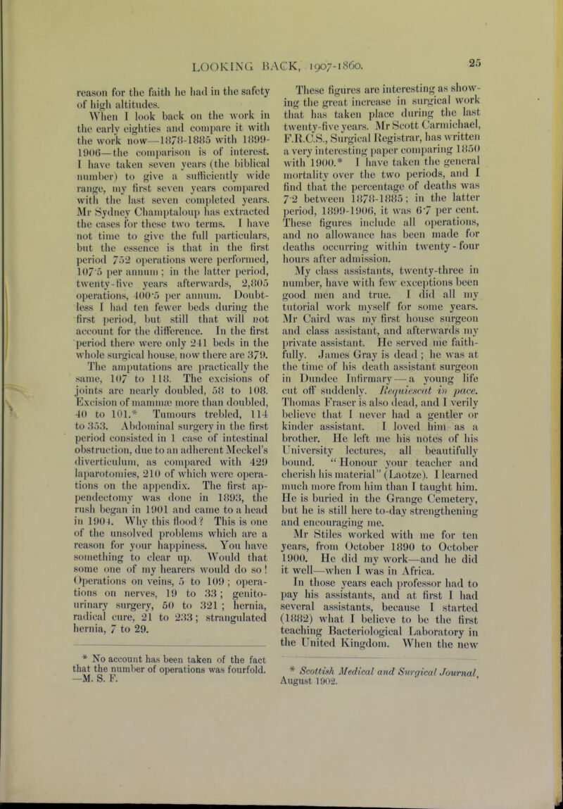 reason for the faith he had in the safety of high altitudes. W hen I look baek on the work in the early eighties and compare it with the work now—1878-1885 with 1899- 1906—the comparison is of interest, 1 have taken seven years (the biblical number) to give a sufficiently wide range, my first seven years compared with the last seven completed years. Mr Sydney Champtaloup has extracted the cases for these two terms. I have not time to give the full particulars, but the essence is that in the first period 752 operations were performed, 107*5 per annum ; in the latter period, twenty-rive years afterwards, 2,805 operations, 400'5 per annum. Doubt- less I had ten fewer beds during the first period, but still that will not account for the difference. In the first period there were only 241 beds in the whole surgical house,, now there are 379. The amputations are practically the same, 107 to 118. The excisions of joints arc nearly doubled, 58 to 108. Excision of mammae more than doubled, 40 to 101.* Tumours trebled, 114 to 353. Abdominal surgery in the first period consisted in 1 case of intestinal obstruction, due to an adherent Meckel's diverticulum, as compared with 429 laparotomies, 210 of which were opera- tions on the appendix. The first ap- pendectomy was done in 1893, the rush began in 1901 and came to a head in 1904. Why this flood ? This is one of the unsolved problems which are a reason for your happiness. You have something to clear up. Would that some one of my hearers would do so! Operations on veins, 5 to 109; opera- tions on nerves, 19 to 33 ; genito- urinary surgery, 50 to 321 ; hernia, radical cure, 21 to 233; strangulated hernia, 7 to 29. * No account has been taken of the fact that the number of operations was fourfold. —M. S. F. These figures are interesting as show- ing the great increase in surgical work that has taken place during the last twenty-five years. Mr Scott Carniichael, F.R.C.S., Surgical Registrar, has written a very interesting paper comparing 1850 with 1900.* I have taken the general mortality over the two periods, and 1 find that the percentage of deaths was 72 between 1878-1885; in the latter period, 1899-1900, it was 67 per cent. These figures include all operations, and no allowance has been made for deaths occurring within twenty - four hours after admission. My class assistants, twenty-three in number, have with few exceptions been good men and true. I did all my tutorial work myself for some years. Mr Caird was my first house surgeon and class assistant, and afterwards my private assistant. He served me faith- fully. James Gray is dead ; he was at the time of his death assistant surgeon in Dundee Infirmary — a young life cut off suddenly. Bequiescat in pace. Thomas Eraser is also dead, and I verily believe that I never had a gentler or kinder assistant. I loved him as a brother. He left me his notes of his University lectures, all beautifully bound.  Honour your teacher and cherish his material (Laotze). I learned much more from him than I taught him. He is buried in the Grange Cemetery, but he is still here to-day strengthening and encouraging me. Mr Stiles worked with me for ten j cars, from October 1890 to October 1900. He did my work—and he did it well—when I was in Africa. In those years each professor had to pay his assistants, and at first I had several assistants, because I started (1882) what I believe to be the first teaching Bacteriological Laboratory in the United Kingdom. When the new * Scottish Medical and Surgical Journal August 1902.