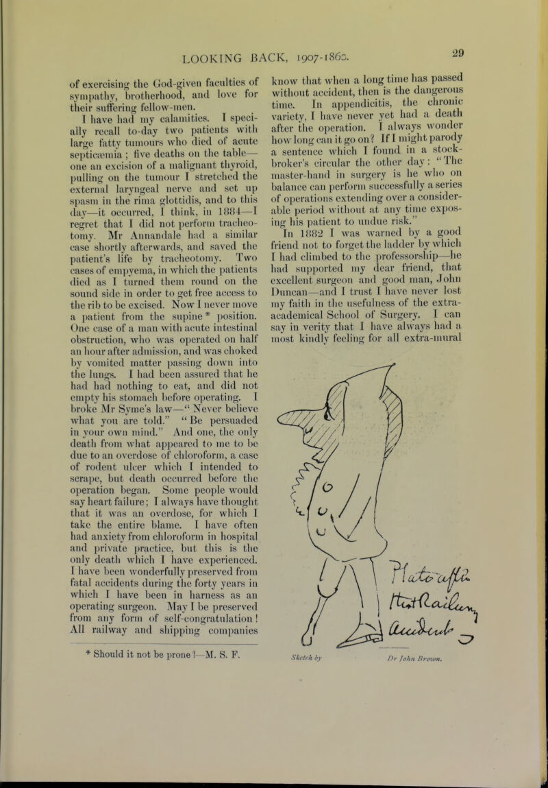 of exercising the God-given faculties of sympathy, brotherhood, and love for their suffering fellow-men. I have had my calamities. I speci- ally recall to-day two patients with large fatty tumours who died of acute septicaemia ; five deaths on the table- one an excision of a malignant thyroid, pulling on the tumour I stretched the external laryngeal nerve and set up spasm in the rima glottidis, and to this day—it occurred, I think, in 1884—I regret that I did not perform tracheo- tomy. Mr Annandale had a similar ease shortly afterwards, and saved the patient's life by tracheotomy. Two cases of empyema, in which the patients died as I turned them round on the sound side in order to get free access to the rib to be excised. Now I never move a patient from the supine * position. One ease of a man with acute intestinal obstruction, who was operated on half an hour after admission, and was choked by vomited matter passing down into the Lungs. I had been assured that he had had nothing to eat, and did not empty his stomach before operating. I broke Mr Syme's law— Never believe what you are told.  Be persuaded in your own mind. And one, the only death from what appeared to me to be due to an overdose of chloroform, a case of rodent ulcer which I intended to scrape, but death occurred before the operation began. Some people would say heart failure; I always have thought that it was an overdose, for which I take the entire blame. I have often had anxiety from chloroform in hospital and private practice, but this is the only death which I have experienced. I have been wonderfully preserved from fatal accidents during the forty years in which I have been in harness as an operating surgeon. May I be preserved from any form of self-congratulation ! All railway and shipping companies * Should it not be prone 1—M. S. F. know that when a long time has passed without accident, then is the dangerous time. In appendicitis, the chronic variety, I have never yet had a death after the operation. I always wonder how long can it go on? If I might parody a sentence which I found in a stock- broker's circular the other day :  The master-hand in surgery is he who on balance can perform successfully a series of operations extending over a consider- able period without at any time expos- ing his patient to undue risk. In 1882 I was warned by a good friend not to forget the ladder by which I had climbed to the professorship—he had supported my dear friend, that excellent surgeon and good man, John Duncan—and I trust I have never lost my faith in the usefulness of the extra- academical School of Surgery. I can say in verity that I have always had a most kindly feeling for all extra-mural Sketeh by Dr John Brown.