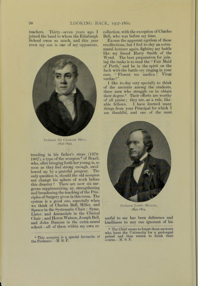 teachers. Thirty - seven years ago I joined the band to whom the Edinburgh School owes so much, and this year even my son is one of my opponents, Professor Sir Charles Bei.i., 1836-1842. treading in his father's steps (1870- 1907), a type of the scorpion* of Brazil, who, after bringing forth her young, is, as soon as they feel strong enough, swal- lowed up by a grateful progeny. The only question is, should the old scorpion not change his sphere of work before this disaster ? There are now six sur- geons supplementing, ay, strengthening and broadening the teaching of the Prin- ciples of Surgery given in this room. The system is a good one, especially when we think of Charles Bell, Miller, and Spence in the Systematic Chair ; Syme, Lister, and Annandale in the Clinical Chair ; and Heron Watson, Joseph Bell, and John Duncan in the extra-mural school—all of them within my own re- * This scorpion is a special favourite of the Professor.—M. S. F. collection, with the exception of Charles Bell, who was before my time. Excuse the apparent egotism of these recollections, but I feel to-day an extra- mural lecturer again, fighting my battle like my friend Harry Smith of the \Y\ ml. The best preparation for join- ing the ranks is to read the  Fair Maid of Perth, and be in the spirit on the Inch with the battle-cry ringing in your ears,  Floreat res medica ! Vivat Veritas! I like to-day very specially to think of the ancients among the students, these men who struggle on to obtain their degree.* Their efforts are worthy of all praise ; they are, as a rule, like- able fellows. I have learned many things from your Principal for which I am thankful, and one of the most Professor James Mii.lkk, 1842-1864. useful to me has been deference and kindliness to any one ignorant of his * The Chief seems to forget those ancients who leave the University for a prolonged period and then return to finish their course.—M. S. F.