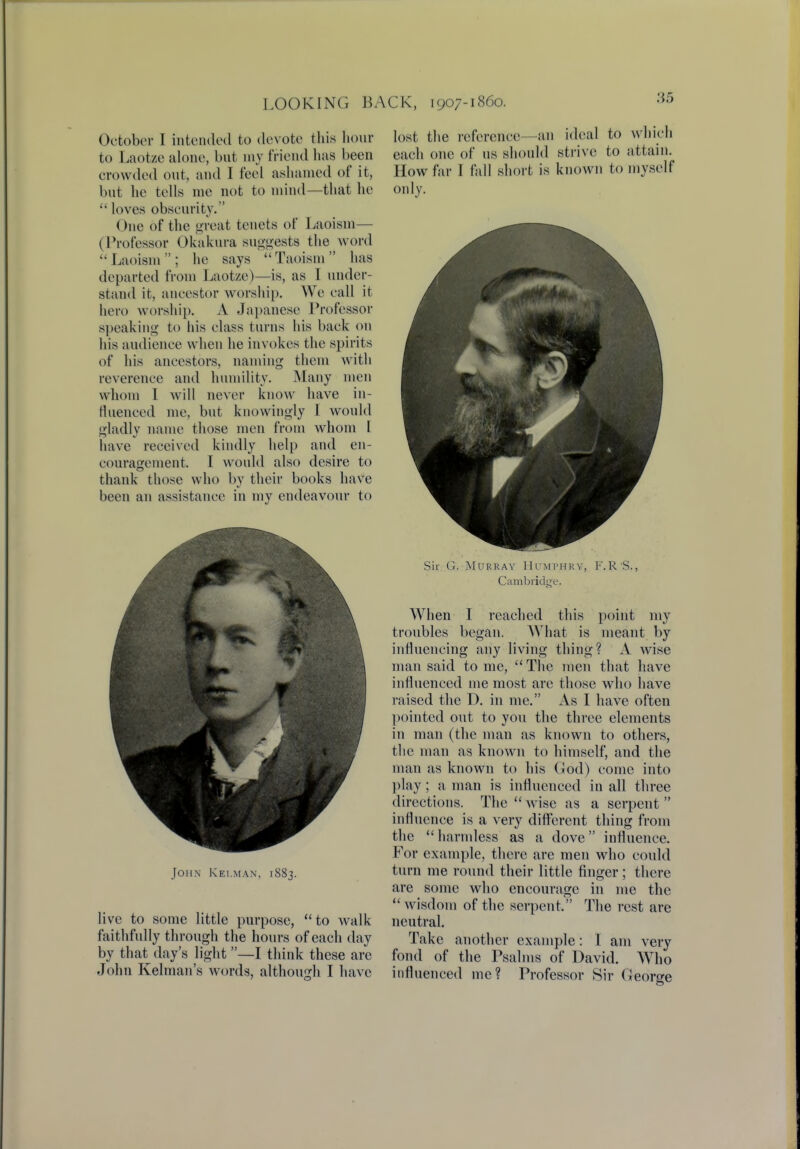 October I intended to devote this hour to Laotze alone, but my friend has been crowded out, and I feel ashamed of it, but he tells me not to mind—that he  loves obscurity. One of the great tenets of Laoism— (Professor Okakura suggests the word Laoism; he says Taoism has departed from Laotze)—is, as I under- stand it, ancestor worship. We call it hero worship. A Japanese Professor speaking to his class turns his back on his audience when he invokes the spirits of his ancestors, naming them with reverence and humility. Many men whom 1 will never know have in- fluenced me, but knowingly 1 would gladly name those men from whom I have received kindly help and en- couragement, I would also desire to thank those who by their books have been an assistance in my endeavour to John Kei.man, 1883. live to some little purpose, to walk faithfully through the hours of each day by that day's light—I think these arc John Kelman's words, although I have lost the reference—an ideal to which each one of us should strive to attain. How far I fall short is known to myself only. Sir G. Murray Humphry, F.R'S., Cambridge. When I reached this point my troubles began. What is meant by influencing any living thing? A wise man said to me,  The men that have influenced me most are those who have raised the D. in me. As I have often pointed out to you the three elements in man (the man as known to others, the man as known to himself, and the man as known to his God) come into play; a man is influenced in all three directions. The  wise as a serpent  influence is a very different thing from the harmless as a dove influence. For example, there are men who could turn me round their little finger; there are some who encourage in me the wisdom of the serpent, The rest are neutral. Take another example: I am very fond of the Psalms of David. Who influenced me? Professor Sir George