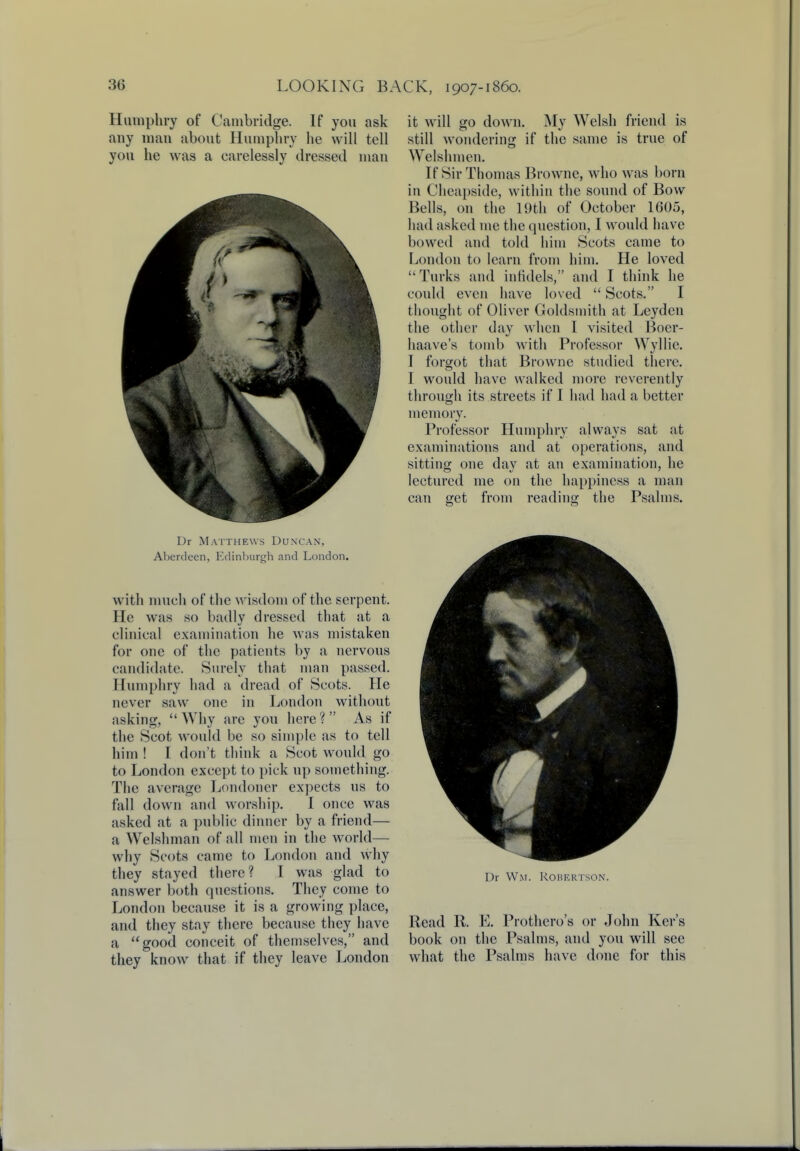 Humphry of Cambridge. If you ask any man about Humphry lie will tell you he was a carelessly dressed man Dr Matthews Duncan, Aberdeen, Edinburgh and London. with much of the wisdom of the serpent. He was so badly dressed that at a clinical examination he was mistaken for one of the patients by a nervous candidate. Surely that man passed. Humphry had a dread of Scots. He never saw one in London without nsking, Why are you here? As if the Scot would be so simple as to tell him ! I don't think a Scot would go to London except to pick up something. The average Londoner expects us to fall clown and worship. I once was asked at a public dinner by a friend— a Welshman of all men in the world— why Scots came to London and why they stayed there? I was glad to answer both questions. They come to London because it is a growing place, and they stay there because they have a good conceit of themselves, and they know that if they leave London it will go down. My Welsh friend is still wondering if the same is true of Welshmen. If Sir Thomas Browne, who was born in Cheapside, within the sound of Bow Bells, on the 19th of October 1605, had asked me the question, I would have bowed and told him Scots came to London to learn from him. He loved Turks and infidels, and I think he could even have loved  Scots. I thought of Oliver Goldsmith at Leydcn the other day when I visited Boer- haave's tomb with Professor Wyllie. I forgot that Browne studied there. I would have walked more reverently through its streets if I had had a better memory. Professor Humphry always sat at examinations and at operations, and sitting one day at an examination, he lectured me on the happiness a man can get from reading the Psalms. Dr Wm. Robertson. Read R. E. Prothero's or John Ker's book on the Psalms, and you will see what the Psalms have done for this