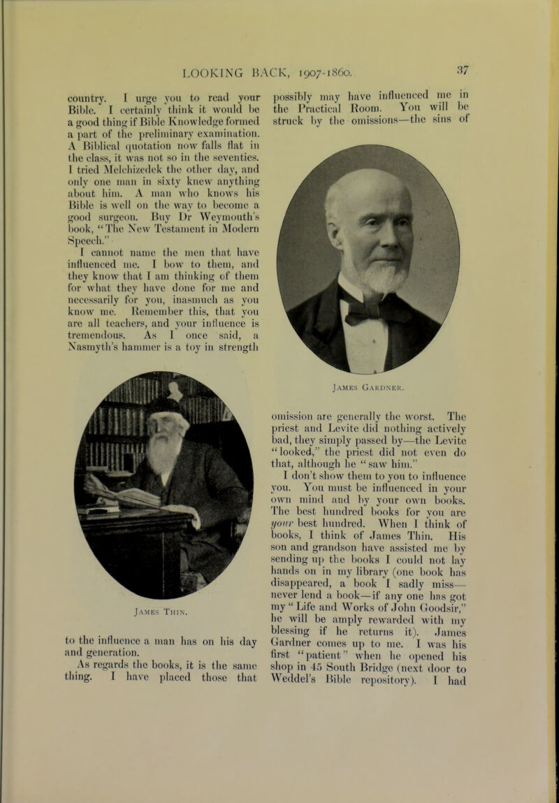 country. T urge you to read your Bible. I certainly think it would be a good thing if Bible Knowledge formed a part of the preliminary examination. A Biblical quotation now falls flat in the class, it was not so in the seventies. I tried Melchizedek the other day, and only one man in sixty knew anything about him. A man who knows his Bible is well on the way to become a good surgeon. Buy Dr Weymouth's book, The New Testament in Modern Speech. I cannot name the men that have influenced me. I bow to them, and they know that I am thinking of them for what they have done for me and necessarily for you, inasmuch as you know me. Remember this, that you are all teachers, and your influence is tremendous. As I once said, a Nasmyth's hammer is a toy in strength J \mf.s Thin. to the influence a man has on his day and generation. As regards the books, it is the same thing. I have placed those that possibly may have influenced me in the Practical Room. You will be struck by the omissions—the sins of James Gardner. omission are generally the worst. The priest and Levite did nothing actively bad, they simply passed by—the Levite looked, the priest did not even do that, although he  saw him. I don't show them to you to influence you. You must be influenced in your own mind and by your own books. The best hundred books for you are your best hundred. When I think of books, I think of James Thin. His son and grandson have assisted me by sending up the books I could not lay hands on in my library (one book has disappeared, a book I sadly miss— never lend a book—if any one has got my  Life and Works of John Goodsir, he will be amply rewarded with my blessing if he returns it). James Gardner comes up to me. I was his first patient when he opened his shop in 45 South Bridge (next door to Weddel's Bible repository). I had