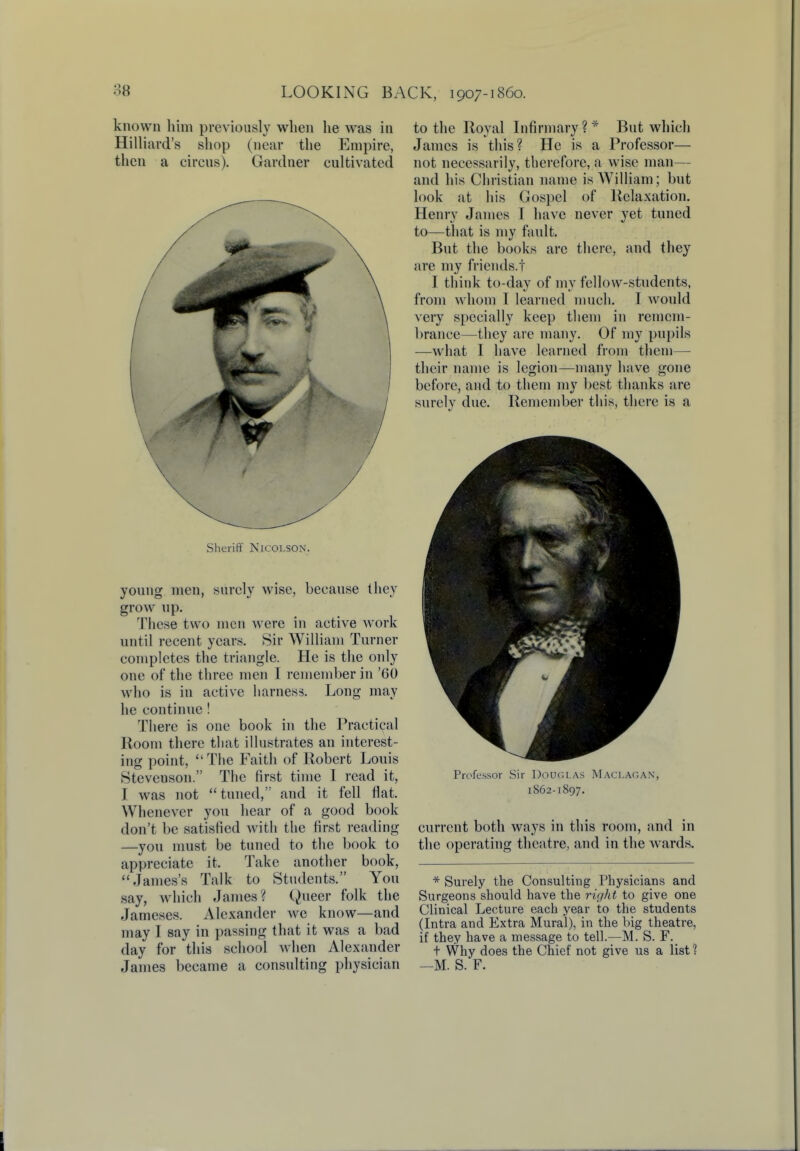 known him previously when he was in Hilliard's shop (near the Empire, then a circus). Gardner cultivated Sheriff Nicolson. young men, surely wise, because they grow up. These two men were in active work until recent years. Sir William Turner completes the triangle. He is the only one of the three men I remember in '60 who is in active harness. Long may he continue ! There is one book in the Practical Room there that illustrates an interest- ing point, The Faith of Robert Louis Stevenson. The first time I read it, I was not tuned, and it fell flat. Whenever you hear of a good book don't be satisfied with the first reading —you must be tuned to the book to appreciate it. Take another book, James's Talk to Students. You say, which James? Queer folk the Jameses. Alexander we know—and may I say in passing that it was a bad day for this school when Alexander James became a consulting physician to the Royal Infirmary ? * But which James is this? He is a Professor— not necessarily, therefore, a wise man— and his Christian name is William; but look at his Gospel of Relaxation. Henry James T have never yet tuned to—that is my fault. But the books arc there, and they are my friends.! I think to-day of my fellow-students, from whom I learned much. I would very specially keep them in remem- brance—they are many. Of my pupils —what I have learned from them— their name is legion—many have gone before, and to them my best thanks are surely due. Remember this, there is a Professor Sir Douglas Maclagan. 1862-1897. current both ways in this room, and in the operating theatre, and in the wards. * Surely the Consulting Physicians and Surgeons should have the right to give one Clinical Lecture each year to the students (Intra and Extra Mural), in the big theatre, if they have a message to tell.—M. S. F. t Why does the Chief not give us a list 1 —M. S. F.
