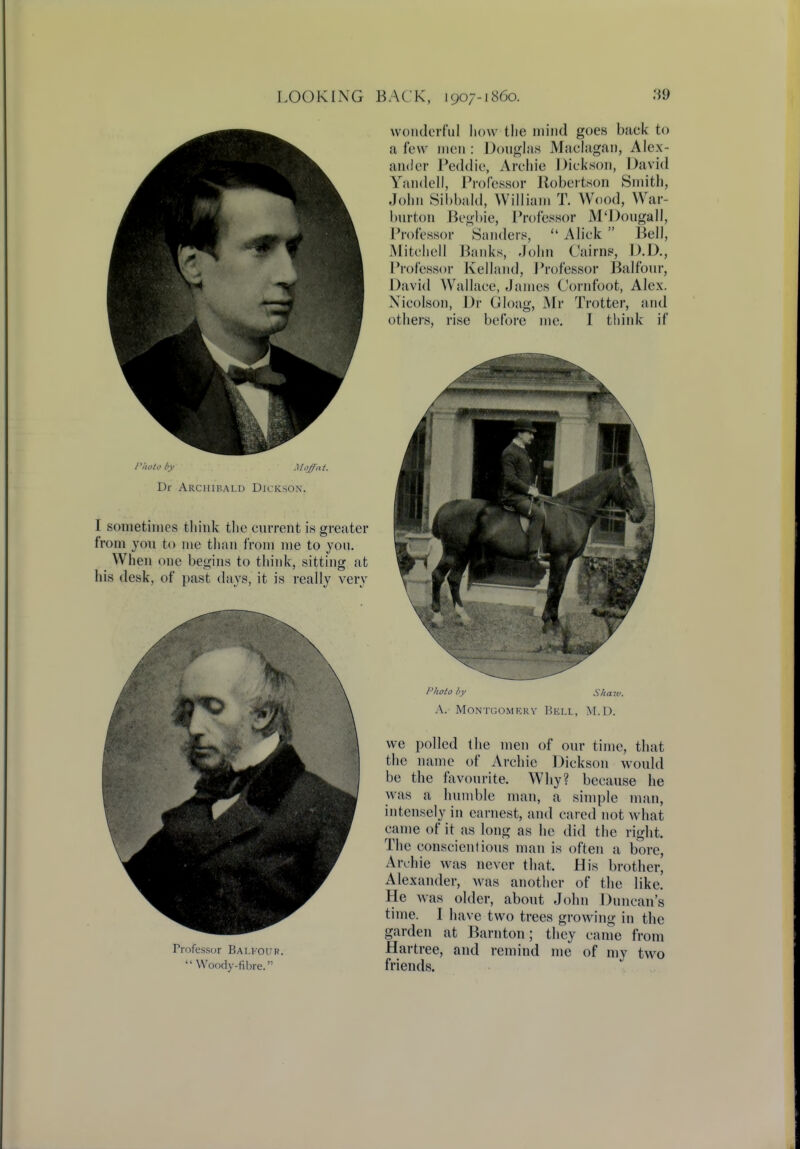 Photo by Moffat. Dr Archibald Dickson. I sometimes think the current is greater from you to me than from me to you. When one begins to think, sitting at his desk, of past days, it is really very Frofessor Bai.kour. Woody-fibre.'1 wonderful how the mind goes baek to a few men: Douglas Maclagan, Alex- ander Peddie, Archie Dickson, David Yandell, Professor Robertson Smith, John Sibbald, William T. Wood, War- burton Begbie, Professor M'Dougall, Professor Sanders,  Aliek  Bell, Mitchell Banks, John Cairns, D.D., Professor Kelland, Professor Balfour, David Wallace, James Cornfoot, Alex. Nicolson, Dr Gloag, Mr Trotter, and others, rise before me. I think if Photo by Shaw, A. Montgomery Bell, M.D. we polled the men of our time, that the name of Archie Dickson would be the favourite. Why? because he was a humble man, a simple man, intensely in earnest, and cared not what came of it as long as he did the right. The conscientious man is often a bore, Archie was never that. His brother, Alexander, was another of the like. He was older, about John Duncan's time. I have two trees growing in the garden at Barnton; they came from Hartree, and remind me of my two friends.