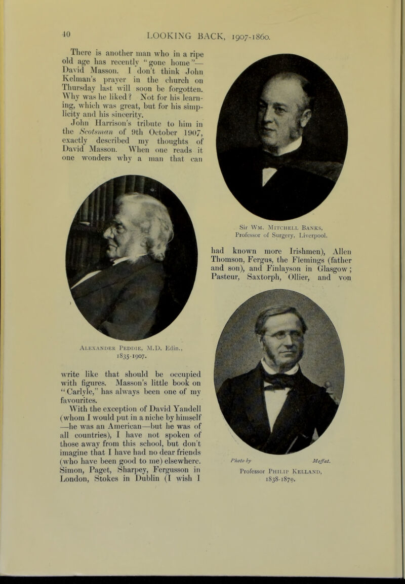 There is another man who in a ripe old age has recently gone home— David Masson. I don't think John Kelman's prayer in the church on Thursday last will soon be forgotten. Why was lie liked? Not for his learn- ing, which was great, but for his simp- licity and his sincerity. John Harrison's tribute to him in the Scotsman of 9th October 1907, exactly described my thoughts of David Masson. When one reads it one wonders why a man that can Alexander Pedihe, .m.d. Eclin., 1835-1907. write like that should be occupied with figures. Masson's little book on Carlyle, has always been one of my favourites. With the exception of David Yandell (whom I would put in a niche by himself —he was an American—but he was of all countries), I have not spoken of those away from this school, but don't imagine that I have had no dear friends (who have been good to me) elsewhere. Simon, Paget, Sharpey, Fergusson in London, Stokes in Dublin (I wish I Sir Wm. Mitchell Banks. Professor of Surgery, Liverpool. had known more Irishmen), Allen Thomson, Fergus, the Flemings (father and son), and Finlayson in Glasgow; Pasteur, Saxtorph, Oilier, and von Photo by Moffat. Professor Philip Kellani>. 1838-1879.