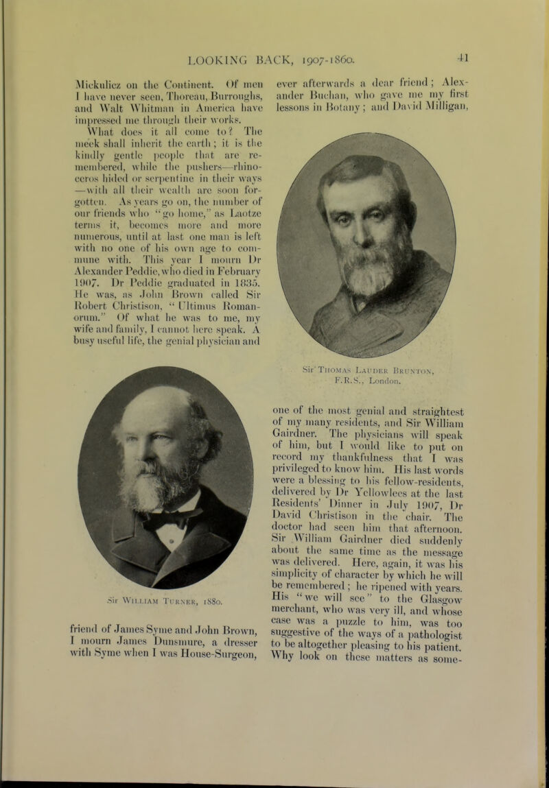 Mickiilicz on the Continent. Of* men I have never seen, Thoreau,.Burroughs, and Walt Whitman in America have impressed me through their work8. What does it all come to? The meek shall inherit the earth ; it is the kindly gentle people that are re- membered, while tin1 pushers— rhino- ceros hided or serpentine in their ways — with all their wealth are soon for- gotten. As years go on, the number of our friends w ho go home, as Laotze terms it, becomes more and more numerous, until at last one man is left with no one of his own age to com- mune with. This year I mourn Dr Alexander Peddie, who died in February 1907. Dr Peddie graduated in 1835. He was, as John Brown called Sir Robert Christison,  Ultimus Hoinan- orum. Of what he was to me, my wife and family, I cannot here speak. A busy useful life, the genial physician and Sir WiLliam Turner, 1880. friend of James Syme and John Brown, I mourn James Dunsmurc, a dresser with Syme when I was House-Surgeon, ever afterwards a dear friend; Alex- ander Buchan, who gave me my first lessons in Botany ; and David Milligan, Sir 'Thomas Laudkk Bkunto.n, F.R.S.. London. one of the most genial and straightest of my many residents, and Sir William Gairdner. The physicians will speak of him, but I would like to put on record my thankfulness that I was privileged to know him. His last words were a blessing to his fellow-residents, delivered by Dr Yellowlees at the last Residents' Dinner in July 1907, Dr David Christison jn the 'chair. The doctor had seen him that afternoon. Sir William Gairdner died suddenly about the same time as the message was delivered. Here, again, it was Ins simplicity of character by which he will be remembered ; he ripened with years. His we will sec to the Glasgow merchant, who was very ill, and whose ease was a puzzle to him, was too suggestive of the ways of a pathologist to be altogether pleasing to his patient. Why look on these matters as some-