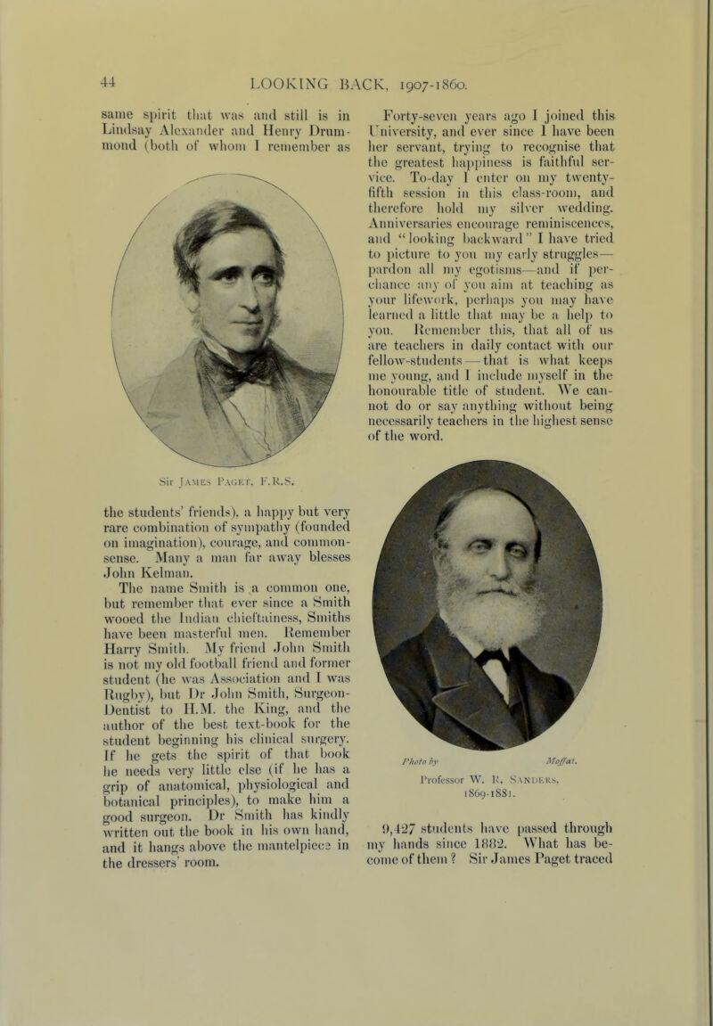 same spirit that was and still is in Lindsay Alexander and Henry Drum- niond (both of whom I remember as Sir James Paget, F.R.S. the students' friends), a happy but very rare combination of sympathy (founded on imagination), courage, and common- sense. Many a man far away blesses John Kelman. The name Smith is a common one, but remember that ever since a Smith wooed the Indian chicftainess, Smiths have been masterful men. Remember Harry Smith. My friend John Smith is not my old football friend and former student (he was Association and I was Rugby), but Dr John Smith, Surgeon- Dentist to H.M. the King, and the author of the best text-book for the student beginning his clinical surgery. If he gets the spirit of that book he needs very little else (if he has a grip of anatomical, physiological and botanical principles), to make him a good surgeon. Dr Smith has kindly written out the book in his own hand, and it hangs above the mantelpiecs in the dressers' room. Forty-seven years ago I joined this University, and ever since 1 have been her servant, trying to recognise that the greatest happiness is faithful ser- vice. To-day 1 enter on my twenty- tilth session in this class-room, and therefore hold my silver wedding. Anniversaries encourage reminiscences, and looking backward I have tried to picture to you my early struggles— pardon all my egotisms—and if per- chance any of you aim at teaching as your lifework, perhaps you may have learned a little that may be a help to you. Remember this, that all of us are teachers in daily contact with our fellow-students — that is what keeps me voung, and I include mvself in the honourable title of student. We can- not do or say anything without being necessarily teachers in the highest sense of the word. Photo by Moffat. Professor W. K. San hers. 1869-1881. 1),42/ students have passed through my hands since 1882, What has be- come of them ? Sir James Paget traced