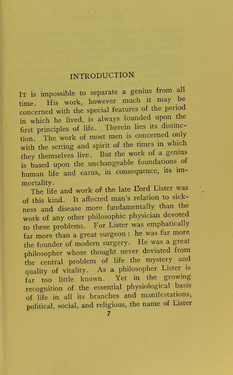 INTRODUCTION, It is impossible to separate a genius from all time His work, however much it may be concerned with the special features of the period in which he lived, is always founded upon the first principles of life. Therein lies its distinc- tion The work of most men is concerned only with the setting and spirit of the times in which they themselves live. But the work of a genius is based upon the unchangeable foundations of human life and earns, in consequence, its im- mortality. The life and work of the late Uord Lister was of this kind. It affected man's relation to sick- ness and disease more fundamentally than the work of any other philosophic physician devoted to these problems. For Lister was emphatically far more than a great surgeon : he was far more the founder of modern surgery. He was a great philosopher whose thought never deviated from the central problem of life the mystery and quality of vitality. As a philosopher Lister is far too little known. Yet in the growing recognition of the essential physiological basis of life in all its branches and manifestations, political, social, and religious, the name of Lister