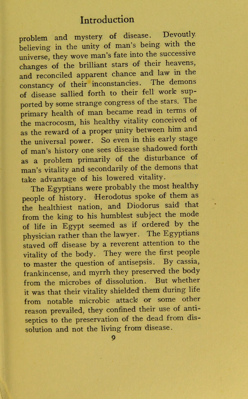 problem and mystery of disease. Devoutly believing in the unity of man's being with the universe, they wove man's fate into the successive changes of the brilliant stars of their heavens, and reconciled apparent chance and law in the constancy of their inconstancies. The demons of disease sallied forth to their fell work sup- ported by some strange congress of the stars. The primary health of man became read in terms of the macrocosm, his healthy vitality conceived of as the reward of a proper unity between him and the universal power. So even in this early stage of man's history one sees disease shadowed forth as a problem primarily of the disturbance of man's vitality and secondarily of the demons that take advantage of his lowered vitality. The Egyptians were probably the most healthy people of history. Herodotus spoke of them as the healthiest nation, and Diodorus said that from the king to his humblest subject the mode of life in Egypt seemed as if ordered by the physician rather than the lawyer. The Egyptians staved off disease by a reverent attention to the vitality of the body. They were the first people to master the question of antisepsis. By cassia, frankincense, and myrrh they preserved the body from the microbes of dissolution. But whether it was that their vitality shielded them during life from notable microbic attack or some other reason prevailed, they confined their use of anti- septics to the preservation of the dead from dis- solution and not the living from disease.