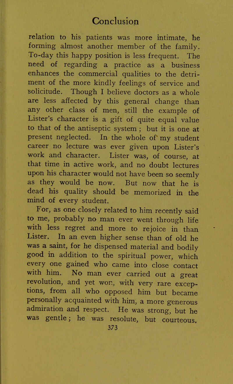 relation to his patients was more intimate, he forming almost another member of the family. To-day this happy position is less frequent. The need of regarding a practice as a business enhances the commercial qualities to the detri- ment of the more kindly feelings of service and solicitude. Though I believe doctors as a whole are less affected by this general change than any other class of men, still the example of Lister's character is a gift of quite equal value to that of the antiseptic system ; but it is one at present neglected. In the whole of my student career no lecture was ever given upon Lister's work and character. Lister was, of course, at that time in active work, and no doubt lectures upon his character would not have been so seemly as they would be now. But now that he is dead his quality should be memorized in the mind of every student. For, as one closely related to him recently said to me, probably no man ever went through life with less regret and more to rejoice in than Lister. In an even higher sense than of old he was a saint, for he dispensed material and bodily good in addition to the spiritual power, which every one gained who came into close contact with him. No man ever carried out a great revolution, and yet won, with very rare excep- tions, from all who opposed him but became personally acquainted with him, a more generous admiration and respect. He was strong, but he was gentle; he was resolute, but courteous.