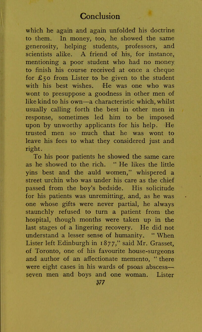 which he again and again unfolded his doctrine to them. In money, too, he showed the same generosity, helping students, professors, and scientists alike. A friend of his, for instance, mentioning a poor student who had no money to finish his course received at once a cheque for £50 from Lister to be given to the student with his best wishes. 'He was one who was wont to presuppose a goodness in other men of like kind to his own—a characteristic which, whilst usually calling forth the best in other men in response, sometimes led him to be imposed upon by unworthy applicants for his help. He trusted men so much that he was wont to leave his fees to what they considered just and right. To his poor patients he showed the same care as he showed to the rich.  He likes the little yins best and the auld women, whispered a street urchin who was under his care as the chief passed from the boy's bedside. His solicitude for his patients was unremitting, and, as he was one whose gifts were never partial, he always staunchly refused to turn a patient from the hospital, though months were taken up in the last stages of a lingering recovery. He did not understand a lesser sense of humanity.  When Lister left Edinburgh in 1877, said Mr. Grasset, of Toronto, one of his favourite house-surgeons and author of an affectionate memento,  there were eight cases in his wards of psoas abscess—i seven men and boys and one woman. Lister