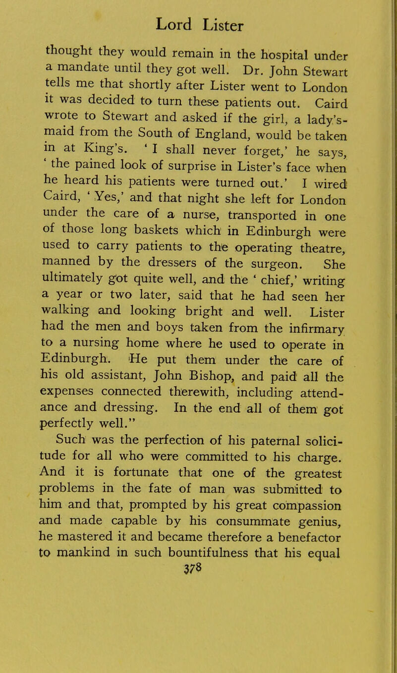 thought they would remain in the hospital under a mandate until they got well. Dr. John Stewart tells me that shortly after Lister went to London it was decided to turn these patients out. Caird wrote to Stewart and asked if the girl, a lady's- maid from the South of England, would be taken in at King's. ' I shall never forget,' he says, ' the pained look of surprise in Lister's face when he heard his patients were turned out.' I wired Caird, ' Yes,' and that night she left for London under the care of a nurse, transported in one of those long baskets which in Edinburgh were used to carry patients to the operating theatre, manned by the dressers of the surgeon. She ultimately got quite well, and the * chief,' writing a year or two later, said that he had seen her walking and looking bright and well. Lister had the men and boys taken from the infirmary to a nursing home where he used to operate in Edinburgh. >He put them under the care of his old assistant, John Bishop, and paid all the expenses connected therewith, including attend- ance and dressing. In the end all of them got .perfectly well. Such was the perfection of his paternal solici- tude for all who were committed to his charge. And it is fortunate that one of the greatest problems in the fate of man was submitted to him and that, prompted by his great compassion and made capable by his consummate genius, he mastered it and became therefore a benefactor to mankind in such bountifulness that his equal