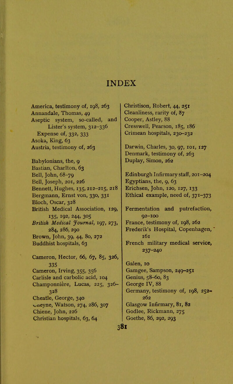 INDEX America, testimony of, 198, 263 Annandale, Thomas, 49 Aseptic system, so-called, and Lister's system, 312-336 Expense of, 332, 333 Asoka, King, 63 Austria, testimony of, 263 Babylonians, the, 9 Bastian, Charlton, 63 Bell, John, 68-79 Bell, Joseph, 201, 226 Bennett, Hughes, 135,212-215, 218 Bergmann, Ernst von, 330, 331 Bloch, Oscar, 328 British Medical Association, 129, 135, 192, 244, 305 British Medical Journal, 197, 273, 284, 286, 290 Brown, John, 39, 44, 80, 272 Buddhist hospitals, 63 Cameron, Hector, 66, 67, 85, 326, 335 Cameron, Irving, 355, 356 Carlisle and carbolic acid, 104 Champonniere, Lucas, 225, 326- 328 Cheatle, George, 340 v^neyne, Watson, 274, 286, 307 Chiene, John, 226 Christian hospitals, 63, 64 Christison, Robert, 44, 251 Cleanliness, rarity of, 87 Cooper, Astley, 88 Cresswell, Pearson, 185, 186 Crimean hospitals, 230-232 Darwin, Charles, 30, 97, 101, 127 Denmark, testimony of, 263 Duplay, Simon, 262 Edinburgh Infirmary staff, 201-204 Egyptians, the, 9, 63 Erichsen, John, 120, 127, 133 Ethical example, need of, 371-373 Fermentation and putrefaction, 92-100 France, testimony of, 198, 262 Frederik's Hospital, Copenhagen,' 161 French military medical service, 237-240 Galen, 10 Gamgee, Sampson, 249-251 Genius, 58-60, 83 George IV, 88 Germany, testimony of, 198, 252- 262 Glasgow Infirmary, 81, 82 Godlee, Rickmann, 275 Goethe, 86, 292, 293